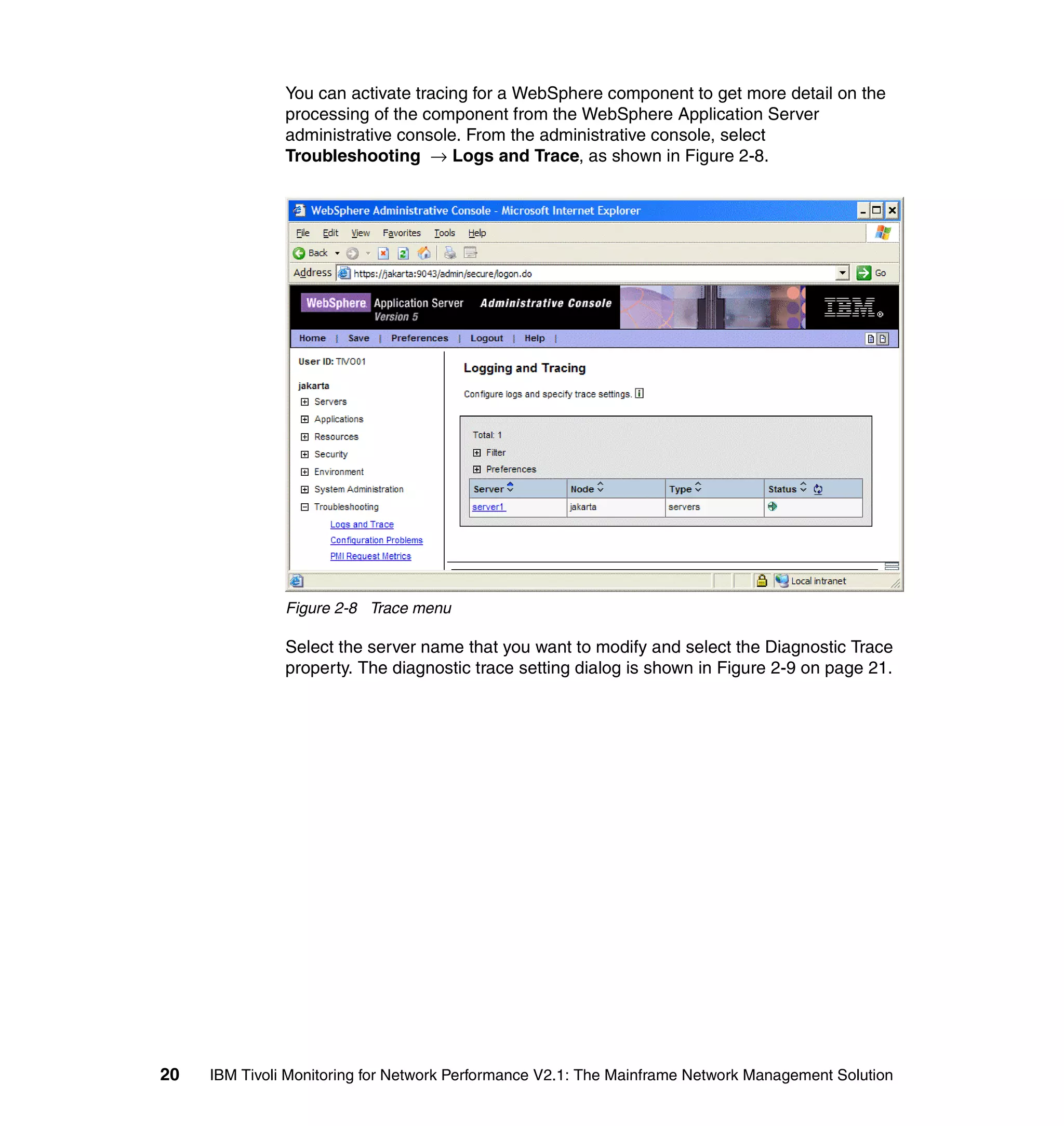 You can activate tracing for a WebSphere component to get more detail on the
               processing of the component from the WebSphere Application Server
               administrative console. From the administrative console, select
               Troubleshooting → Logs and Trace, as shown in Figure 2-8.




               Figure 2-8 Trace menu

               Select the server name that you want to modify and select the Diagnostic Trace
               property. The diagnostic trace setting dialog is shown in Figure 2-9 on page 21.




20   IBM Tivoli Monitoring for Network Performance V2.1: The Mainframe Network Management Solution
 