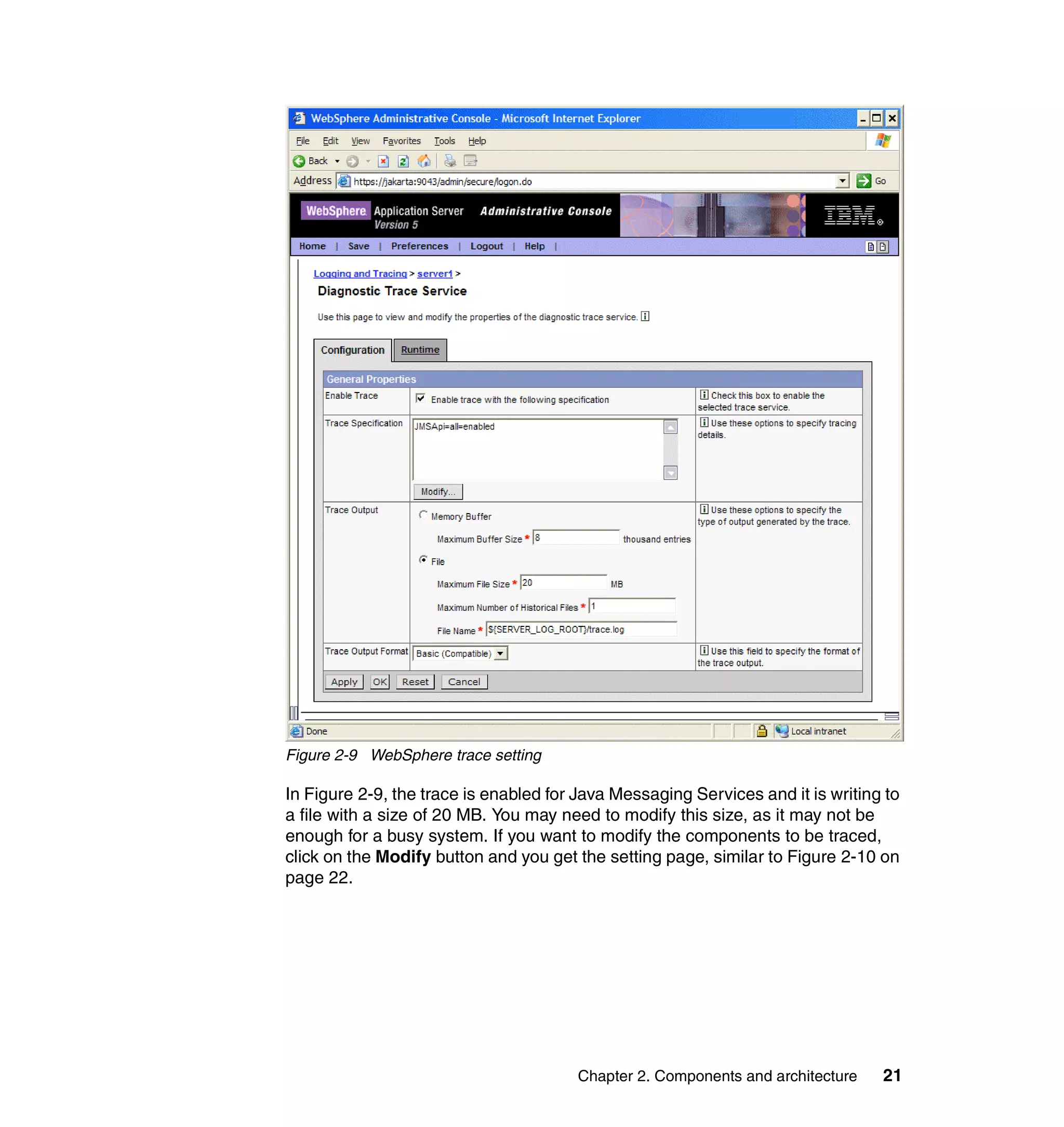 Figure 2-9 WebSphere trace setting

In Figure 2-9, the trace is enabled for Java Messaging Services and it is writing to
a file with a size of 20 MB. You may need to modify this size, as it may not be
enough for a busy system. If you want to modify the components to be traced,
click on the Modify button and you get the setting page, similar to Figure 2-10 on
page 22.




                                        Chapter 2. Components and architecture   21
 