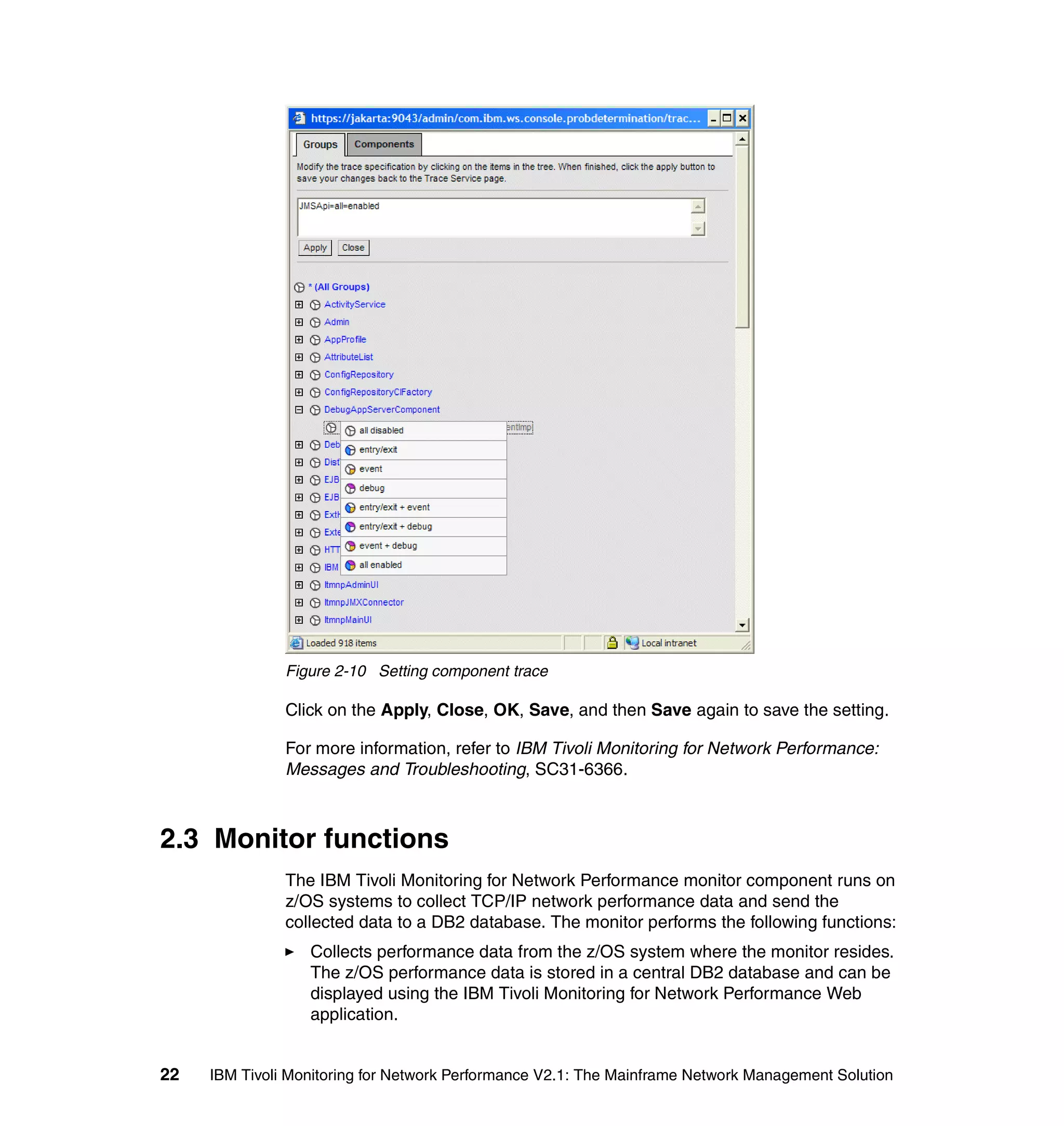 Figure 2-10 Setting component trace

               Click on the Apply, Close, OK, Save, and then Save again to save the setting.

               For more information, refer to IBM Tivoli Monitoring for Network Performance:
               Messages and Troubleshooting, SC31-6366.



2.3 Monitor functions
               The IBM Tivoli Monitoring for Network Performance monitor component runs on
               z/OS systems to collect TCP/IP network performance data and send the
               collected data to a DB2 database. The monitor performs the following functions:
                  Collects performance data from the z/OS system where the monitor resides.
                  The z/OS performance data is stored in a central DB2 database and can be
                  displayed using the IBM Tivoli Monitoring for Network Performance Web
                  application.


22   IBM Tivoli Monitoring for Network Performance V2.1: The Mainframe Network Management Solution
 