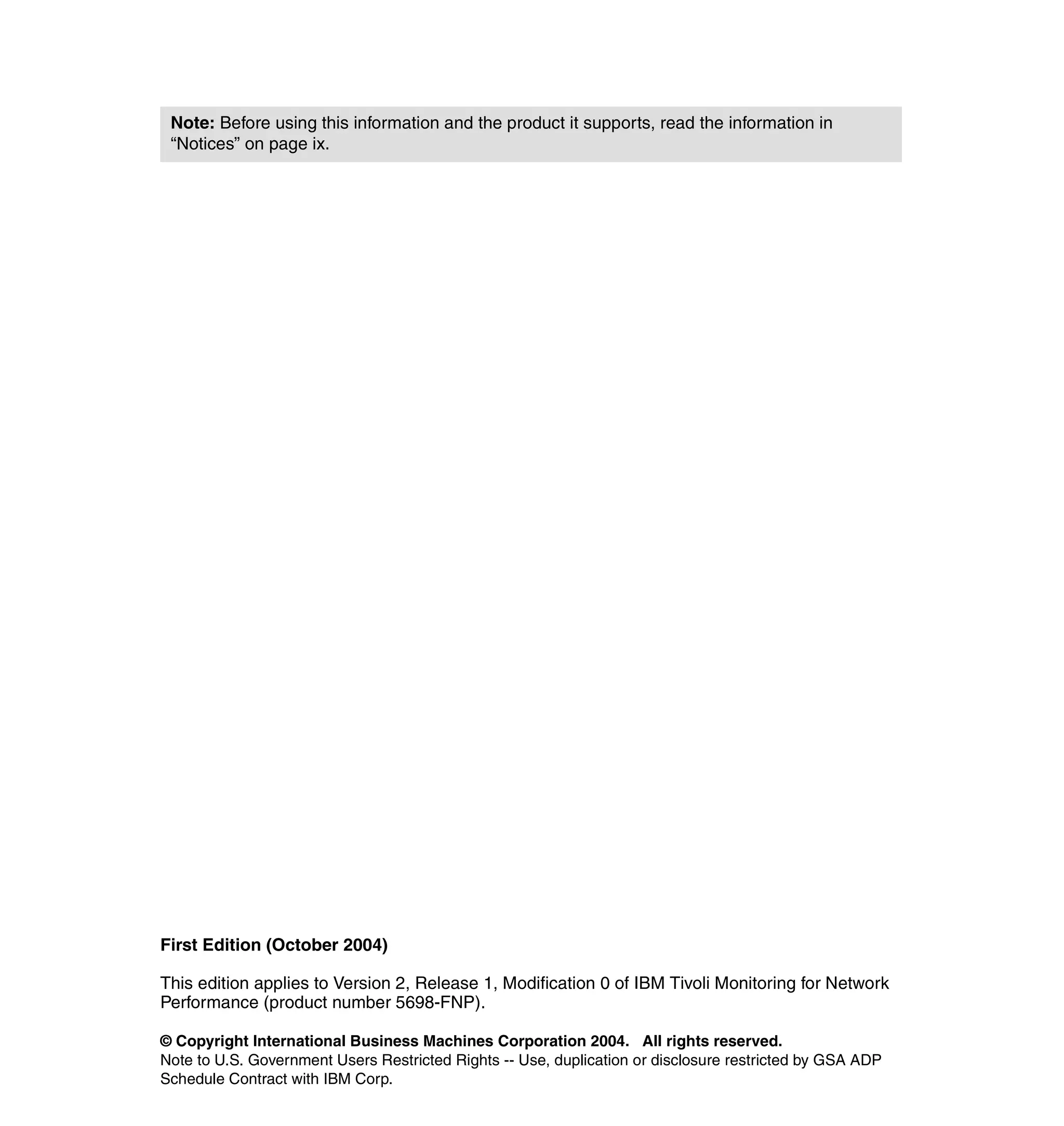 Note: Before using this information and the product it supports, read the information in
 “Notices” on page ix.




First Edition (October 2004)

This edition applies to Version 2, Release 1, Modification 0 of IBM Tivoli Monitoring for Network
Performance (product number 5698-FNP).

© Copyright International Business Machines Corporation 2004. All rights reserved.
Note to U.S. Government Users Restricted Rights -- Use, duplication or disclosure restricted by GSA ADP
Schedule Contract with IBM Corp.
 