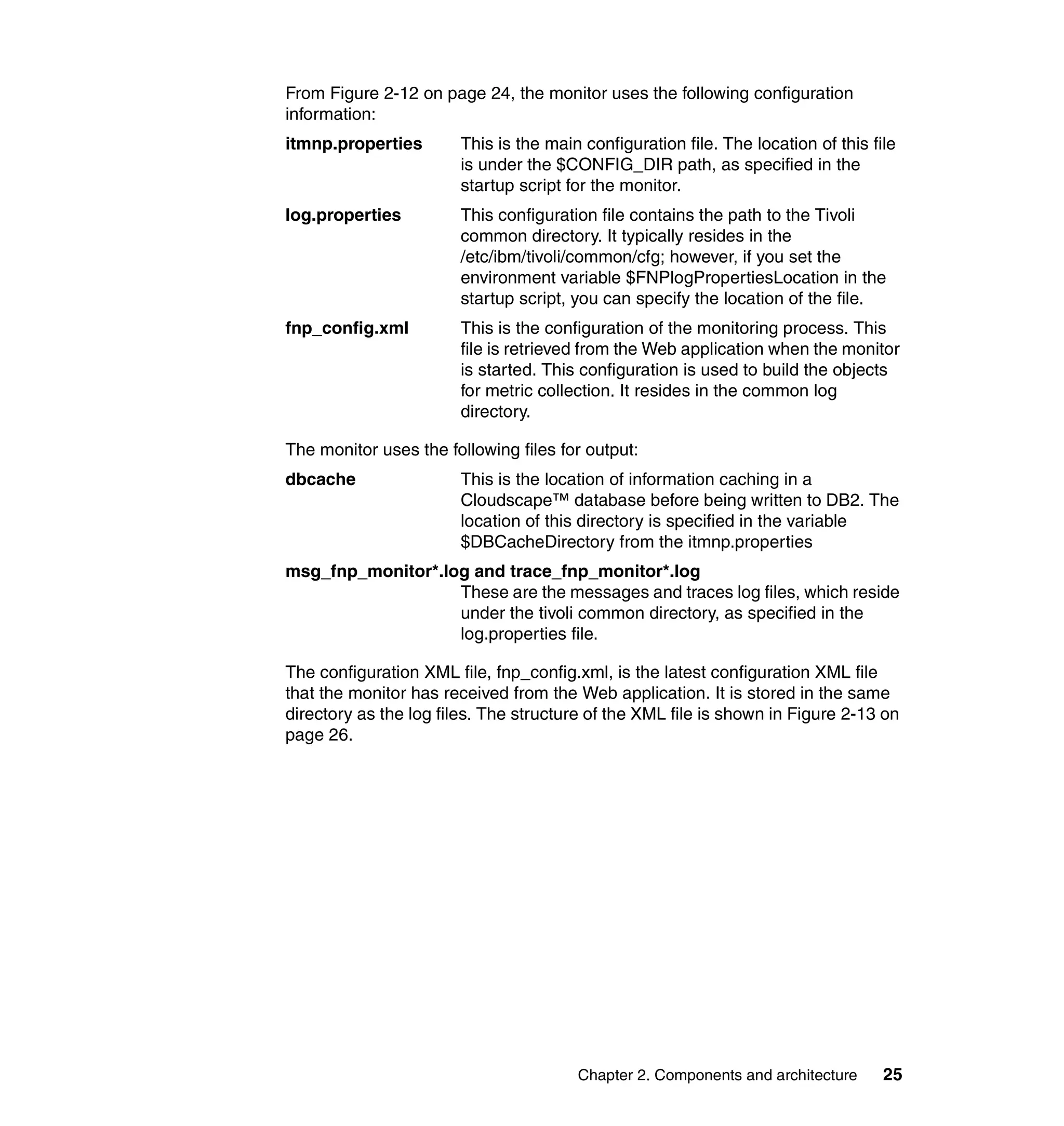 From Figure 2-12 on page 24, the monitor uses the following configuration
information:
itmnp.properties       This is the main configuration file. The location of this file
                       is under the $CONFIG_DIR path, as specified in the
                       startup script for the monitor.
log.properties         This configuration file contains the path to the Tivoli
                       common directory. It typically resides in the
                       /etc/ibm/tivoli/common/cfg; however, if you set the
                       environment variable $FNPlogPropertiesLocation in the
                       startup script, you can specify the location of the file.
fnp_config.xml         This is the configuration of the monitoring process. This
                       file is retrieved from the Web application when the monitor
                       is started. This configuration is used to build the objects
                       for metric collection. It resides in the common log
                       directory.

The monitor uses the following files for output:
dbcache                This is the location of information caching in a
                       Cloudscape™ database before being written to DB2. The
                       location of this directory is specified in the variable
                       $DBCacheDirectory from the itmnp.properties
msg_fnp_monitor*.log and trace_fnp_monitor*.log
                   These are the messages and traces log files, which reside
                   under the tivoli common directory, as specified in the
                   log.properties file.

The configuration XML file, fnp_config.xml, is the latest configuration XML file
that the monitor has received from the Web application. It is stored in the same
directory as the log files. The structure of the XML file is shown in Figure 2-13 on
page 26.




                                        Chapter 2. Components and architecture     25
 
