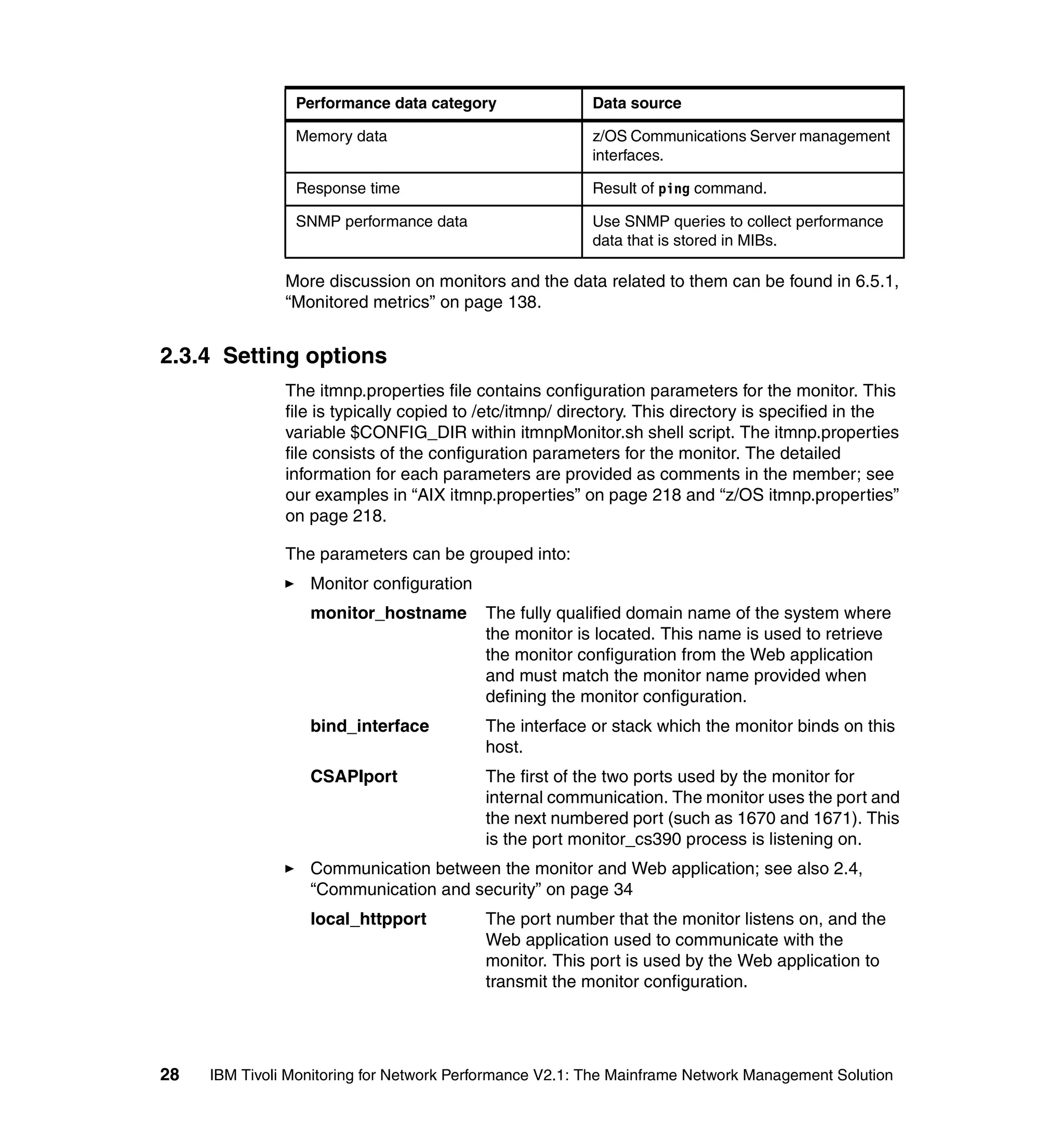Performance data category                Data source

                Memory data                              z/OS Communications Server management
                                                         interfaces.

                Response time                            Result of ping command.

                SNMP performance data                    Use SNMP queries to collect performance
                                                         data that is stored in MIBs.

               More discussion on monitors and the data related to them can be found in 6.5.1,
               “Monitored metrics” on page 138.


2.3.4 Setting options
               The itmnp.properties file contains configuration parameters for the monitor. This
               file is typically copied to /etc/itmnp/ directory. This directory is specified in the
               variable $CONFIG_DIR within itmnpMonitor.sh shell script. The itmnp.properties
               file consists of the configuration parameters for the monitor. The detailed
               information for each parameters are provided as comments in the member; see
               our examples in “AIX itmnp.properties” on page 218 and “z/OS itmnp.properties”
               on page 218.

               The parameters can be grouped into:
                  Monitor configuration
                  monitor_hostname        The fully qualified domain name of the system where
                                          the monitor is located. This name is used to retrieve
                                          the monitor configuration from the Web application
                                          and must match the monitor name provided when
                                          defining the monitor configuration.
                  bind_interface          The interface or stack which the monitor binds on this
                                          host.
                  CSAPIport               The first of the two ports used by the monitor for
                                          internal communication. The monitor uses the port and
                                          the next numbered port (such as 1670 and 1671). This
                                          is the port monitor_cs390 process is listening on.
                  Communication between the monitor and Web application; see also 2.4,
                  “Communication and security” on page 34
                  local_httpport          The port number that the monitor listens on, and the
                                          Web application used to communicate with the
                                          monitor. This port is used by the Web application to
                                          transmit the monitor configuration.




28   IBM Tivoli Monitoring for Network Performance V2.1: The Mainframe Network Management Solution
 