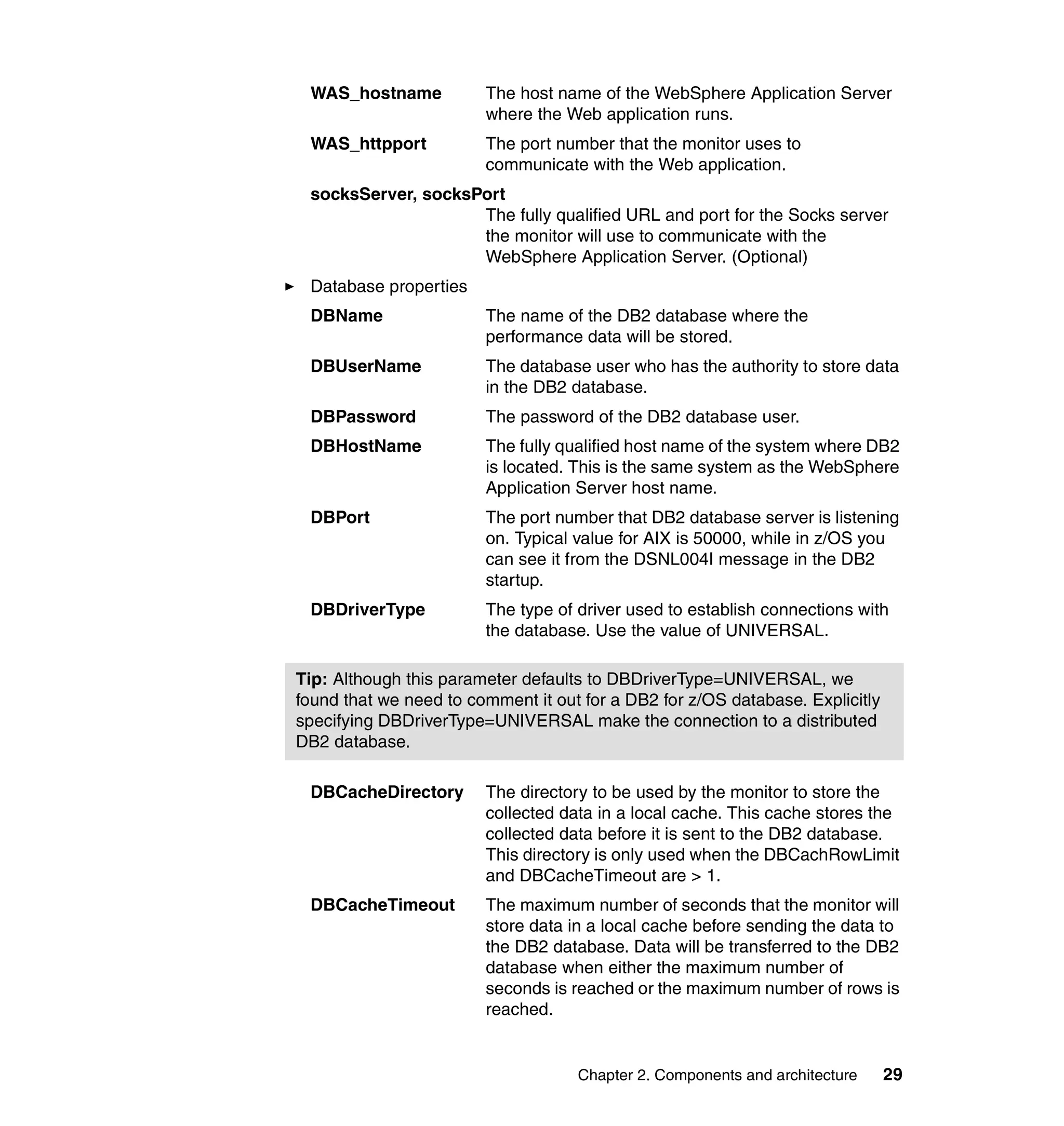 WAS_hostname           The host name of the WebSphere Application Server
                        where the Web application runs.
 WAS_httpport           The port number that the monitor uses to
                        communicate with the Web application.
 socksServer, socksPort
                    The fully qualified URL and port for the Socks server
                    the monitor will use to communicate with the
                    WebSphere Application Server. (Optional)
 Database properties
 DBName                 The name of the DB2 database where the
                        performance data will be stored.
 DBUserName             The database user who has the authority to store data
                        in the DB2 database.
 DBPassword             The password of the DB2 database user.
 DBHostName             The fully qualified host name of the system where DB2
                        is located. This is the same system as the WebSphere
                        Application Server host name.
 DBPort                 The port number that DB2 database server is listening
                        on. Typical value for AIX is 50000, while in z/OS you
                        can see it from the DSNL004I message in the DB2
                        startup.
 DBDriverType           The type of driver used to establish connections with
                        the database. Use the value of UNIVERSAL.

Tip: Although this parameter defaults to DBDriverType=UNIVERSAL, we
found that we need to comment it out for a DB2 for z/OS database. Explicitly
specifying DBDriverType=UNIVERSAL make the connection to a distributed
DB2 database.

 DBCacheDirectory       The directory to be used by the monitor to store the
                        collected data in a local cache. This cache stores the
                        collected data before it is sent to the DB2 database.
                        This directory is only used when the DBCachRowLimit
                        and DBCacheTimeout are > 1.
 DBCacheTimeout         The maximum number of seconds that the monitor will
                        store data in a local cache before sending the data to
                        the DB2 database. Data will be transferred to the DB2
                        database when either the maximum number of
                        seconds is reached or the maximum number of rows is
                        reached.


                                    Chapter 2. Components and architecture     29
 