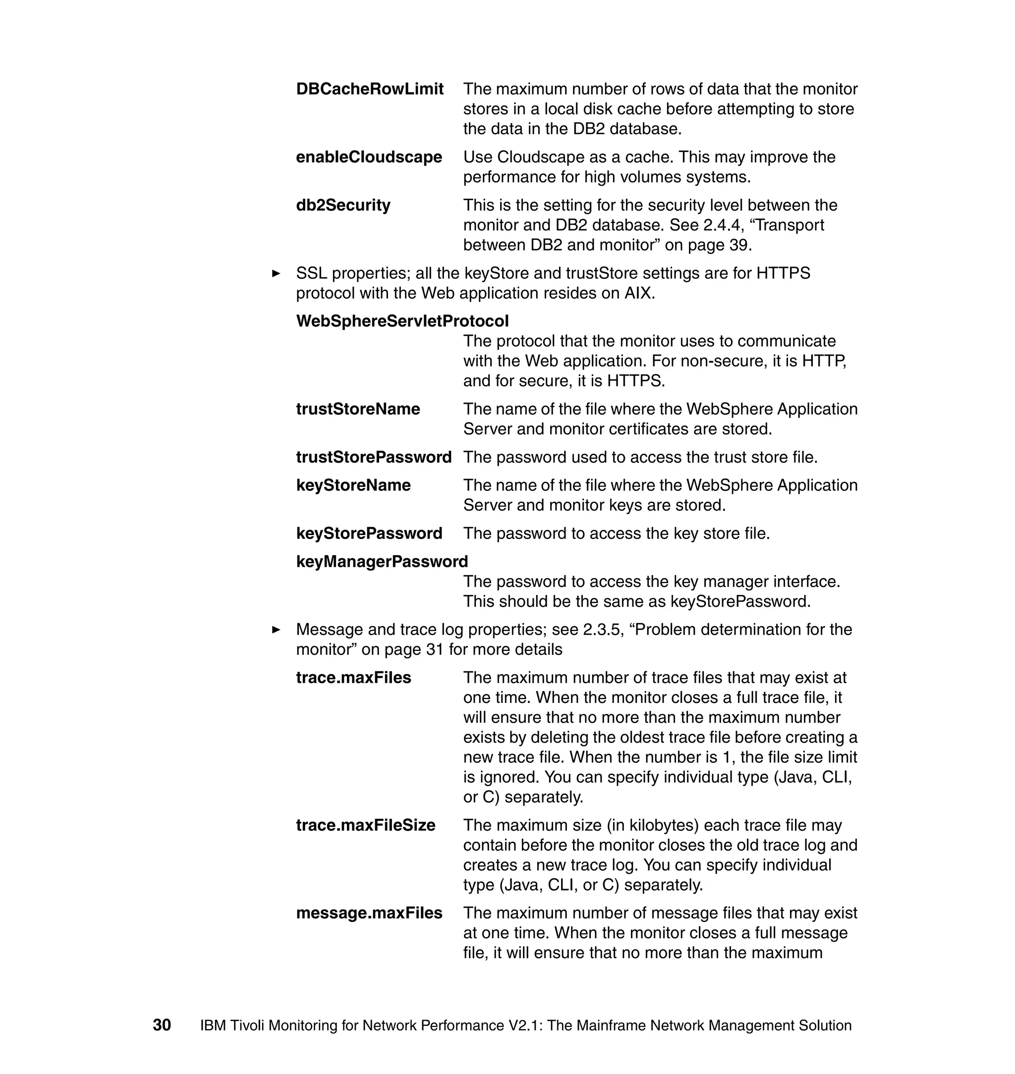 DBCacheRowLimit         The maximum number of rows of data that the monitor
                                          stores in a local disk cache before attempting to store
                                          the data in the DB2 database.
                  enableCloudscape        Use Cloudscape as a cache. This may improve the
                                          performance for high volumes systems.
                  db2Security             This is the setting for the security level between the
                                          monitor and DB2 database. See 2.4.4, “Transport
                                          between DB2 and monitor” on page 39.
                  SSL properties; all the keyStore and trustStore settings are for HTTPS
                  protocol with the Web application resides on AIX.
                  WebSphereServletProtocol
                                    The protocol that the monitor uses to communicate
                                    with the Web application. For non-secure, it is HTTP,
                                    and for secure, it is HTTPS.
                  trustStoreName          The name of the file where the WebSphere Application
                                          Server and monitor certificates are stored.
                  trustStorePassword The password used to access the trust store file.
                  keyStoreName            The name of the file where the WebSphere Application
                                          Server and monitor keys are stored.
                  keyStorePassword        The password to access the key store file.
                  keyManagerPassword
                                   The password to access the key manager interface.
                                   This should be the same as keyStorePassword.
                  Message and trace log properties; see 2.3.5, “Problem determination for the
                  monitor” on page 31 for more details
                  trace.maxFiles          The maximum number of trace files that may exist at
                                          one time. When the monitor closes a full trace file, it
                                          will ensure that no more than the maximum number
                                          exists by deleting the oldest trace file before creating a
                                          new trace file. When the number is 1, the file size limit
                                          is ignored. You can specify individual type (Java, CLI,
                                          or C) separately.
                  trace.maxFileSize       The maximum size (in kilobytes) each trace file may
                                          contain before the monitor closes the old trace log and
                                          creates a new trace log. You can specify individual
                                          type (Java, CLI, or C) separately.
                  message.maxFiles        The maximum number of message files that may exist
                                          at one time. When the monitor closes a full message
                                          file, it will ensure that no more than the maximum



30   IBM Tivoli Monitoring for Network Performance V2.1: The Mainframe Network Management Solution
 