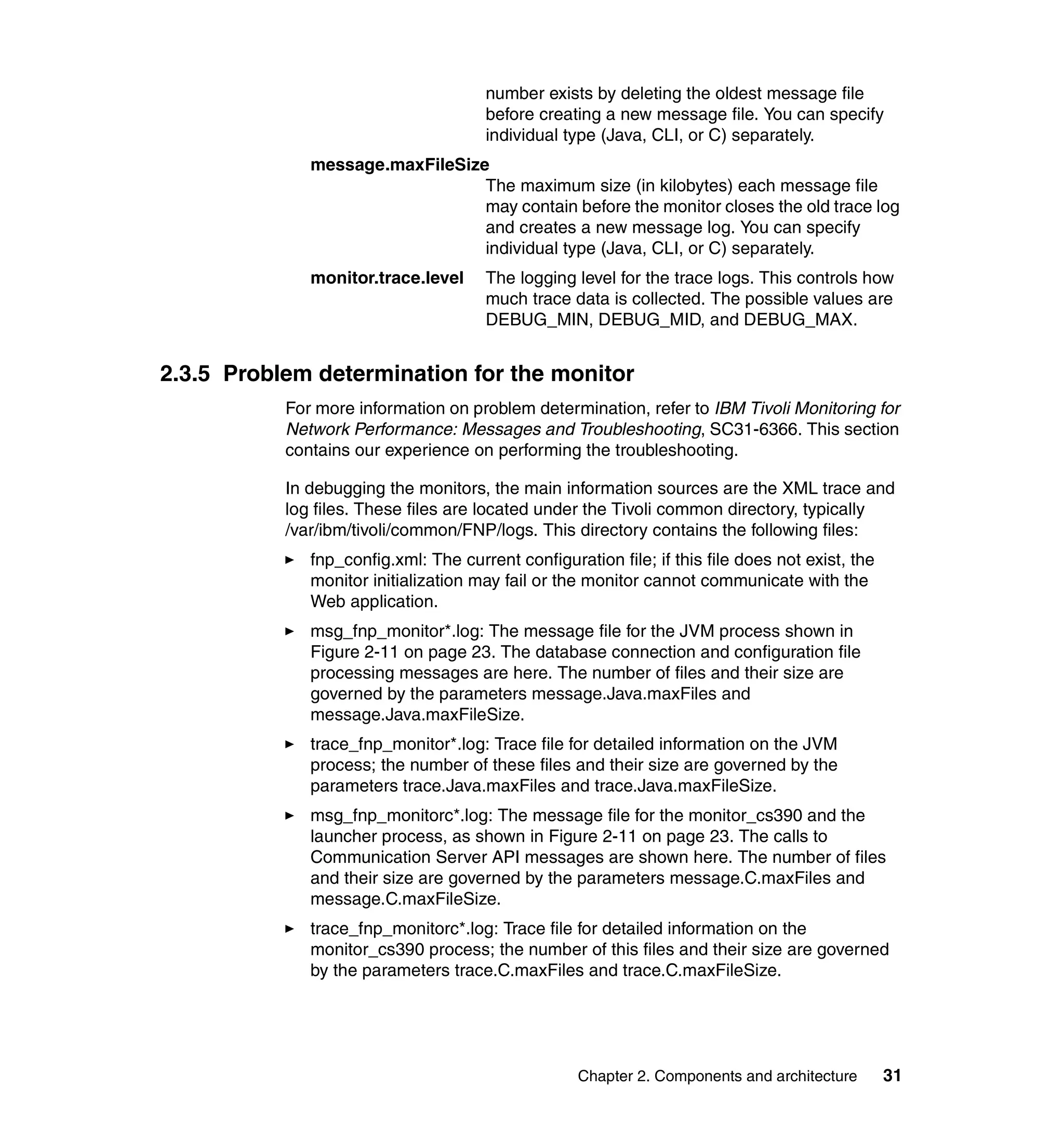 number exists by deleting the oldest message file
                                      before creating a new message file. You can specify
                                      individual type (Java, CLI, or C) separately.
              message.maxFileSize
                                 The maximum size (in kilobytes) each message file
                                 may contain before the monitor closes the old trace log
                                 and creates a new message log. You can specify
                                 individual type (Java, CLI, or C) separately.
              monitor.trace.level     The logging level for the trace logs. This controls how
                                      much trace data is collected. The possible values are
                                      DEBUG_MIN, DEBUG_MID, and DEBUG_MAX.


2.3.5 Problem determination for the monitor
           For more information on problem determination, refer to IBM Tivoli Monitoring for
           Network Performance: Messages and Troubleshooting, SC31-6366. This section
           contains our experience on performing the troubleshooting.

           In debugging the monitors, the main information sources are the XML trace and
           log files. These files are located under the Tivoli common directory, typically
           /var/ibm/tivoli/common/FNP/logs. This directory contains the following files:
              fnp_config.xml: The current configuration file; if this file does not exist, the
              monitor initialization may fail or the monitor cannot communicate with the
              Web application.
              msg_fnp_monitor*.log: The message file for the JVM process shown in
              Figure 2-11 on page 23. The database connection and configuration file
              processing messages are here. The number of files and their size are
              governed by the parameters message.Java.maxFiles and
              message.Java.maxFileSize.
              trace_fnp_monitor*.log: Trace file for detailed information on the JVM
              process; the number of these files and their size are governed by the
              parameters trace.Java.maxFiles and trace.Java.maxFileSize.
              msg_fnp_monitorc*.log: The message file for the monitor_cs390 and the
              launcher process, as shown in Figure 2-11 on page 23. The calls to
              Communication Server API messages are shown here. The number of files
              and their size are governed by the parameters message.C.maxFiles and
              message.C.maxFileSize.
              trace_fnp_monitorc*.log: Trace file for detailed information on the
              monitor_cs390 process; the number of this files and their size are governed
              by the parameters trace.C.maxFiles and trace.C.maxFileSize.




                                                   Chapter 2. Components and architecture        31
 