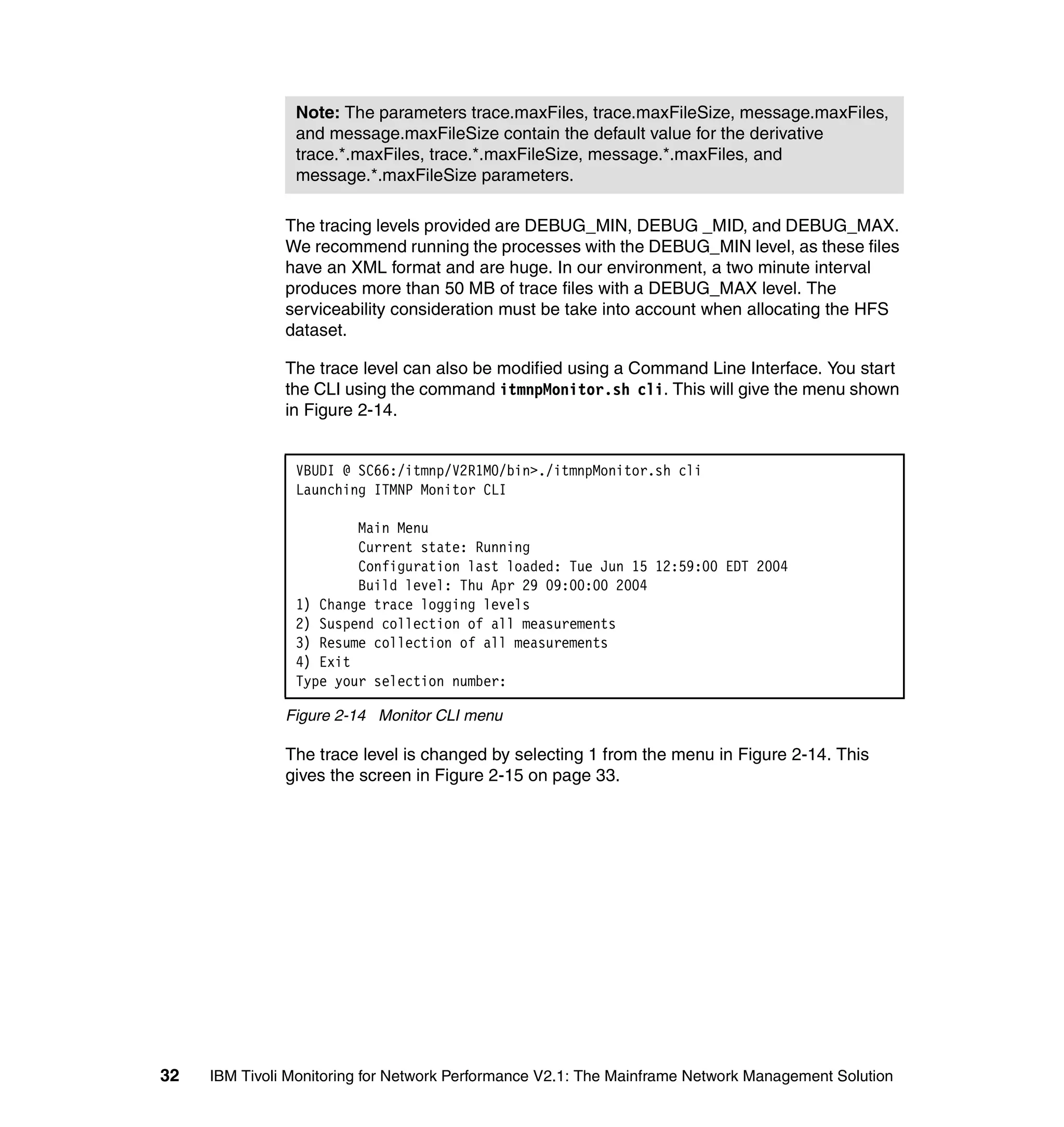 Note: The parameters trace.maxFiles, trace.maxFileSize, message.maxFiles,
                and message.maxFileSize contain the default value for the derivative
                trace.*.maxFiles, trace.*.maxFileSize, message.*.maxFiles, and
                message.*.maxFileSize parameters.

               The tracing levels provided are DEBUG_MIN, DEBUG _MID, and DEBUG_MAX.
               We recommend running the processes with the DEBUG_MIN level, as these files
               have an XML format and are huge. In our environment, a two minute interval
               produces more than 50 MB of trace files with a DEBUG_MAX level. The
               serviceability consideration must be take into account when allocating the HFS
               dataset.

               The trace level can also be modified using a Command Line Interface. You start
               the CLI using the command itmnpMonitor.sh cli. This will give the menu shown
               in Figure 2-14.


                VBUDI @ SC66:/itmnp/V2R1M0/bin>./itmnpMonitor.sh cli
                Launching ITMNP Monitor CLI

                        Main Menu
                        Current state: Running
                        Configuration last loaded: Tue Jun 15 12:59:00 EDT 2004
                        Build level: Thu Apr 29 09:00:00 2004
                1) Change trace logging levels
                2) Suspend collection of all measurements
                3) Resume collection of all measurements
                4) Exit
                Type your selection number:

               Figure 2-14 Monitor CLI menu

               The trace level is changed by selecting 1 from the menu in Figure 2-14. This
               gives the screen in Figure 2-15 on page 33.




32   IBM Tivoli Monitoring for Network Performance V2.1: The Mainframe Network Management Solution
 