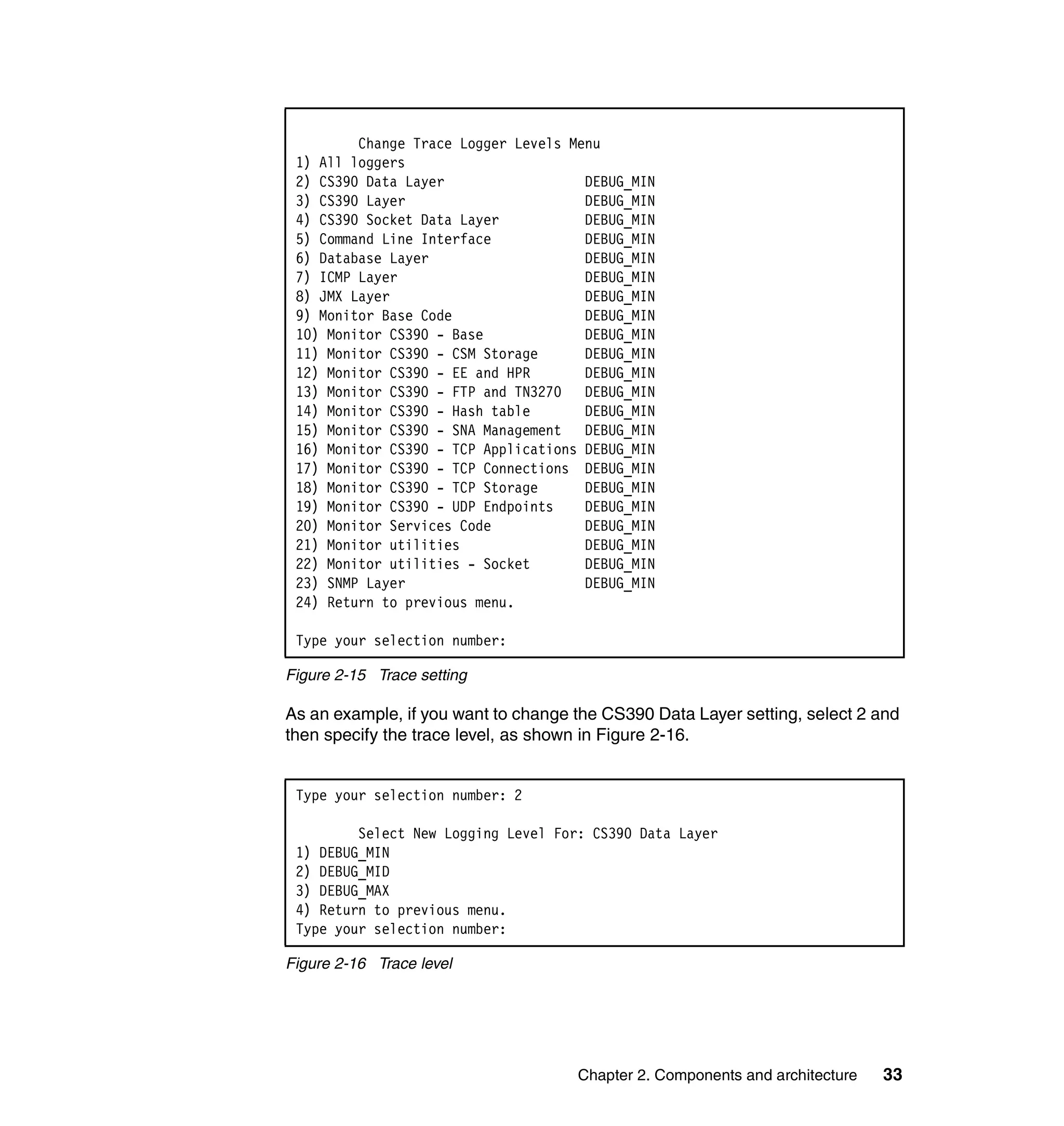 Change Trace Logger Levels Menu
 1) All loggers
 2) CS390 Data Layer                  DEBUG_MIN
 3) CS390 Layer                       DEBUG_MIN
 4) CS390 Socket Data Layer           DEBUG_MIN
 5) Command Line Interface            DEBUG_MIN
 6) Database Layer                    DEBUG_MIN
 7) ICMP Layer                        DEBUG_MIN
 8) JMX Layer                         DEBUG_MIN
 9) Monitor Base Code                 DEBUG_MIN
 10) Monitor CS390 - Base             DEBUG_MIN
 11) Monitor CS390 - CSM Storage      DEBUG_MIN
 12) Monitor CS390 - EE and HPR       DEBUG_MIN
 13) Monitor CS390 - FTP and TN3270 DEBUG_MIN
 14) Monitor CS390 - Hash table       DEBUG_MIN
 15) Monitor CS390 - SNA Management DEBUG_MIN
 16) Monitor CS390 - TCP Applications DEBUG_MIN
 17) Monitor CS390 - TCP Connections DEBUG_MIN
 18) Monitor CS390 - TCP Storage      DEBUG_MIN
 19) Monitor CS390 - UDP Endpoints    DEBUG_MIN
 20) Monitor Services Code            DEBUG_MIN
 21) Monitor utilities                DEBUG_MIN
 22) Monitor utilities - Socket       DEBUG_MIN
 23) SNMP Layer                       DEBUG_MIN
 24) Return to previous menu.

 Type your selection number:

Figure 2-15 Trace setting

As an example, if you want to change the CS390 Data Layer setting, select 2 and
then specify the trace level, as shown in Figure 2-16.


 Type your selection number: 2

         Select New Logging Level For: CS390 Data Layer
 1) DEBUG_MIN
 2) DEBUG_MID
 3) DEBUG_MAX
 4) Return to previous menu.
 Type your selection number:

Figure 2-16 Trace level




                                     Chapter 2. Components and architecture   33
 