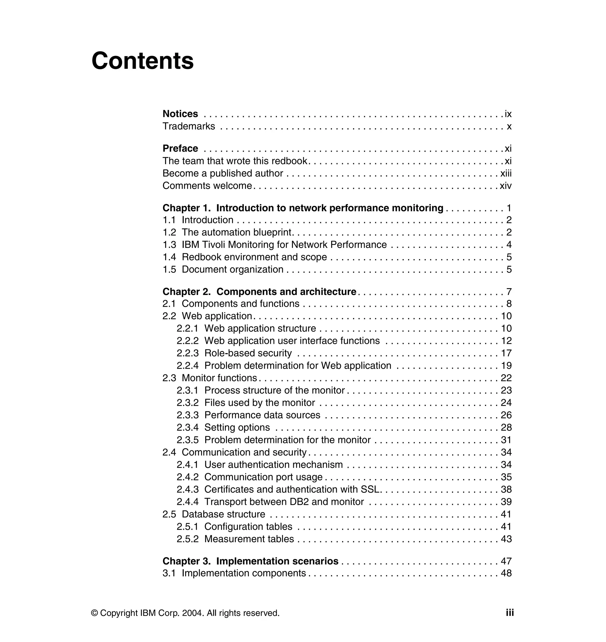 Contents

                  Notices . . . . . . . . . . . . . . . . . . . . . . . . . . . . . . . . . . . . . . . . . . . . . . . . . . . . . . . ix
                  Trademarks . . . . . . . . . . . . . . . . . . . . . . . . . . . . . . . . . . . . . . . . . . . . . . . . . . . . x

                  Preface . . . . . . . . . . . . . . . . . . . . . . . . . . . . . . . . . . . . . . . . . . . . . . . . . . . . . . . xi
                  The team that wrote this redbook. . . . . . . . . . . . . . . . . . . . . . . . . . . . . . . . . . . . xi
                  Become a published author . . . . . . . . . . . . . . . . . . . . . . . . . . . . . . . . . . . . . . . xiii
                  Comments welcome. . . . . . . . . . . . . . . . . . . . . . . . . . . . . . . . . . . . . . . . . . . . . xiv

                  Chapter 1. Introduction to network performance monitoring . . . . . . . . . . . 1
                  1.1 Introduction . . . . . . . . . . . . . . . . . . . . . . . . . . . . . . . . . . . . . . . . . . . . . . . . . 2
                  1.2 The automation blueprint. . . . . . . . . . . . . . . . . . . . . . . . . . . . . . . . . . . . . . . 2
                  1.3 IBM Tivoli Monitoring for Network Performance . . . . . . . . . . . . . . . . . . . . . 4
                  1.4 Redbook environment and scope . . . . . . . . . . . . . . . . . . . . . . . . . . . . . . . . 5
                  1.5 Document organization . . . . . . . . . . . . . . . . . . . . . . . . . . . . . . . . . . . . . . . . 5

                  Chapter 2. Components and architecture . . . . . . . . . . . . . . . . . . . . . . . . . . . 7
                  2.1 Components and functions . . . . . . . . . . . . . . . . . . . . . . . . . . . . . . . . . . . . . 8
                  2.2 Web application. . . . . . . . . . . . . . . . . . . . . . . . . . . . . . . . . . . . . . . . . . . . . 10
                     2.2.1 Web application structure . . . . . . . . . . . . . . . . . . . . . . . . . . . . . . . . . 10
                     2.2.2 Web application user interface functions . . . . . . . . . . . . . . . . . . . . . 12
                     2.2.3 Role-based security . . . . . . . . . . . . . . . . . . . . . . . . . . . . . . . . . . . . . 17
                     2.2.4 Problem determination for Web application . . . . . . . . . . . . . . . . . . . 19
                  2.3 Monitor functions . . . . . . . . . . . . . . . . . . . . . . . . . . . . . . . . . . . . . . . . . . . . 22
                     2.3.1 Process structure of the monitor . . . . . . . . . . . . . . . . . . . . . . . . . . . . 23
                     2.3.2 Files used by the monitor . . . . . . . . . . . . . . . . . . . . . . . . . . . . . . . . . 24
                     2.3.3 Performance data sources . . . . . . . . . . . . . . . . . . . . . . . . . . . . . . . . 26
                     2.3.4 Setting options . . . . . . . . . . . . . . . . . . . . . . . . . . . . . . . . . . . . . . . . . 28
                     2.3.5 Problem determination for the monitor . . . . . . . . . . . . . . . . . . . . . . . 31
                  2.4 Communication and security . . . . . . . . . . . . . . . . . . . . . . . . . . . . . . . . . . . 34
                     2.4.1 User authentication mechanism . . . . . . . . . . . . . . . . . . . . . . . . . . . . 34
                     2.4.2 Communication port usage . . . . . . . . . . . . . . . . . . . . . . . . . . . . . . . . 35
                     2.4.3 Certificates and authentication with SSL. . . . . . . . . . . . . . . . . . . . . . 38
                     2.4.4 Transport between DB2 and monitor . . . . . . . . . . . . . . . . . . . . . . . . 39
                  2.5 Database structure . . . . . . . . . . . . . . . . . . . . . . . . . . . . . . . . . . . . . . . . . . 41
                     2.5.1 Configuration tables . . . . . . . . . . . . . . . . . . . . . . . . . . . . . . . . . . . . . 41
                     2.5.2 Measurement tables . . . . . . . . . . . . . . . . . . . . . . . . . . . . . . . . . . . . . 43

                  Chapter 3. Implementation scenarios . . . . . . . . . . . . . . . . . . . . . . . . . . . . . 47
                  3.1 Implementation components . . . . . . . . . . . . . . . . . . . . . . . . . . . . . . . . . . . 48



© Copyright IBM Corp. 2004. All rights reserved.                                                                                       iii
 