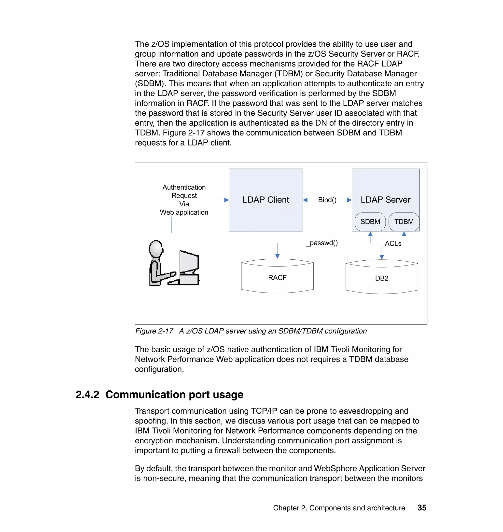 The z/OS implementation of this protocol provides the ability to use user and
          group information and update passwords in the z/OS Security Server or RACF.
          There are two directory access mechanisms provided for the RACF LDAP
          server: Traditional Database Manager (TDBM) or Security Database Manager
          (SDBM). This means that when an application attempts to authenticate an entry
          in the LDAP server, the password verification is performed by the SDBM
          information in RACF. If the password that was sent to the LDAP server matches
          the password that is stored in the Security Server user ID associated with that
          entry, then the application is authenticated as the DN of the directory entry in
          TDBM. Figure 2-17 shows the communication between SDBM and TDBM
          requests for a LDAP client.




                Authentication
                  Request
                     Via
                                       LDAP Client          Bind()       LDAP Server
                Web application
                                                                         SDBM      TDBM


                                                         _passwd()              _ACLs



                                              RACF                           DB2




          Figure 2-17 A z/OS LDAP server using an SDBM/TDBM configuration

          The basic usage of z/OS native authentication of IBM Tivoli Monitoring for
          Network Performance Web application does not requires a TDBM database
          configuration.


2.4.2 Communication port usage
          Transport communication using TCP/IP can be prone to eavesdropping and
          spoofing. In this section, we discuss various port usage that can be mapped to
          IBM Tivoli Monitoring for Network Performance components depending on the
          encryption mechanism. Understanding communication port assignment is
          important to putting a firewall between the components.

          By default, the transport between the monitor and WebSphere Application Server
          is non-secure, meaning that the communication transport between the monitors


                                                Chapter 2. Components and architecture    35
 