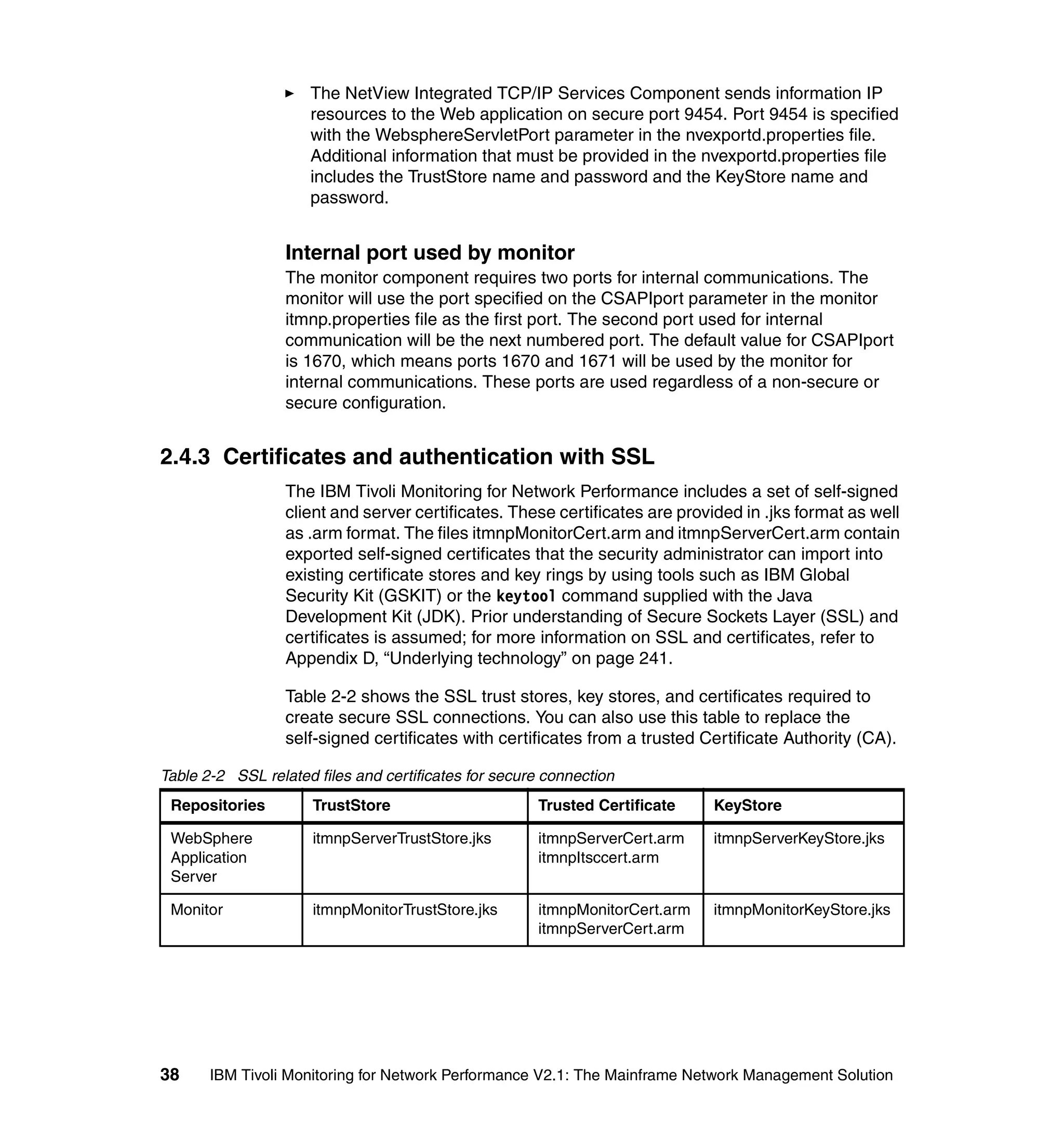 The NetView Integrated TCP/IP Services Component sends information IP
                     resources to the Web application on secure port 9454. Port 9454 is specified
                     with the WebsphereServletPort parameter in the nvexportd.properties file.
                     Additional information that must be provided in the nvexportd.properties file
                     includes the TrustStore name and password and the KeyStore name and
                     password.


                  Internal port used by monitor
                  The monitor component requires two ports for internal communications. The
                  monitor will use the port specified on the CSAPIport parameter in the monitor
                  itmnp.properties file as the first port. The second port used for internal
                  communication will be the next numbered port. The default value for CSAPIport
                  is 1670, which means ports 1670 and 1671 will be used by the monitor for
                  internal communications. These ports are used regardless of a non-secure or
                  secure configuration.


2.4.3 Certificates and authentication with SSL
                  The IBM Tivoli Monitoring for Network Performance includes a set of self-signed
                  client and server certificates. These certificates are provided in .jks format as well
                  as .arm format. The files itmnpMonitorCert.arm and itmnpServerCert.arm contain
                  exported self-signed certificates that the security administrator can import into
                  existing certificate stores and key rings by using tools such as IBM Global
                  Security Kit (GSKIT) or the keytool command supplied with the Java
                  Development Kit (JDK). Prior understanding of Secure Sockets Layer (SSL) and
                  certificates is assumed; for more information on SSL and certificates, refer to
                  Appendix D, “Underlying technology” on page 241.

                  Table 2-2 shows the SSL trust stores, key stores, and certificates required to
                  create secure SSL connections. You can also use this table to replace the
                  self-signed certificates with certificates from a trusted Certificate Authority (CA).

Table 2-2 SSL related files and certificates for secure connection
 Repositories         TrustStore                      Trusted Certificate    KeyStore

 WebSphere            itmnpServerTrustStore.jks       itmnpServerCert.arm    itmnpServerKeyStore.jks
 Application                                          itmnpItsccert.arm
 Server

 Monitor              itmnpMonitorTrustStore.jks      itmnpMonitorCert.arm   itmnpMonitorKeyStore.jks
                                                      itmnpServerCert.arm




38     IBM Tivoli Monitoring for Network Performance V2.1: The Mainframe Network Management Solution
 