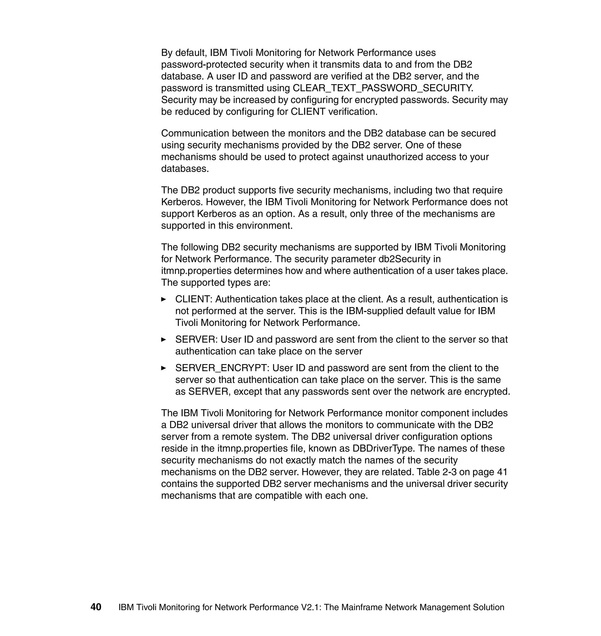 By default, IBM Tivoli Monitoring for Network Performance uses
               password-protected security when it transmits data to and from the DB2
               database. A user ID and password are verified at the DB2 server, and the
               password is transmitted using CLEAR_TEXT_PASSWORD_SECURITY.
               Security may be increased by configuring for encrypted passwords. Security may
               be reduced by configuring for CLIENT verification.

               Communication between the monitors and the DB2 database can be secured
               using security mechanisms provided by the DB2 server. One of these
               mechanisms should be used to protect against unauthorized access to your
               databases.

               The DB2 product supports five security mechanisms, including two that require
               Kerberos. However, the IBM Tivoli Monitoring for Network Performance does not
               support Kerberos as an option. As a result, only three of the mechanisms are
               supported in this environment.

               The following DB2 security mechanisms are supported by IBM Tivoli Monitoring
               for Network Performance. The security parameter db2Security in
               itmnp.properties determines how and where authentication of a user takes place.
               The supported types are:
                  CLIENT: Authentication takes place at the client. As a result, authentication is
                  not performed at the server. This is the IBM-supplied default value for IBM
                  Tivoli Monitoring for Network Performance.
                  SERVER: User ID and password are sent from the client to the server so that
                  authentication can take place on the server
                  SERVER_ENCRYPT: User ID and password are sent from the client to the
                  server so that authentication can take place on the server. This is the same
                  as SERVER, except that any passwords sent over the network are encrypted.

               The IBM Tivoli Monitoring for Network Performance monitor component includes
               a DB2 universal driver that allows the monitors to communicate with the DB2
               server from a remote system. The DB2 universal driver configuration options
               reside in the itmnp.properties file, known as DBDriverType. The names of these
               security mechanisms do not exactly match the names of the security
               mechanisms on the DB2 server. However, they are related. Table 2-3 on page 41
               contains the supported DB2 server mechanisms and the universal driver security
               mechanisms that are compatible with each one.




40   IBM Tivoli Monitoring for Network Performance V2.1: The Mainframe Network Management Solution
 