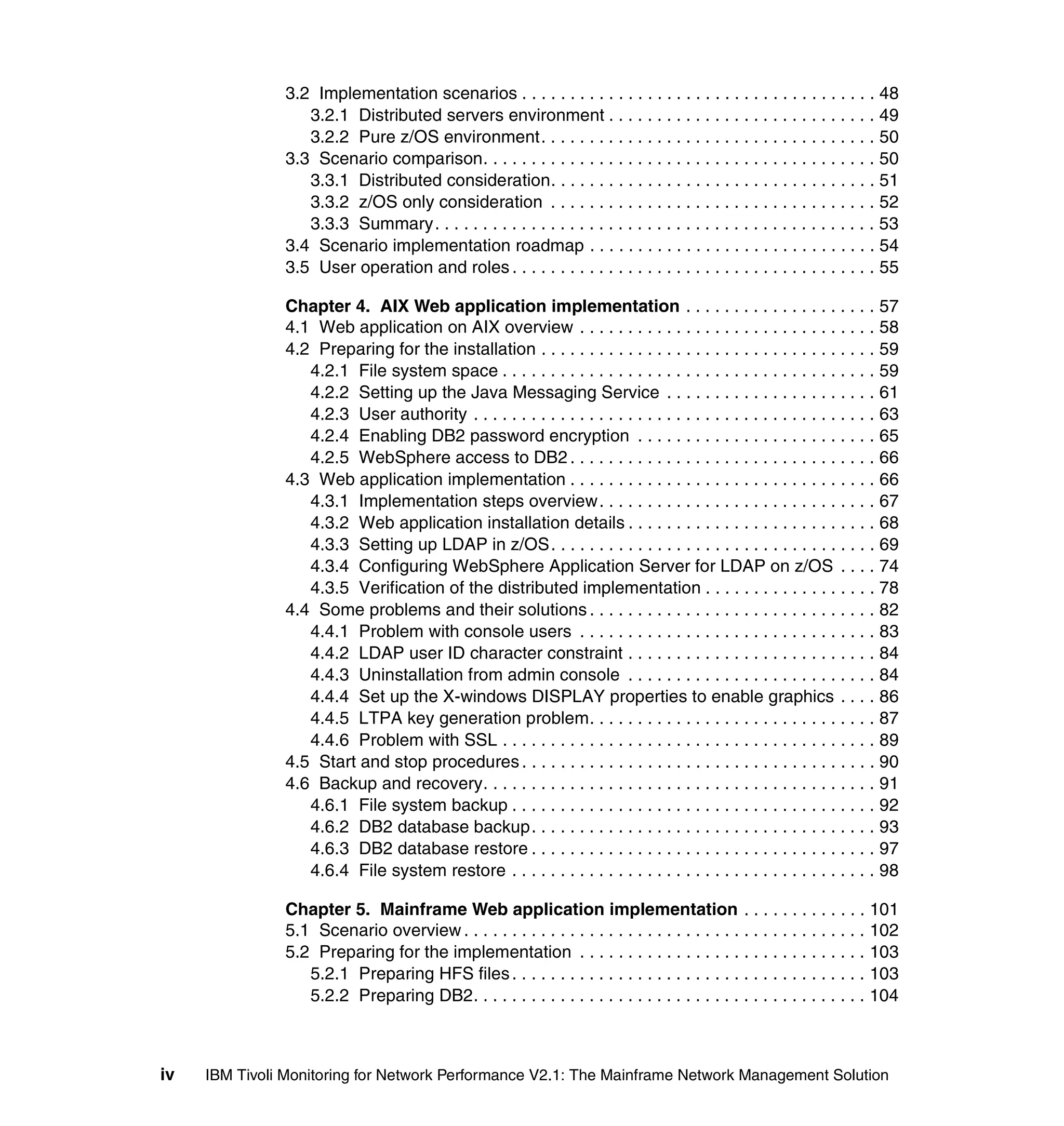 3.2 Implementation scenarios . . . . . . . . . . . . . . . . . . . . . . . . . . . . . . . . . . . . . 48
                  3.2.1 Distributed servers environment . . . . . . . . . . . . . . . . . . . . . . . . . . . . 49
                  3.2.2 Pure z/OS environment. . . . . . . . . . . . . . . . . . . . . . . . . . . . . . . . . . . 50
               3.3 Scenario comparison. . . . . . . . . . . . . . . . . . . . . . . . . . . . . . . . . . . . . . . . . 50
                  3.3.1 Distributed consideration. . . . . . . . . . . . . . . . . . . . . . . . . . . . . . . . . . 51
                  3.3.2 z/OS only consideration . . . . . . . . . . . . . . . . . . . . . . . . . . . . . . . . . . 52
                  3.3.3 Summary. . . . . . . . . . . . . . . . . . . . . . . . . . . . . . . . . . . . . . . . . . . . . . 53
               3.4 Scenario implementation roadmap . . . . . . . . . . . . . . . . . . . . . . . . . . . . . . 54
               3.5 User operation and roles . . . . . . . . . . . . . . . . . . . . . . . . . . . . . . . . . . . . . . 55

               Chapter 4. AIX Web application implementation . . . . . . . . . . . . . . . . . . . . 57
               4.1 Web application on AIX overview . . . . . . . . . . . . . . . . . . . . . . . . . . . . . . . 58
               4.2 Preparing for the installation . . . . . . . . . . . . . . . . . . . . . . . . . . . . . . . . . . . 59
                  4.2.1 File system space . . . . . . . . . . . . . . . . . . . . . . . . . . . . . . . . . . . . . . . 59
                  4.2.2 Setting up the Java Messaging Service . . . . . . . . . . . . . . . . . . . . . . 61
                  4.2.3 User authority . . . . . . . . . . . . . . . . . . . . . . . . . . . . . . . . . . . . . . . . . . 63
                  4.2.4 Enabling DB2 password encryption . . . . . . . . . . . . . . . . . . . . . . . . . 65
                  4.2.5 WebSphere access to DB2 . . . . . . . . . . . . . . . . . . . . . . . . . . . . . . . . 66
               4.3 Web application implementation . . . . . . . . . . . . . . . . . . . . . . . . . . . . . . . . 66
                  4.3.1 Implementation steps overview. . . . . . . . . . . . . . . . . . . . . . . . . . . . . 67
                  4.3.2 Web application installation details . . . . . . . . . . . . . . . . . . . . . . . . . . 68
                  4.3.3 Setting up LDAP in z/OS. . . . . . . . . . . . . . . . . . . . . . . . . . . . . . . . . . 69
                  4.3.4 Configuring WebSphere Application Server for LDAP on z/OS . . . . 74
                  4.3.5 Verification of the distributed implementation . . . . . . . . . . . . . . . . . . 78
               4.4 Some problems and their solutions . . . . . . . . . . . . . . . . . . . . . . . . . . . . . . 82
                  4.4.1 Problem with console users . . . . . . . . . . . . . . . . . . . . . . . . . . . . . . . 83
                  4.4.2 LDAP user ID character constraint . . . . . . . . . . . . . . . . . . . . . . . . . . 84
                  4.4.3 Uninstallation from admin console . . . . . . . . . . . . . . . . . . . . . . . . . . 84
                  4.4.4 Set up the X-windows DISPLAY properties to enable graphics . . . . 86
                  4.4.5 LTPA key generation problem. . . . . . . . . . . . . . . . . . . . . . . . . . . . . . 87
                  4.4.6 Problem with SSL . . . . . . . . . . . . . . . . . . . . . . . . . . . . . . . . . . . . . . . 89
               4.5 Start and stop procedures . . . . . . . . . . . . . . . . . . . . . . . . . . . . . . . . . . . . . 90
               4.6 Backup and recovery. . . . . . . . . . . . . . . . . . . . . . . . . . . . . . . . . . . . . . . . . 91
                  4.6.1 File system backup . . . . . . . . . . . . . . . . . . . . . . . . . . . . . . . . . . . . . . 92
                  4.6.2 DB2 database backup. . . . . . . . . . . . . . . . . . . . . . . . . . . . . . . . . . . . 93
                  4.6.3 DB2 database restore . . . . . . . . . . . . . . . . . . . . . . . . . . . . . . . . . . . . 97
                  4.6.4 File system restore . . . . . . . . . . . . . . . . . . . . . . . . . . . . . . . . . . . . . . 98

               Chapter 5. Mainframe Web application implementation . . . . . . . . . . . . . 101
               5.1 Scenario overview . . . . . . . . . . . . . . . . . . . . . . . . . . . . . . . . . . . . . . . . . . 102
               5.2 Preparing for the implementation . . . . . . . . . . . . . . . . . . . . . . . . . . . . . . 103
                  5.2.1 Preparing HFS files . . . . . . . . . . . . . . . . . . . . . . . . . . . . . . . . . . . . . 103
                  5.2.2 Preparing DB2. . . . . . . . . . . . . . . . . . . . . . . . . . . . . . . . . . . . . . . . . 104



iv   IBM Tivoli Monitoring for Network Performance V2.1: The Mainframe Network Management Solution
 
