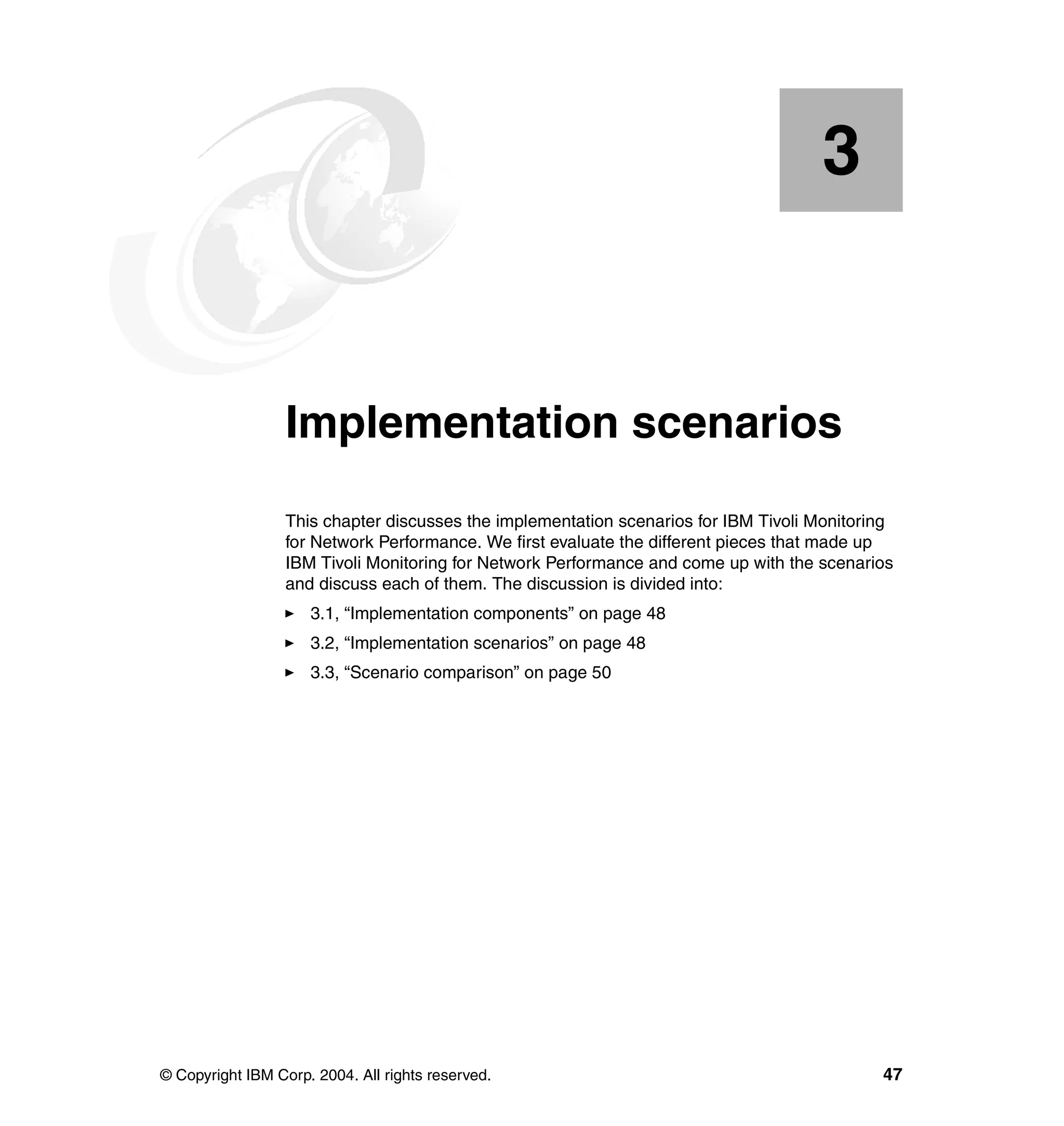 3


    Chapter 3.    Implementation scenarios
                  This chapter discusses the implementation scenarios for IBM Tivoli Monitoring
                  for Network Performance. We first evaluate the different pieces that made up
                  IBM Tivoli Monitoring for Network Performance and come up with the scenarios
                  and discuss each of them. The discussion is divided into:
                     3.1, “Implementation components” on page 48
                     3.2, “Implementation scenarios” on page 48
                     3.3, “Scenario comparison” on page 50




© Copyright IBM Corp. 2004. All rights reserved.                                             47
 