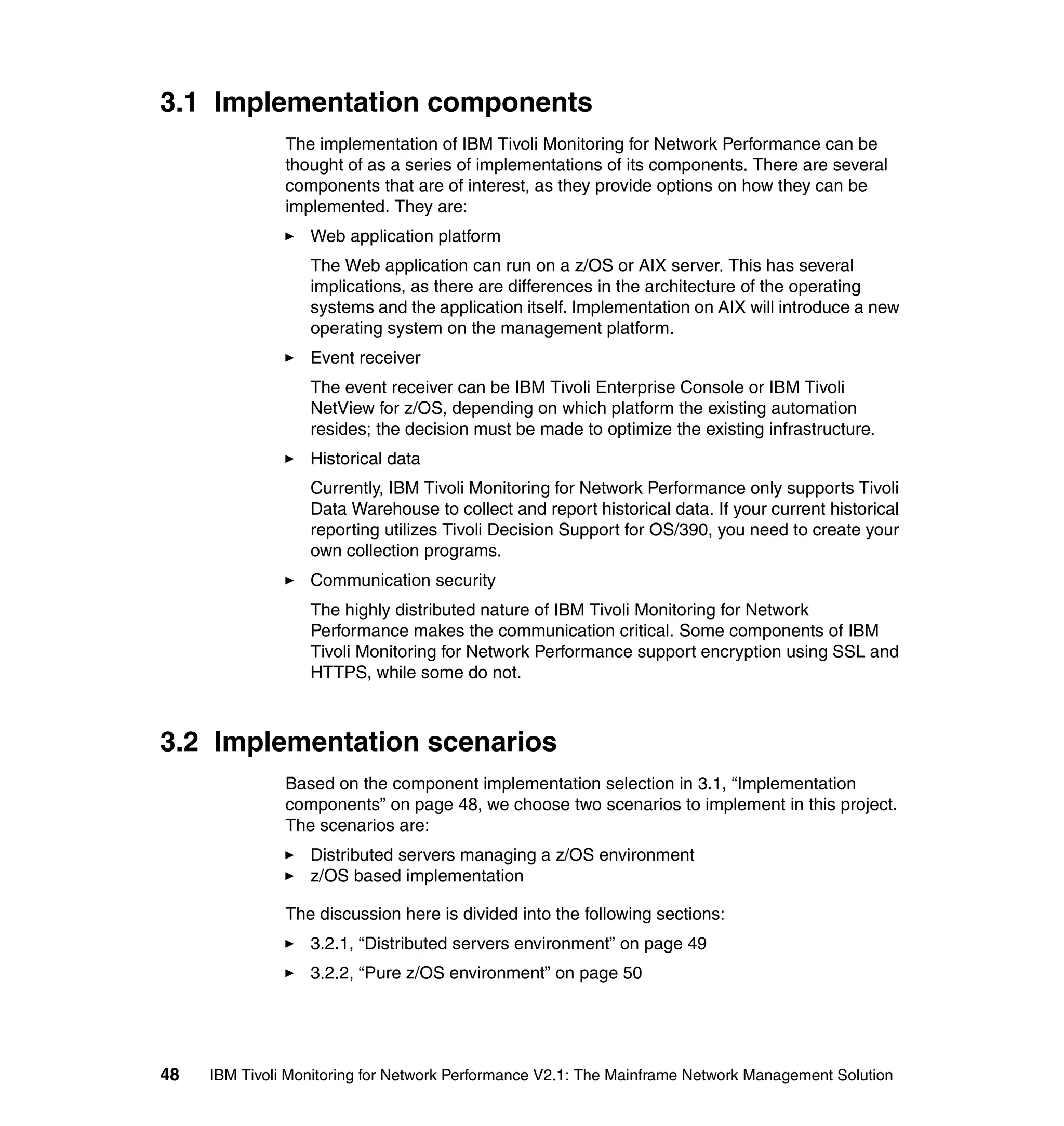 3.1 Implementation components
               The implementation of IBM Tivoli Monitoring for Network Performance can be
               thought of as a series of implementations of its components. There are several
               components that are of interest, as they provide options on how they can be
               implemented. They are:
                  Web application platform
                  The Web application can run on a z/OS or AIX server. This has several
                  implications, as there are differences in the architecture of the operating
                  systems and the application itself. Implementation on AIX will introduce a new
                  operating system on the management platform.
                  Event receiver
                  The event receiver can be IBM Tivoli Enterprise Console or IBM Tivoli
                  NetView for z/OS, depending on which platform the existing automation
                  resides; the decision must be made to optimize the existing infrastructure.
                  Historical data
                  Currently, IBM Tivoli Monitoring for Network Performance only supports Tivoli
                  Data Warehouse to collect and report historical data. If your current historical
                  reporting utilizes Tivoli Decision Support for OS/390, you need to create your
                  own collection programs.
                  Communication security
                  The highly distributed nature of IBM Tivoli Monitoring for Network
                  Performance makes the communication critical. Some components of IBM
                  Tivoli Monitoring for Network Performance support encryption using SSL and
                  HTTPS, while some do not.



3.2 Implementation scenarios
               Based on the component implementation selection in 3.1, “Implementation
               components” on page 48, we choose two scenarios to implement in this project.
               The scenarios are:
                  Distributed servers managing a z/OS environment
                  z/OS based implementation

               The discussion here is divided into the following sections:
                  3.2.1, “Distributed servers environment” on page 49
                  3.2.2, “Pure z/OS environment” on page 50




48   IBM Tivoli Monitoring for Network Performance V2.1: The Mainframe Network Management Solution
 