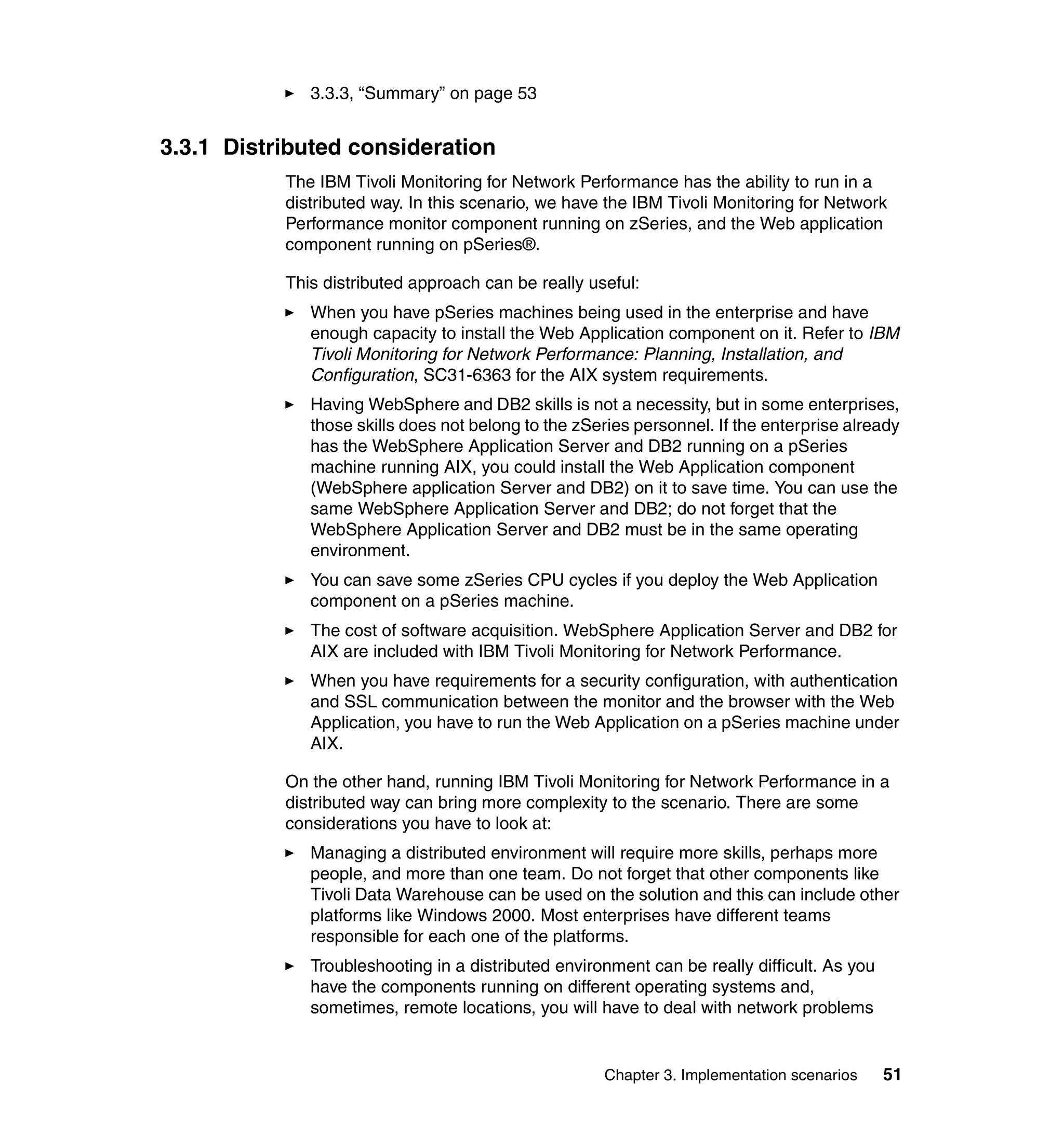 3.3.3, “Summary” on page 53


3.3.1 Distributed consideration
           The IBM Tivoli Monitoring for Network Performance has the ability to run in a
           distributed way. In this scenario, we have the IBM Tivoli Monitoring for Network
           Performance monitor component running on zSeries, and the Web application
           component running on pSeries®.

           This distributed approach can be really useful:
              When you have pSeries machines being used in the enterprise and have
              enough capacity to install the Web Application component on it. Refer to IBM
              Tivoli Monitoring for Network Performance: Planning, Installation, and
              Configuration, SC31-6363 for the AIX system requirements.
              Having WebSphere and DB2 skills is not a necessity, but in some enterprises,
              those skills does not belong to the zSeries personnel. If the enterprise already
              has the WebSphere Application Server and DB2 running on a pSeries
              machine running AIX, you could install the Web Application component
              (WebSphere application Server and DB2) on it to save time. You can use the
              same WebSphere Application Server and DB2; do not forget that the
              WebSphere Application Server and DB2 must be in the same operating
              environment.
              You can save some zSeries CPU cycles if you deploy the Web Application
              component on a pSeries machine.
              The cost of software acquisition. WebSphere Application Server and DB2 for
              AIX are included with IBM Tivoli Monitoring for Network Performance.
              When you have requirements for a security configuration, with authentication
              and SSL communication between the monitor and the browser with the Web
              Application, you have to run the Web Application on a pSeries machine under
              AIX.

           On the other hand, running IBM Tivoli Monitoring for Network Performance in a
           distributed way can bring more complexity to the scenario. There are some
           considerations you have to look at:
              Managing a distributed environment will require more skills, perhaps more
              people, and more than one team. Do not forget that other components like
              Tivoli Data Warehouse can be used on the solution and this can include other
              platforms like Windows 2000. Most enterprises have different teams
              responsible for each one of the platforms.
              Troubleshooting in a distributed environment can be really difficult. As you
              have the components running on different operating systems and,
              sometimes, remote locations, you will have to deal with network problems


                                                     Chapter 3. Implementation scenarios     51
 