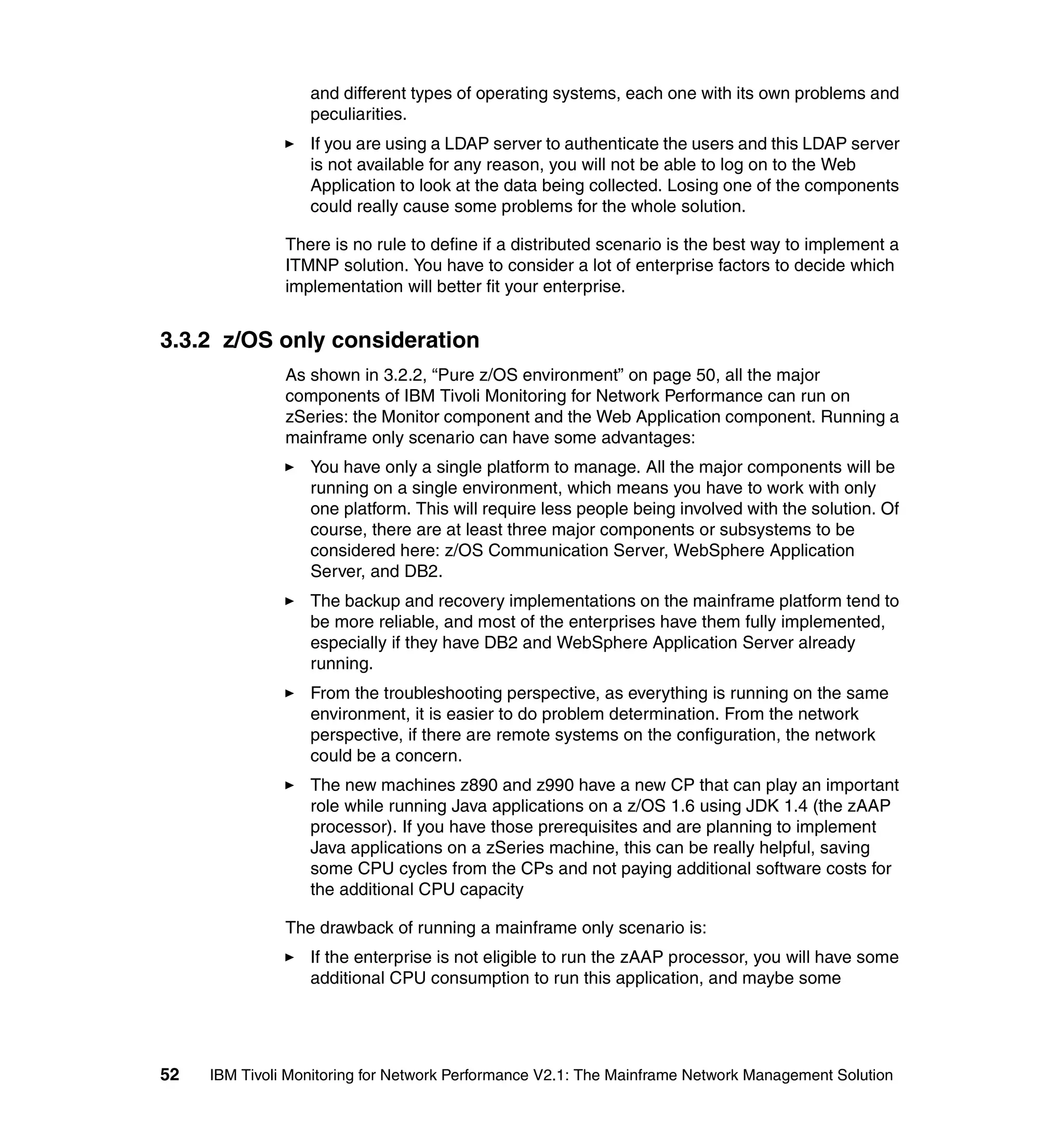 and different types of operating systems, each one with its own problems and
                  peculiarities.
                  If you are using a LDAP server to authenticate the users and this LDAP server
                  is not available for any reason, you will not be able to log on to the Web
                  Application to look at the data being collected. Losing one of the components
                  could really cause some problems for the whole solution.

               There is no rule to define if a distributed scenario is the best way to implement a
               ITMNP solution. You have to consider a lot of enterprise factors to decide which
               implementation will better fit your enterprise.


3.3.2 z/OS only consideration
               As shown in 3.2.2, “Pure z/OS environment” on page 50, all the major
               components of IBM Tivoli Monitoring for Network Performance can run on
               zSeries: the Monitor component and the Web Application component. Running a
               mainframe only scenario can have some advantages:
                  You have only a single platform to manage. All the major components will be
                  running on a single environment, which means you have to work with only
                  one platform. This will require less people being involved with the solution. Of
                  course, there are at least three major components or subsystems to be
                  considered here: z/OS Communication Server, WebSphere Application
                  Server, and DB2.
                  The backup and recovery implementations on the mainframe platform tend to
                  be more reliable, and most of the enterprises have them fully implemented,
                  especially if they have DB2 and WebSphere Application Server already
                  running.
                  From the troubleshooting perspective, as everything is running on the same
                  environment, it is easier to do problem determination. From the network
                  perspective, if there are remote systems on the configuration, the network
                  could be a concern.
                  The new machines z890 and z990 have a new CP that can play an important
                  role while running Java applications on a z/OS 1.6 using JDK 1.4 (the zAAP
                  processor). If you have those prerequisites and are planning to implement
                  Java applications on a zSeries machine, this can be really helpful, saving
                  some CPU cycles from the CPs and not paying additional software costs for
                  the additional CPU capacity

               The drawback of running a mainframe only scenario is:
                  If the enterprise is not eligible to run the zAAP processor, you will have some
                  additional CPU consumption to run this application, and maybe some




52   IBM Tivoli Monitoring for Network Performance V2.1: The Mainframe Network Management Solution
 
