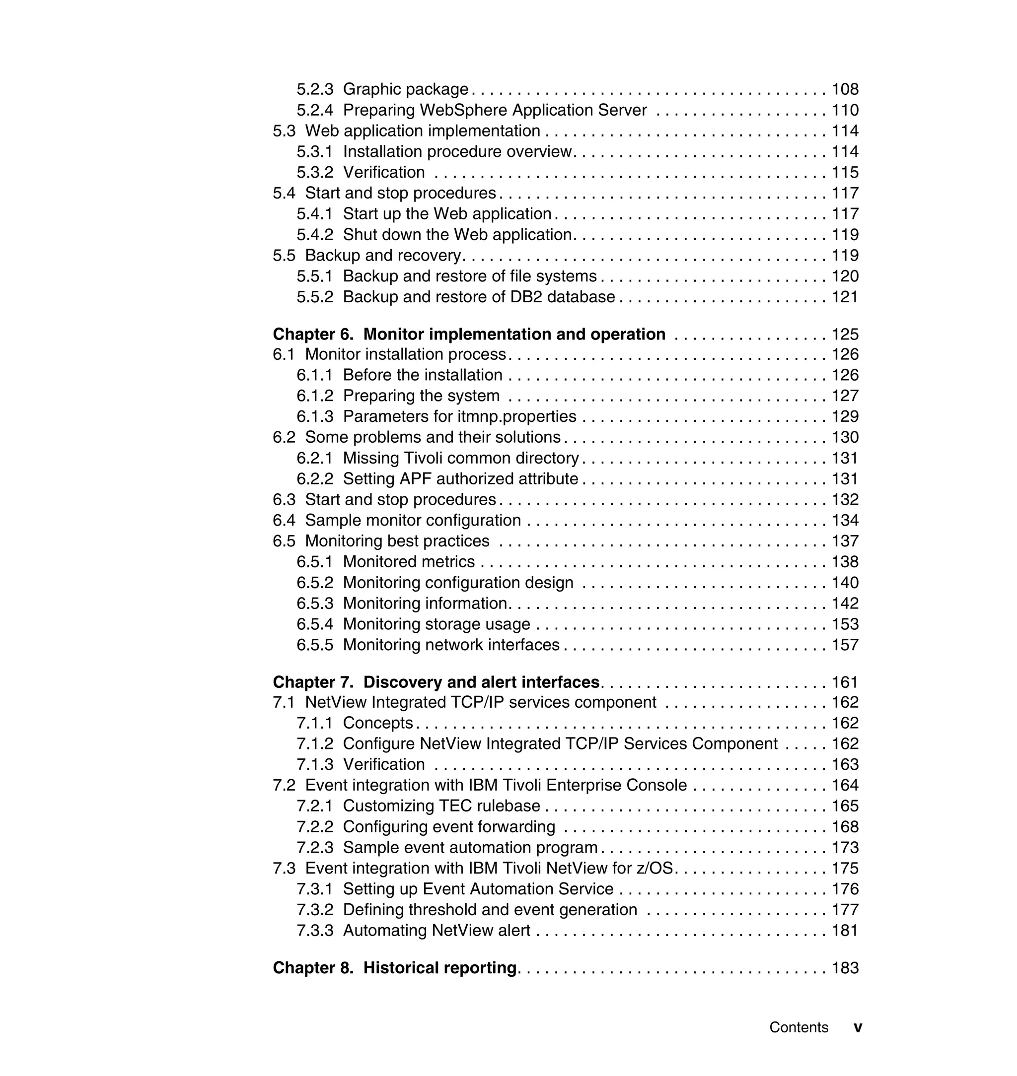 5.2.3 Graphic package . . . . . . . . . . . . . . . . . . . . . . . . . . . . . . . . . . . . . . . 108
   5.2.4 Preparing WebSphere Application Server . . . . . . . . . . . . . . . . . . . 110
5.3 Web application implementation . . . . . . . . . . . . . . . . . . . . . . . . . . . . . . . 114
   5.3.1 Installation procedure overview. . . . . . . . . . . . . . . . . . . . . . . . . . . . 114
   5.3.2 Verification . . . . . . . . . . . . . . . . . . . . . . . . . . . . . . . . . . . . . . . . . . . 115
5.4 Start and stop procedures . . . . . . . . . . . . . . . . . . . . . . . . . . . . . . . . . . . . 117
   5.4.1 Start up the Web application . . . . . . . . . . . . . . . . . . . . . . . . . . . . . . 117
   5.4.2 Shut down the Web application. . . . . . . . . . . . . . . . . . . . . . . . . . . . 119
5.5 Backup and recovery. . . . . . . . . . . . . . . . . . . . . . . . . . . . . . . . . . . . . . . . 119
   5.5.1 Backup and restore of file systems . . . . . . . . . . . . . . . . . . . . . . . . . 120
   5.5.2 Backup and restore of DB2 database . . . . . . . . . . . . . . . . . . . . . . . 121

Chapter 6. Monitor implementation and operation . . . . . . . . . . . . . . . . . 125
6.1 Monitor installation process . . . . . . . . . . . . . . . . . . . . . . . . . . . . . . . . . . . 126
   6.1.1 Before the installation . . . . . . . . . . . . . . . . . . . . . . . . . . . . . . . . . . . 126
   6.1.2 Preparing the system . . . . . . . . . . . . . . . . . . . . . . . . . . . . . . . . . . . 127
   6.1.3 Parameters for itmnp.properties . . . . . . . . . . . . . . . . . . . . . . . . . . . 129
6.2 Some problems and their solutions . . . . . . . . . . . . . . . . . . . . . . . . . . . . . 130
   6.2.1 Missing Tivoli common directory . . . . . . . . . . . . . . . . . . . . . . . . . . . 131
   6.2.2 Setting APF authorized attribute . . . . . . . . . . . . . . . . . . . . . . . . . . . 131
6.3 Start and stop procedures . . . . . . . . . . . . . . . . . . . . . . . . . . . . . . . . . . . . 132
6.4 Sample monitor configuration . . . . . . . . . . . . . . . . . . . . . . . . . . . . . . . . . 134
6.5 Monitoring best practices . . . . . . . . . . . . . . . . . . . . . . . . . . . . . . . . . . . . 137
   6.5.1 Monitored metrics . . . . . . . . . . . . . . . . . . . . . . . . . . . . . . . . . . . . . . 138
   6.5.2 Monitoring configuration design . . . . . . . . . . . . . . . . . . . . . . . . . . . 140
   6.5.3 Monitoring information. . . . . . . . . . . . . . . . . . . . . . . . . . . . . . . . . . . 142
   6.5.4 Monitoring storage usage . . . . . . . . . . . . . . . . . . . . . . . . . . . . . . . . 153
   6.5.5 Monitoring network interfaces . . . . . . . . . . . . . . . . . . . . . . . . . . . . . 157

Chapter 7. Discovery and alert interfaces. . . . . . . . . . . . . . . . . . . . . . . . . 161
7.1 NetView Integrated TCP/IP services component . . . . . . . . . . . . . . . . . . 162
   7.1.1 Concepts . . . . . . . . . . . . . . . . . . . . . . . . . . . . . . . . . . . . . . . . . . . . . 162
   7.1.2 Configure NetView Integrated TCP/IP Services Component . . . . . 162
   7.1.3 Verification . . . . . . . . . . . . . . . . . . . . . . . . . . . . . . . . . . . . . . . . . . . 163
7.2 Event integration with IBM Tivoli Enterprise Console . . . . . . . . . . . . . . . 164
   7.2.1 Customizing TEC rulebase . . . . . . . . . . . . . . . . . . . . . . . . . . . . . . . 165
   7.2.2 Configuring event forwarding . . . . . . . . . . . . . . . . . . . . . . . . . . . . . 168
   7.2.3 Sample event automation program . . . . . . . . . . . . . . . . . . . . . . . . . 173
7.3 Event integration with IBM Tivoli NetView for z/OS. . . . . . . . . . . . . . . . . 175
   7.3.1 Setting up Event Automation Service . . . . . . . . . . . . . . . . . . . . . . . 176
   7.3.2 Defining threshold and event generation . . . . . . . . . . . . . . . . . . . . 177
   7.3.3 Automating NetView alert . . . . . . . . . . . . . . . . . . . . . . . . . . . . . . . . 181

Chapter 8. Historical reporting. . . . . . . . . . . . . . . . . . . . . . . . . . . . . . . . . . 183


                                                                                              Contents       v
 