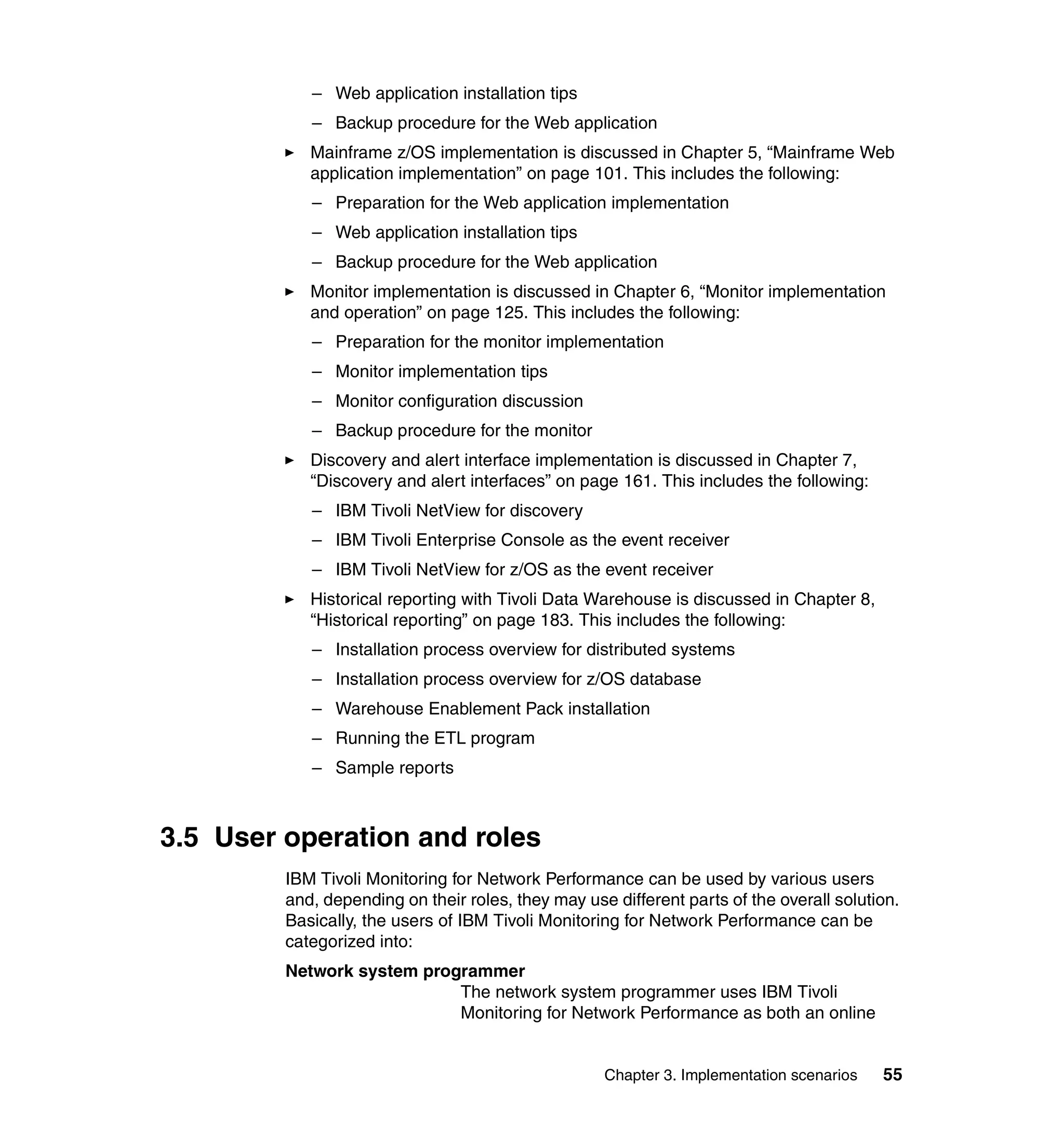 – Web application installation tips
            – Backup procedure for the Web application
            Mainframe z/OS implementation is discussed in Chapter 5, “Mainframe Web
            application implementation” on page 101. This includes the following:
            – Preparation for the Web application implementation
            – Web application installation tips
            – Backup procedure for the Web application
            Monitor implementation is discussed in Chapter 6, “Monitor implementation
            and operation” on page 125. This includes the following:
            – Preparation for the monitor implementation
            – Monitor implementation tips
            – Monitor configuration discussion
            – Backup procedure for the monitor
            Discovery and alert interface implementation is discussed in Chapter 7,
            “Discovery and alert interfaces” on page 161. This includes the following:
            – IBM Tivoli NetView for discovery
            – IBM Tivoli Enterprise Console as the event receiver
            – IBM Tivoli NetView for z/OS as the event receiver
            Historical reporting with Tivoli Data Warehouse is discussed in Chapter 8,
            “Historical reporting” on page 183. This includes the following:
            – Installation process overview for distributed systems
            – Installation process overview for z/OS database
            – Warehouse Enablement Pack installation
            – Running the ETL program
            – Sample reports



3.5 User operation and roles
         IBM Tivoli Monitoring for Network Performance can be used by various users
         and, depending on their roles, they may use different parts of the overall solution.
         Basically, the users of IBM Tivoli Monitoring for Network Performance can be
         categorized into:
         Network system programmer
                            The network system programmer uses IBM Tivoli
                            Monitoring for Network Performance as both an online


                                                    Chapter 3. Implementation scenarios   55
 