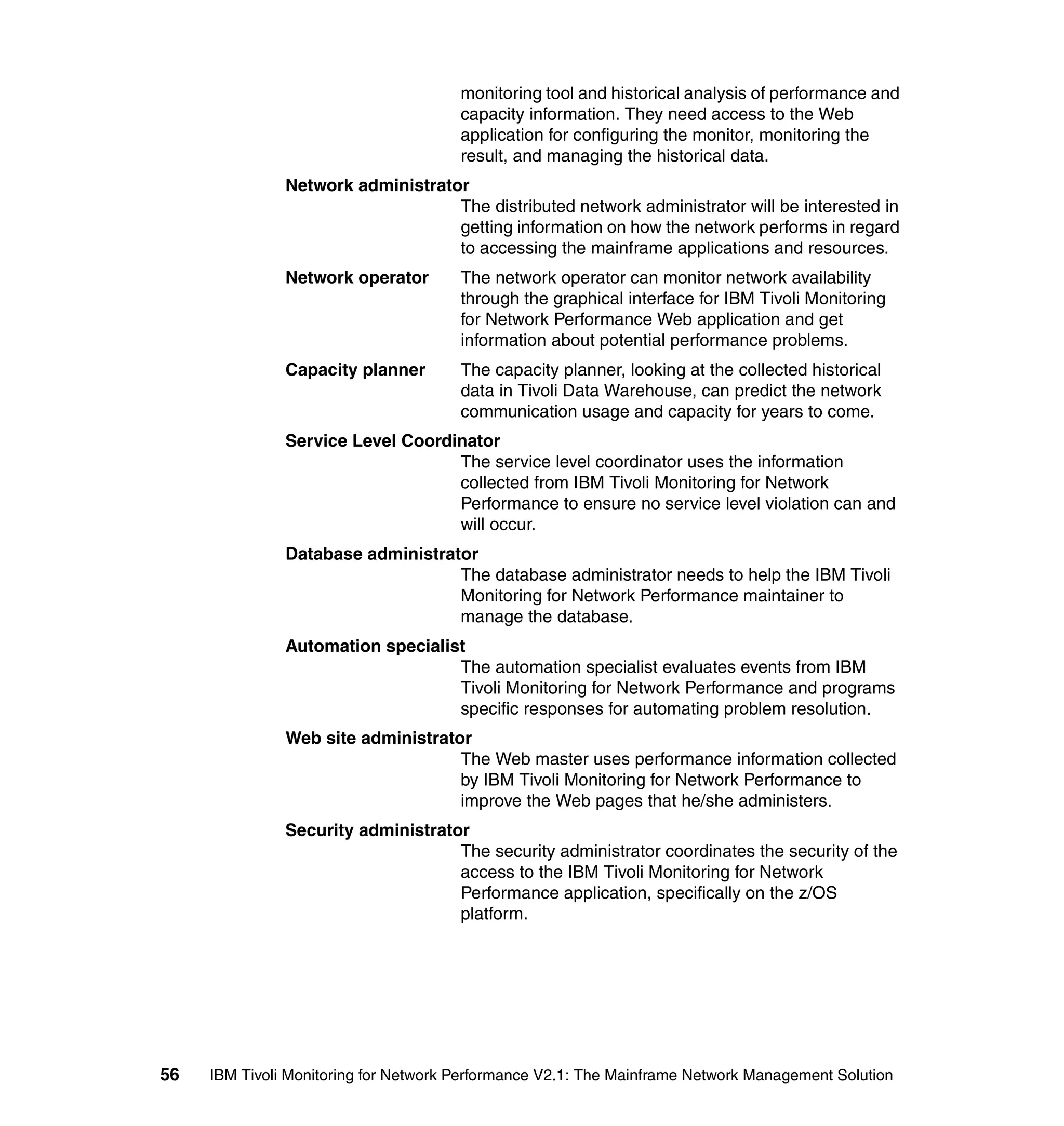 monitoring tool and historical analysis of performance and
                                       capacity information. They need access to the Web
                                       application for configuring the monitor, monitoring the
                                       result, and managing the historical data.
               Network administrator
                                   The distributed network administrator will be interested in
                                   getting information on how the network performs in regard
                                   to accessing the mainframe applications and resources.
               Network operator        The network operator can monitor network availability
                                       through the graphical interface for IBM Tivoli Monitoring
                                       for Network Performance Web application and get
                                       information about potential performance problems.
               Capacity planner        The capacity planner, looking at the collected historical
                                       data in Tivoli Data Warehouse, can predict the network
                                       communication usage and capacity for years to come.
               Service Level Coordinator
                                   The service level coordinator uses the information
                                   collected from IBM Tivoli Monitoring for Network
                                   Performance to ensure no service level violation can and
                                   will occur.
               Database administrator
                                   The database administrator needs to help the IBM Tivoli
                                   Monitoring for Network Performance maintainer to
                                   manage the database.
               Automation specialist
                                   The automation specialist evaluates events from IBM
                                   Tivoli Monitoring for Network Performance and programs
                                   specific responses for automating problem resolution.
               Web site administrator
                                    The Web master uses performance information collected
                                    by IBM Tivoli Monitoring for Network Performance to
                                    improve the Web pages that he/she administers.
               Security administrator
                                    The security administrator coordinates the security of the
                                    access to the IBM Tivoli Monitoring for Network
                                    Performance application, specifically on the z/OS
                                    platform.




56   IBM Tivoli Monitoring for Network Performance V2.1: The Mainframe Network Management Solution
 