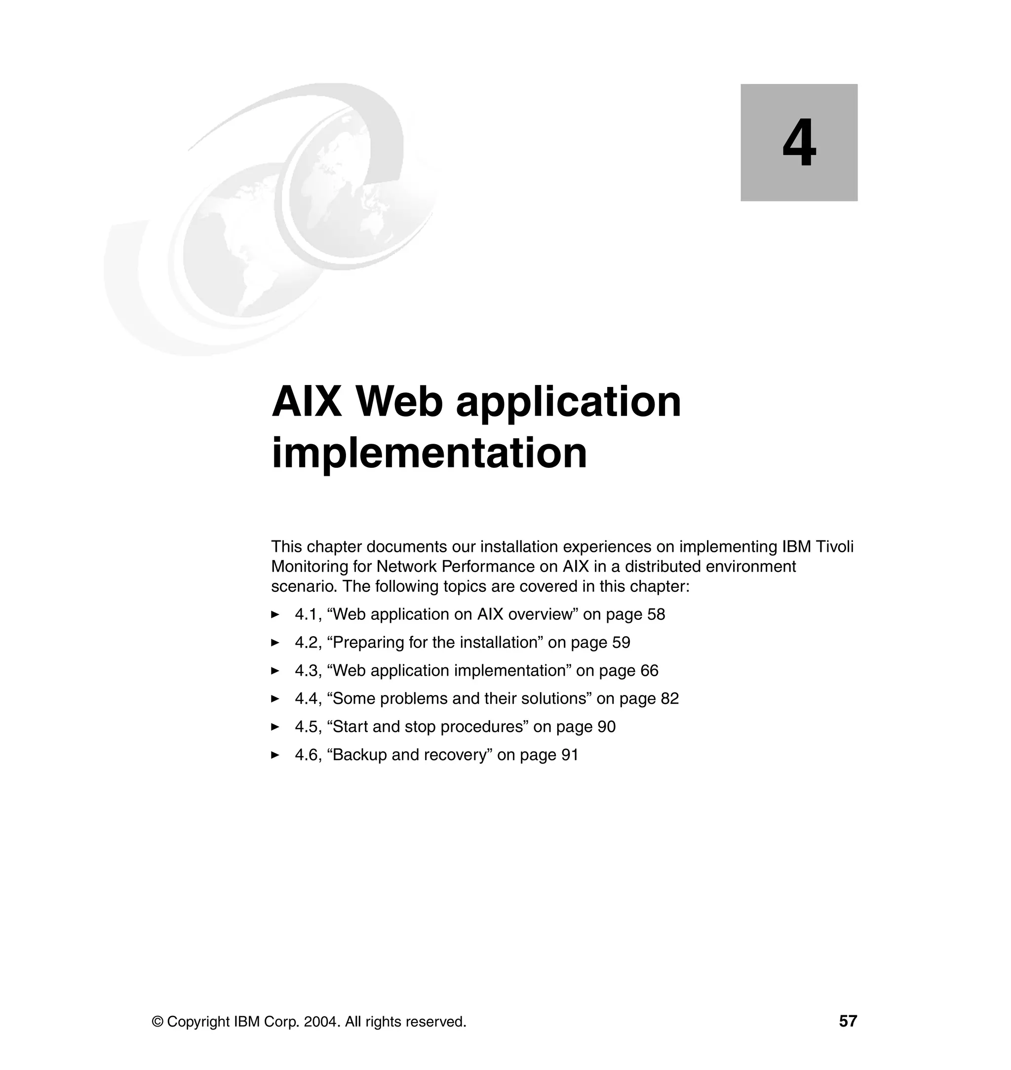 4


    Chapter 4.    AIX Web application
                  implementation
                  This chapter documents our installation experiences on implementing IBM Tivoli
                  Monitoring for Network Performance on AIX in a distributed environment
                  scenario. The following topics are covered in this chapter:
                     4.1, “Web application on AIX overview” on page 58
                     4.2, “Preparing for the installation” on page 59
                     4.3, “Web application implementation” on page 66
                     4.4, “Some problems and their solutions” on page 82
                     4.5, “Start and stop procedures” on page 90
                     4.6, “Backup and recovery” on page 91




© Copyright IBM Corp. 2004. All rights reserved.                                              57
 