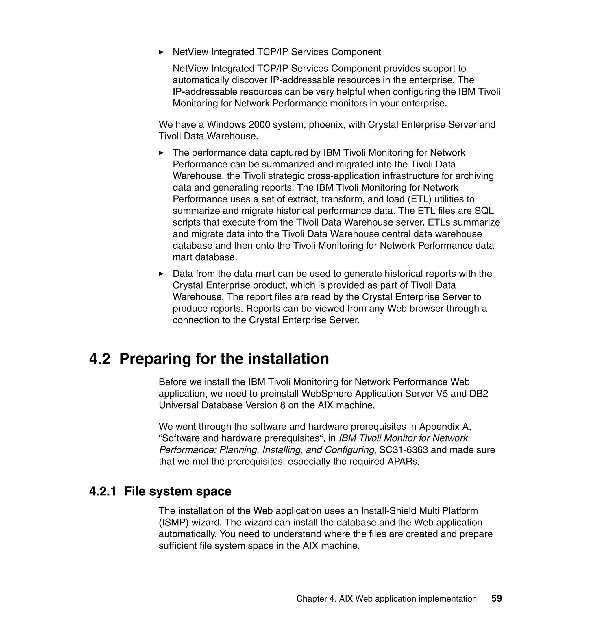 NetView Integrated TCP/IP Services Component
              NetView Integrated TCP/IP Services Component provides support to
              automatically discover IP-addressable resources in the enterprise. The
              IP-addressable resources can be very helpful when configuring the IBM Tivoli
              Monitoring for Network Performance monitors in your enterprise.

           We have a Windows 2000 system, phoenix, with Crystal Enterprise Server and
           Tivoli Data Warehouse.
              The performance data captured by IBM Tivoli Monitoring for Network
              Performance can be summarized and migrated into the Tivoli Data
              Warehouse, the Tivoli strategic cross-application infrastructure for archiving
              data and generating reports. The IBM Tivoli Monitoring for Network
              Performance uses a set of extract, transform, and load (ETL) utilities to
              summarize and migrate historical performance data. The ETL files are SQL
              scripts that execute from the Tivoli Data Warehouse server. ETLs summarize
              and migrate data into the Tivoli Data Warehouse central data warehouse
              database and then onto the Tivoli Monitoring for Network Performance data
              mart database.
              Data from the data mart can be used to generate historical reports with the
              Crystal Enterprise product, which is provided as part of Tivoli Data
              Warehouse. The report files are read by the Crystal Enterprise Server to
              produce reports. Reports can be viewed from any Web browser through a
              connection to the Crystal Enterprise Server.



4.2 Preparing for the installation
           Before we install the IBM Tivoli Monitoring for Network Performance Web
           application, we need to preinstall WebSphere Application Server V5 and DB2
           Universal Database Version 8 on the AIX machine.

           We went through the software and hardware prerequisites in Appendix A,
           “Software and hardware prerequisites“, in IBM Tivoli Monitor for Network
           Performance: Planning, Installing, and Configuring, SC31-6363 and made sure
           that we met the prerequisites, especially the required APARs.


4.2.1 File system space
           The installation of the Web application uses an Install-Shield Multi Platform
           (ISMP) wizard. The wizard can install the database and the Web application
           automatically. You need to understand where the files are created and prepare
           sufficient file system space in the AIX machine.




                                           Chapter 4. AIX Web application implementation   59
 