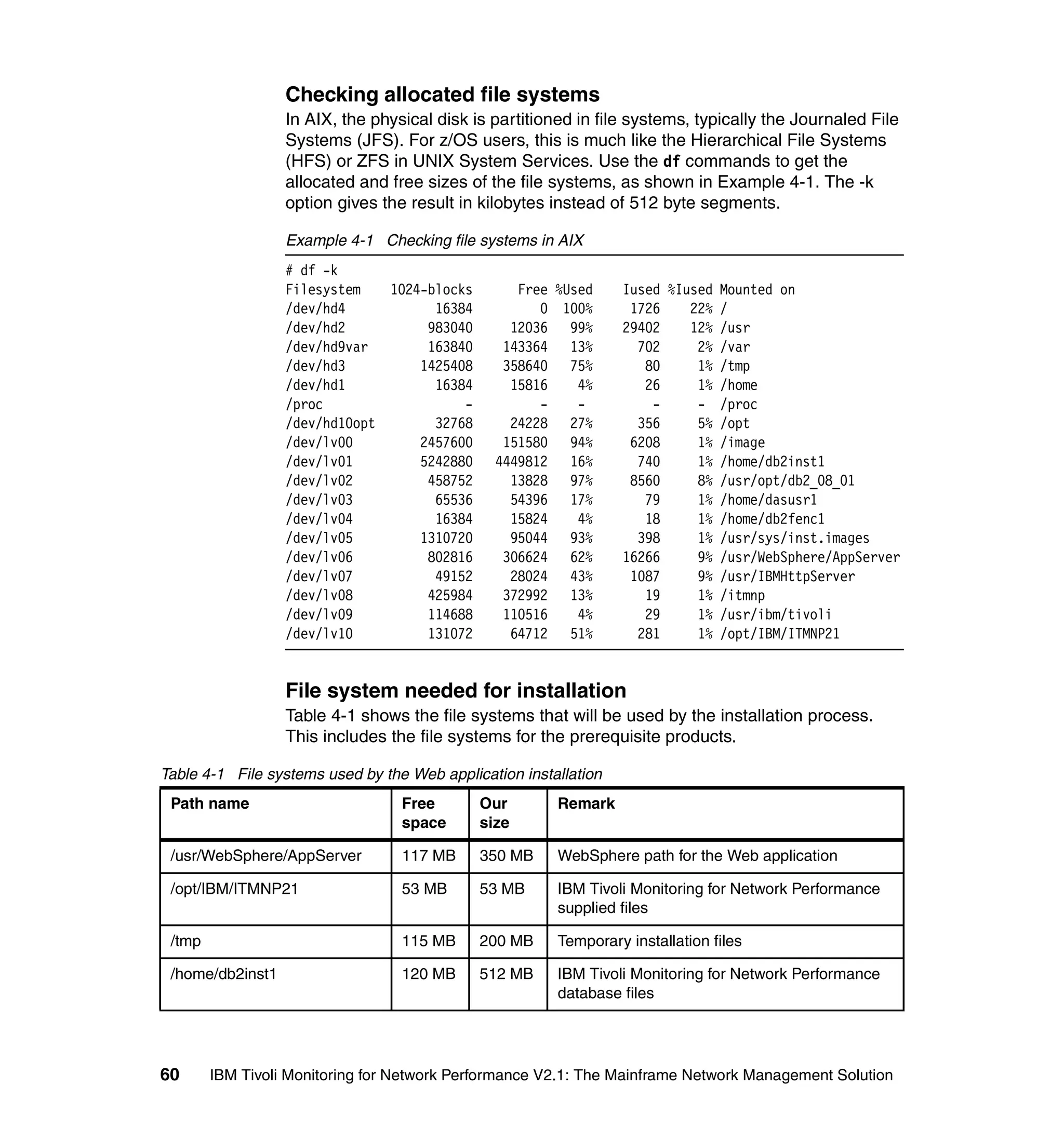 Checking allocated file systems
                  In AIX, the physical disk is partitioned in file systems, typically the Journaled File
                  Systems (JFS). For z/OS users, this is much like the Hierarchical File Systems
                  (HFS) or ZFS in UNIX System Services. Use the df commands to get the
                  allocated and free sizes of the file systems, as shown in Example 4-1. The -k
                  option gives the result in kilobytes instead of 512 byte segments.

                  Example 4-1 Checking file systems in AIX
                  # df -k
                  Filesystem   1024-blocks        Free %Used      Iused %Iused Mounted on
                  /dev/hd4           16384           0 100%        1726    22% /
                  /dev/hd2          983040       12036 99%        29402    12% /usr
                  /dev/hd9var       163840      143364 13%          702     2% /var
                  /dev/hd3         1425408      358640 75%           80     1% /tmp
                  /dev/hd1           16384       15816    4%         26     1% /home
                  /proc                  -           -    -           -     - /proc
                  /dev/hd10opt       32768       24228 27%          356     5% /opt
                  /dev/lv00        2457600      151580 94%         6208     1% /image
                  /dev/lv01        5242880     4449812 16%          740     1% /home/db2inst1
                  /dev/lv02         458752       13828 97%         8560     8% /usr/opt/db2_08_01
                  /dev/lv03          65536       54396 17%           79     1% /home/dasusr1
                  /dev/lv04          16384       15824    4%         18     1% /home/db2fenc1
                  /dev/lv05        1310720       95044 93%          398     1% /usr/sys/inst.images
                  /dev/lv06         802816      306624 62%        16266     9% /usr/WebSphere/AppServer
                  /dev/lv07          49152       28024 43%         1087     9% /usr/IBMHttpServer
                  /dev/lv08         425984      372992 13%           19     1% /itmnp
                  /dev/lv09         114688      110516    4%         29     1% /usr/ibm/tivoli
                  /dev/lv10         131072       64712 51%          281     1% /opt/IBM/ITMNP21


                  File system needed for installation
                  Table 4-1 shows the file systems that will be used by the installation process.
                  This includes the file systems for the prerequisite products.

Table 4-1 File systems used by the Web application installation
 Path name                        Free       Our        Remark
                                  space      size

 /usr/WebSphere/AppServer         117 MB     350 MB     WebSphere path for the Web application

 /opt/IBM/ITMNP21                 53 MB      53 MB      IBM Tivoli Monitoring for Network Performance
                                                        supplied files

 /tmp                             115 MB     200 MB     Temporary installation files

 /home/db2inst1                   120 MB     512 MB     IBM Tivoli Monitoring for Network Performance
                                                        database files




60      IBM Tivoli Monitoring for Network Performance V2.1: The Mainframe Network Management Solution
 