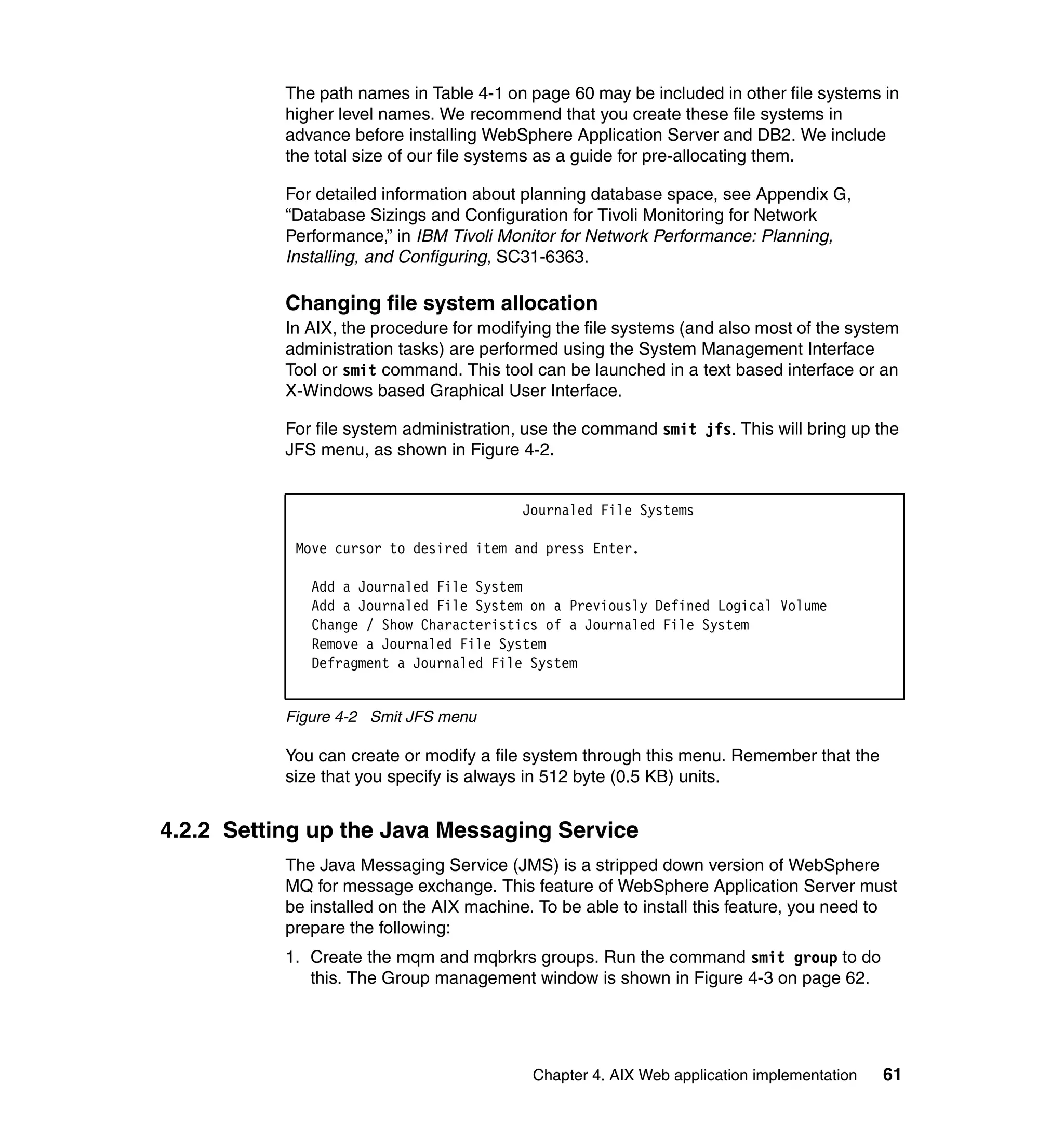 The path names in Table 4-1 on page 60 may be included in other file systems in
           higher level names. We recommend that you create these file systems in
           advance before installing WebSphere Application Server and DB2. We include
           the total size of our file systems as a guide for pre-allocating them.

           For detailed information about planning database space, see Appendix G,
           “Database Sizings and Configuration for Tivoli Monitoring for Network
           Performance,” in IBM Tivoli Monitor for Network Performance: Planning,
           Installing, and Configuring, SC31-6363.

           Changing file system allocation
           In AIX, the procedure for modifying the file systems (and also most of the system
           administration tasks) are performed using the System Management Interface
           Tool or smit command. This tool can be launched in a text based interface or an
           X-Windows based Graphical User Interface.

           For file system administration, use the command smit jfs. This will bring up the
           JFS menu, as shown in Figure 4-2.


                                          Journaled File Systems

            Move cursor to desired item and press Enter.

              Add a Journaled File System
              Add a Journaled File System on a Previously Defined Logical Volume
              Change / Show Characteristics of a Journaled File System
              Remove a Journaled File System
              Defragment a Journaled File System


           Figure 4-2 Smit JFS menu

           You can create or modify a file system through this menu. Remember that the
           size that you specify is always in 512 byte (0.5 KB) units.


4.2.2 Setting up the Java Messaging Service
           The Java Messaging Service (JMS) is a stripped down version of WebSphere
           MQ for message exchange. This feature of WebSphere Application Server must
           be installed on the AIX machine. To be able to install this feature, you need to
           prepare the following:
           1. Create the mqm and mqbrkrs groups. Run the command smit group to do
              this. The Group management window is shown in Figure 4-3 on page 62.




                                           Chapter 4. AIX Web application implementation   61
 