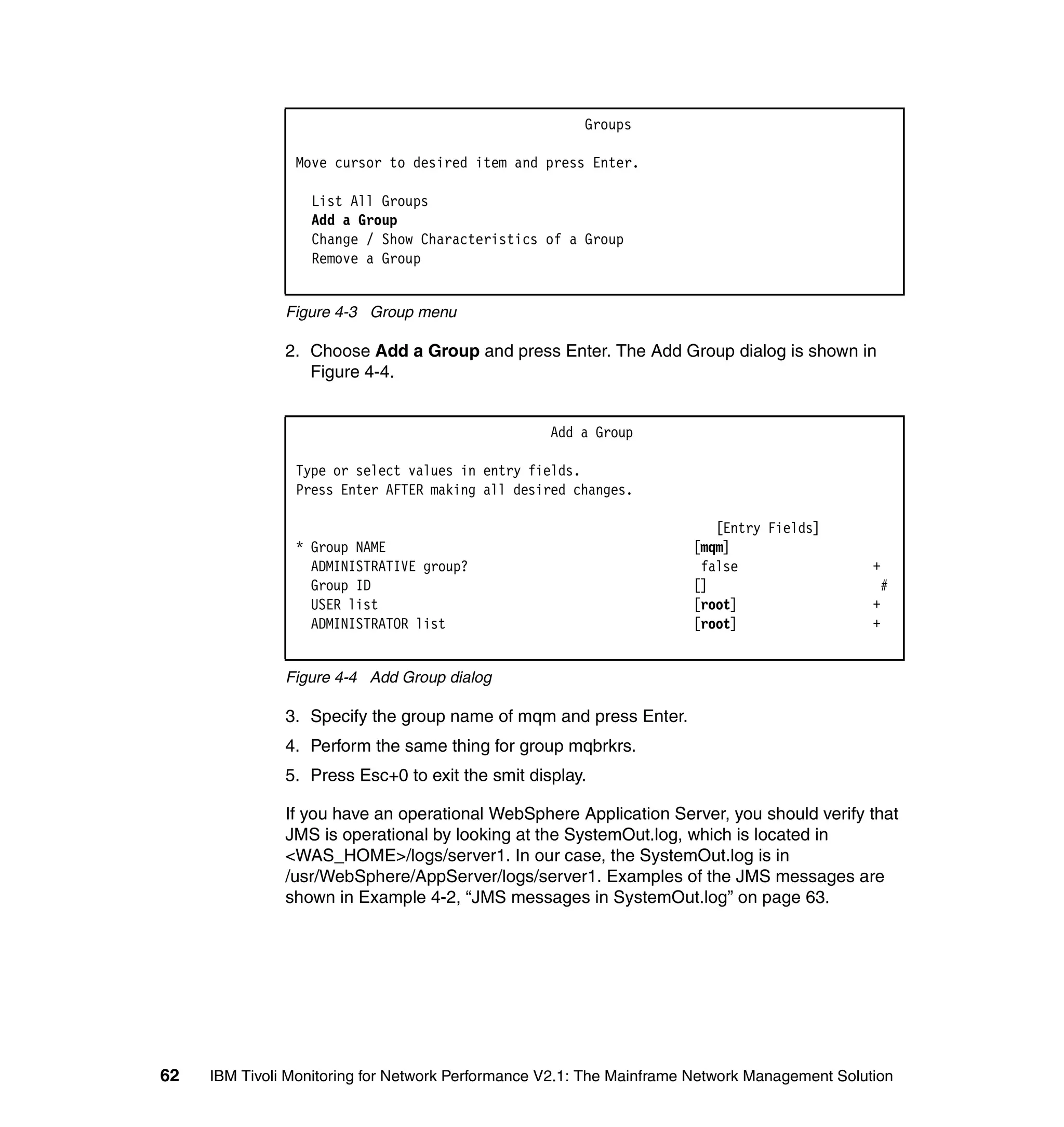 Groups

                Move cursor to desired item and press Enter.

                  List All Groups
                  Add a Group
                  Change / Show Characteristics of a Group
                  Remove a Group


               Figure 4-3 Group menu

               2. Choose Add a Group and press Enter. The Add Group dialog is shown in
                  Figure 4-4.


                                                   Add a Group

                Type or select values in entry fields.
                Press Enter AFTER making all desired changes.

                                                                         [Entry Fields]
                * Group NAME                                          [mqm]
                  ADMINISTRATIVE group?                                false                   +
                  Group ID                                            []                        #
                  USER list                                           [root]                   +
                  ADMINISTRATOR list                                  [root]                   +


               Figure 4-4 Add Group dialog

               3. Specify the group name of mqm and press Enter.
               4. Perform the same thing for group mqbrkrs.
               5. Press Esc+0 to exit the smit display.

               If you have an operational WebSphere Application Server, you should verify that
               JMS is operational by looking at the SystemOut.log, which is located in
               <WAS_HOME>/logs/server1. In our case, the SystemOut.log is in
               /usr/WebSphere/AppServer/logs/server1. Examples of the JMS messages are
               shown in Example 4-2, “JMS messages in SystemOut.log” on page 63.




62   IBM Tivoli Monitoring for Network Performance V2.1: The Mainframe Network Management Solution
 