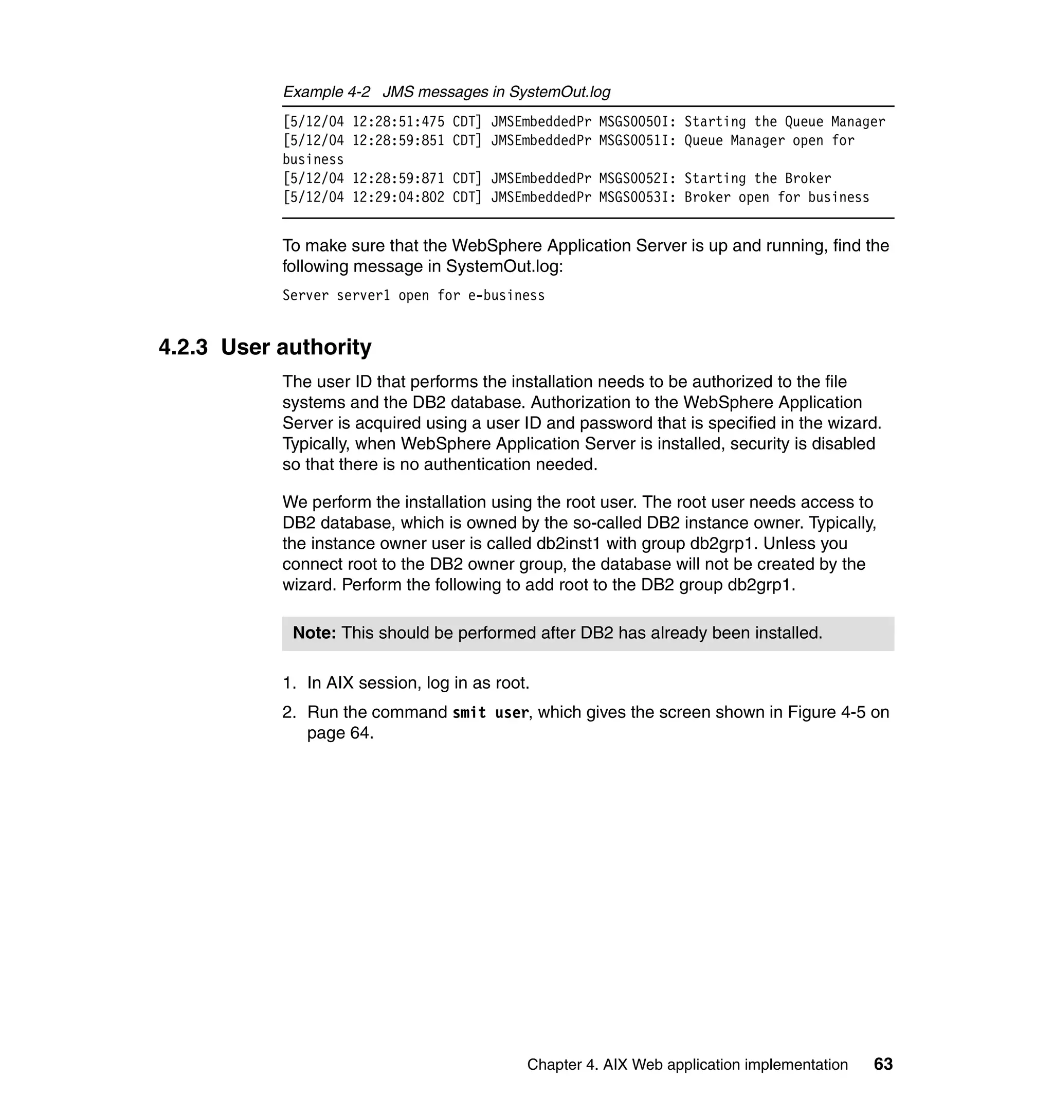 Example 4-2 JMS messages in SystemOut.log
           [5/12/04   12:28:51:475 CDT] JMSEmbeddedPr MSGS0050I: Starting the Queue Manager
           [5/12/04   12:28:59:851 CDT] JMSEmbeddedPr MSGS0051I: Queue Manager open for
           business
           [5/12/04   12:28:59:871 CDT] JMSEmbeddedPr MSGS0052I: Starting the Broker
           [5/12/04   12:29:04:802 CDT] JMSEmbeddedPr MSGS0053I: Broker open for business


           To make sure that the WebSphere Application Server is up and running, find the
           following message in SystemOut.log:
           Server server1 open for e-business


4.2.3 User authority
           The user ID that performs the installation needs to be authorized to the file
           systems and the DB2 database. Authorization to the WebSphere Application
           Server is acquired using a user ID and password that is specified in the wizard.
           Typically, when WebSphere Application Server is installed, security is disabled
           so that there is no authentication needed.

           We perform the installation using the root user. The root user needs access to
           DB2 database, which is owned by the so-called DB2 instance owner. Typically,
           the instance owner user is called db2inst1 with group db2grp1. Unless you
           connect root to the DB2 owner group, the database will not be created by the
           wizard. Perform the following to add root to the DB2 group db2grp1.

            Note: This should be performed after DB2 has already been installed.

           1. In AIX session, log in as root.
           2. Run the command smit user, which gives the screen shown in Figure 4-5 on
              page 64.




                                            Chapter 4. AIX Web application implementation   63
 