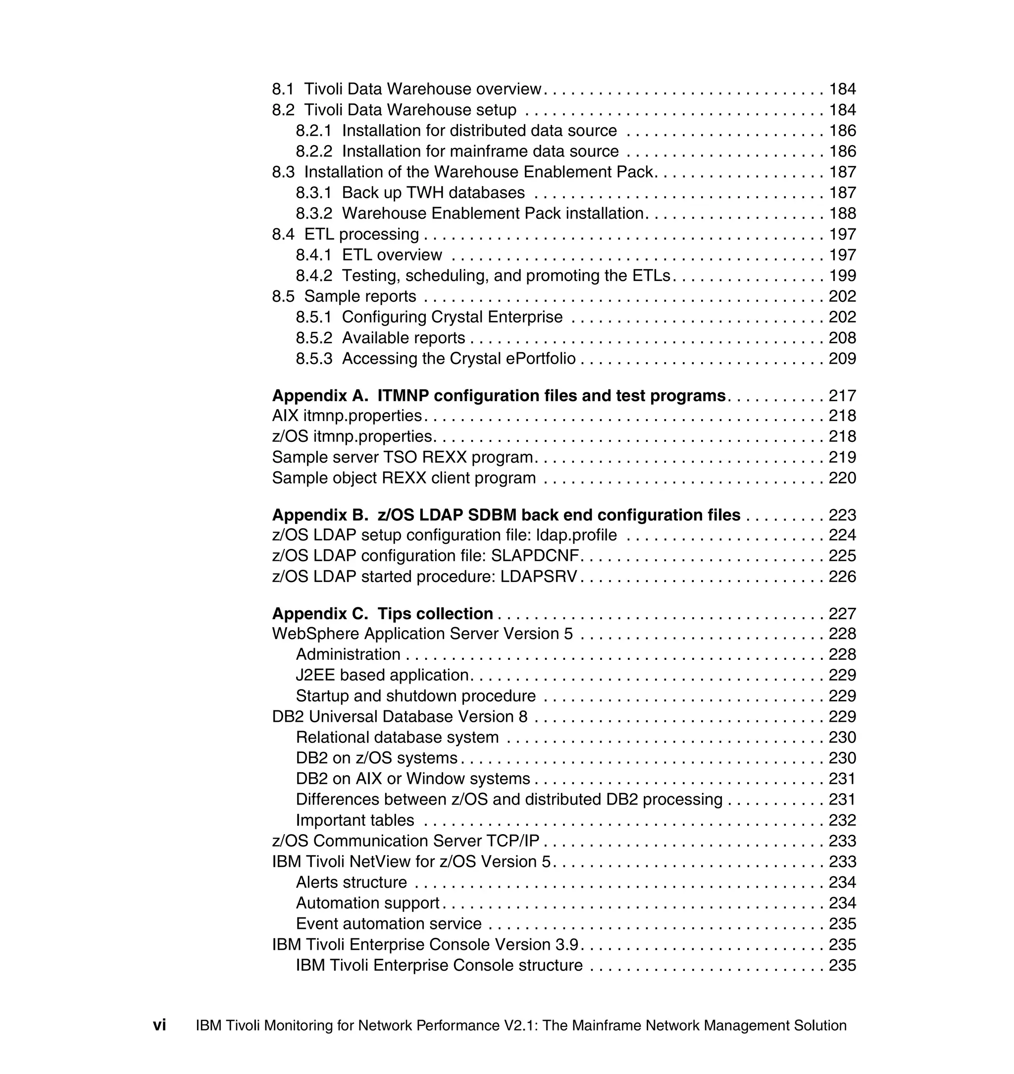 8.1 Tivoli Data Warehouse overview. . . . . . . . . . . . . . . . . . . . . . . . . . . . . . . 184
               8.2 Tivoli Data Warehouse setup . . . . . . . . . . . . . . . . . . . . . . . . . . . . . . . . . 184
                  8.2.1 Installation for distributed data source . . . . . . . . . . . . . . . . . . . . . . 186
                  8.2.2 Installation for mainframe data source . . . . . . . . . . . . . . . . . . . . . . 186
               8.3 Installation of the Warehouse Enablement Pack. . . . . . . . . . . . . . . . . . . 187
                  8.3.1 Back up TWH databases . . . . . . . . . . . . . . . . . . . . . . . . . . . . . . . . 187
                  8.3.2 Warehouse Enablement Pack installation. . . . . . . . . . . . . . . . . . . . 188
               8.4 ETL processing . . . . . . . . . . . . . . . . . . . . . . . . . . . . . . . . . . . . . . . . . . . . 197
                  8.4.1 ETL overview . . . . . . . . . . . . . . . . . . . . . . . . . . . . . . . . . . . . . . . . . 197
                  8.4.2 Testing, scheduling, and promoting the ETLs . . . . . . . . . . . . . . . . . 199
               8.5 Sample reports . . . . . . . . . . . . . . . . . . . . . . . . . . . . . . . . . . . . . . . . . . . . 202
                  8.5.1 Configuring Crystal Enterprise . . . . . . . . . . . . . . . . . . . . . . . . . . . . 202
                  8.5.2 Available reports . . . . . . . . . . . . . . . . . . . . . . . . . . . . . . . . . . . . . . . 208
                  8.5.3 Accessing the Crystal ePortfolio . . . . . . . . . . . . . . . . . . . . . . . . . . . 209

               Appendix A. ITMNP configuration files and test programs. . . . . . . . . . . 217
               AIX itmnp.properties. . . . . . . . . . . . . . . . . . . . . . . . . . . . . . . . . . . . . . . . . . . . 218
               z/OS itmnp.properties. . . . . . . . . . . . . . . . . . . . . . . . . . . . . . . . . . . . . . . . . . . 218
               Sample server TSO REXX program. . . . . . . . . . . . . . . . . . . . . . . . . . . . . . . . 219
               Sample object REXX client program . . . . . . . . . . . . . . . . . . . . . . . . . . . . . . . 220

               Appendix B. z/OS LDAP SDBM back end configuration files . . . . . . . . . 223
               z/OS LDAP setup configuration file: ldap.profile . . . . . . . . . . . . . . . . . . . . . . 224
               z/OS LDAP configuration file: SLAPDCNF. . . . . . . . . . . . . . . . . . . . . . . . . . . 225
               z/OS LDAP started procedure: LDAPSRV . . . . . . . . . . . . . . . . . . . . . . . . . . . 226

               Appendix C. Tips collection . . . . . . . . . . . . . . . . . . . . . . . . . . . . . . . . . . . . 227
               WebSphere Application Server Version 5 . . . . . . . . . . . . . . . . . . . . . . . . . . . 228
                  Administration . . . . . . . . . . . . . . . . . . . . . . . . . . . . . . . . . . . . . . . . . . . . . . 228
                  J2EE based application. . . . . . . . . . . . . . . . . . . . . . . . . . . . . . . . . . . . . . . 229
                  Startup and shutdown procedure . . . . . . . . . . . . . . . . . . . . . . . . . . . . . . . 229
               DB2 Universal Database Version 8 . . . . . . . . . . . . . . . . . . . . . . . . . . . . . . . . 229
                  Relational database system . . . . . . . . . . . . . . . . . . . . . . . . . . . . . . . . . . . 230
                  DB2 on z/OS systems . . . . . . . . . . . . . . . . . . . . . . . . . . . . . . . . . . . . . . . . 230
                  DB2 on AIX or Window systems . . . . . . . . . . . . . . . . . . . . . . . . . . . . . . . . 231
                  Differences between z/OS and distributed DB2 processing . . . . . . . . . . . 231
                  Important tables . . . . . . . . . . . . . . . . . . . . . . . . . . . . . . . . . . . . . . . . . . . . 232
               z/OS Communication Server TCP/IP . . . . . . . . . . . . . . . . . . . . . . . . . . . . . . . 233
               IBM Tivoli NetView for z/OS Version 5. . . . . . . . . . . . . . . . . . . . . . . . . . . . . . 233
                  Alerts structure . . . . . . . . . . . . . . . . . . . . . . . . . . . . . . . . . . . . . . . . . . . . . 234
                  Automation support . . . . . . . . . . . . . . . . . . . . . . . . . . . . . . . . . . . . . . . . . . 234
                  Event automation service . . . . . . . . . . . . . . . . . . . . . . . . . . . . . . . . . . . . . 235
               IBM Tivoli Enterprise Console Version 3.9. . . . . . . . . . . . . . . . . . . . . . . . . . . 235
                  IBM Tivoli Enterprise Console structure . . . . . . . . . . . . . . . . . . . . . . . . . . 235


vi   IBM Tivoli Monitoring for Network Performance V2.1: The Mainframe Network Management Solution
 
