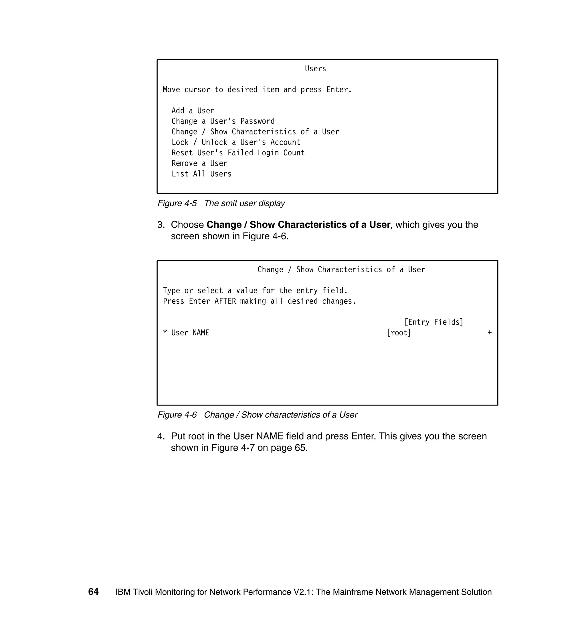 Users

                Move cursor to desired item and press Enter.

                  Add a User
                  Change a User's Password
                  Change / Show Characteristics of a User
                  Lock / Unlock a User's Account
                  Reset User's Failed Login Count
                  Remove a User
                  List All Users


               Figure 4-5 The smit user display

               3. Choose Change / Show Characteristics of a User, which gives you the
                  screen shown in Figure 4-6.


                                        Change / Show Characteristics of a User

                Type or select a value for the entry field.
                Press Enter AFTER making all desired changes.

                                                                           [Entry Fields]
                * User NAME                                            [root]                   +




               Figure 4-6 Change / Show characteristics of a User

               4. Put root in the User NAME field and press Enter. This gives you the screen
                  shown in Figure 4-7 on page 65.




64   IBM Tivoli Monitoring for Network Performance V2.1: The Mainframe Network Management Solution
 