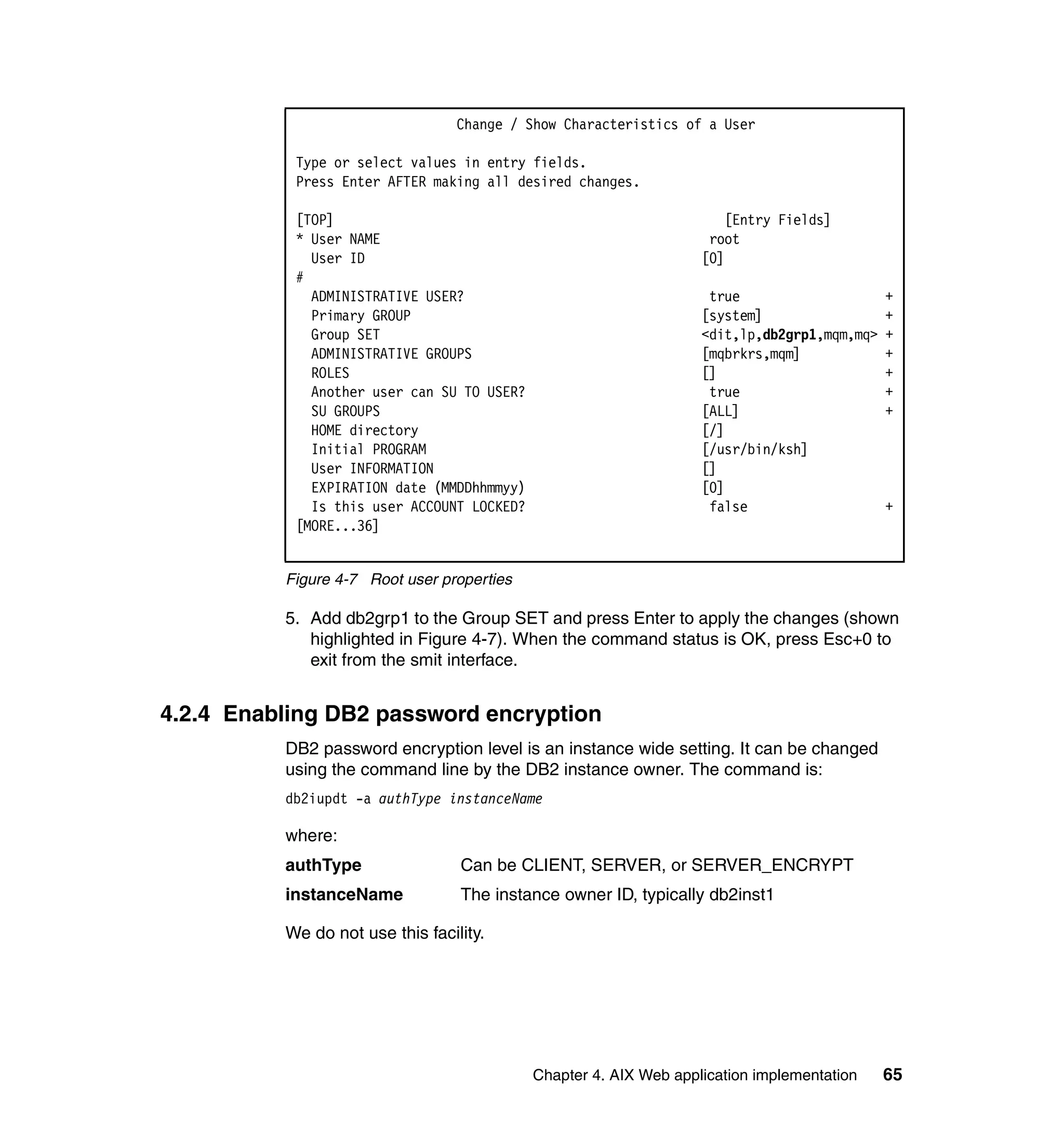 Change / Show Characteristics of a User

           Type or select values in entry fields.
           Press Enter AFTER making all desired changes.

           [TOP]                                                      [Entry Fields]
           * User NAME                                              root
             User ID                                               [0]
           #
             ADMINISTRATIVE USER?                                   true                     +
             Primary GROUP                                         [system]                  +
             Group SET                                             <dit,lp,db2grp1,mqm,mq>   +
             ADMINISTRATIVE GROUPS                                 [mqbrkrs,mqm]             +
             ROLES                                                 []                        +
             Another user can SU TO USER?                           true                     +
             SU GROUPS                                             [ALL]                     +
             HOME directory                                        [/]
             Initial PROGRAM                                       [/usr/bin/ksh]
             User INFORMATION                                      []
             EXPIRATION date (MMDDhhmmyy)                          [0]
             Is this user ACCOUNT LOCKED?                           false                    +
           [MORE...36]


          Figure 4-7 Root user properties

          5. Add db2grp1 to the Group SET and press Enter to apply the changes (shown
             highlighted in Figure 4-7). When the command status is OK, press Esc+0 to
             exit from the smit interface.


4.2.4 Enabling DB2 password encryption
          DB2 password encryption level is an instance wide setting. It can be changed
          using the command line by the DB2 instance owner. The command is:
          db2iupdt -a authType instanceName

          where:
          authType                Can be CLIENT, SERVER, or SERVER_ENCRYPT
          instanceName            The instance owner ID, typically db2inst1

          We do not use this facility.




                                            Chapter 4. AIX Web application implementation    65
 