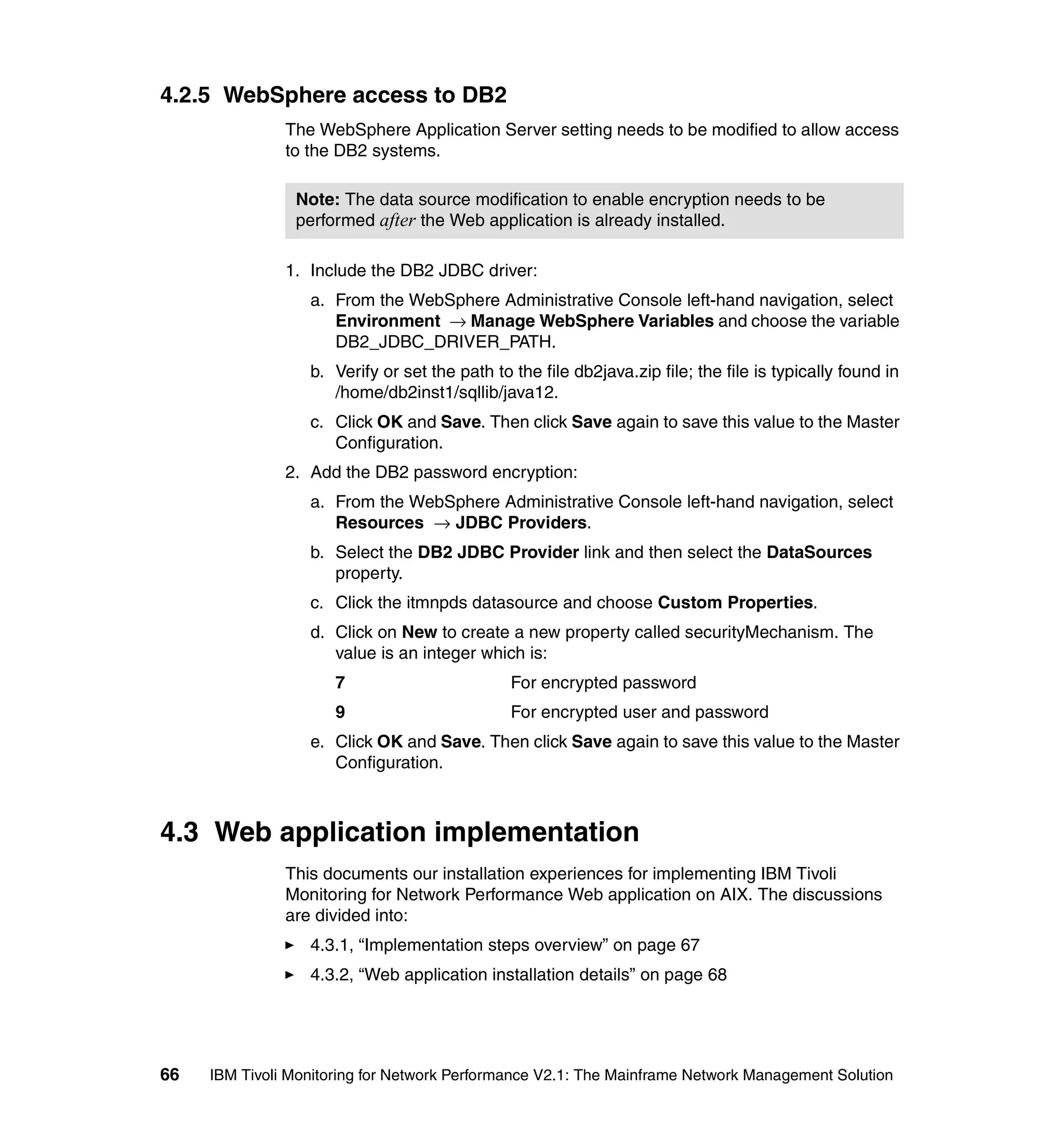 4.2.5 WebSphere access to DB2
               The WebSphere Application Server setting needs to be modified to allow access
               to the DB2 systems.

                Note: The data source modification to enable encryption needs to be
                performed after the Web application is already installed.

               1. Include the DB2 JDBC driver:
                  a. From the WebSphere Administrative Console left-hand navigation, select
                     Environment → Manage WebSphere Variables and choose the variable
                     DB2_JDBC_DRIVER_PATH.
                  b. Verify or set the path to the file db2java.zip file; the file is typically found in
                     /home/db2inst1/sqllib/java12.
                  c. Click OK and Save. Then click Save again to save this value to the Master
                     Configuration.
               2. Add the DB2 password encryption:
                  a. From the WebSphere Administrative Console left-hand navigation, select
                     Resources → JDBC Providers.
                  b. Select the DB2 JDBC Provider link and then select the DataSources
                     property.
                  c. Click the itmnpds datasource and choose Custom Properties.
                  d. Click on New to create a new property called securityMechanism. The
                     value is an integer which is:
                      7                        For encrypted password
                      9                        For encrypted user and password
                  e. Click OK and Save. Then click Save again to save this value to the Master
                     Configuration.



4.3 Web application implementation
               This documents our installation experiences for implementing IBM Tivoli
               Monitoring for Network Performance Web application on AIX. The discussions
               are divided into:
                  4.3.1, “Implementation steps overview” on page 67
                  4.3.2, “Web application installation details” on page 68




66   IBM Tivoli Monitoring for Network Performance V2.1: The Mainframe Network Management Solution
 