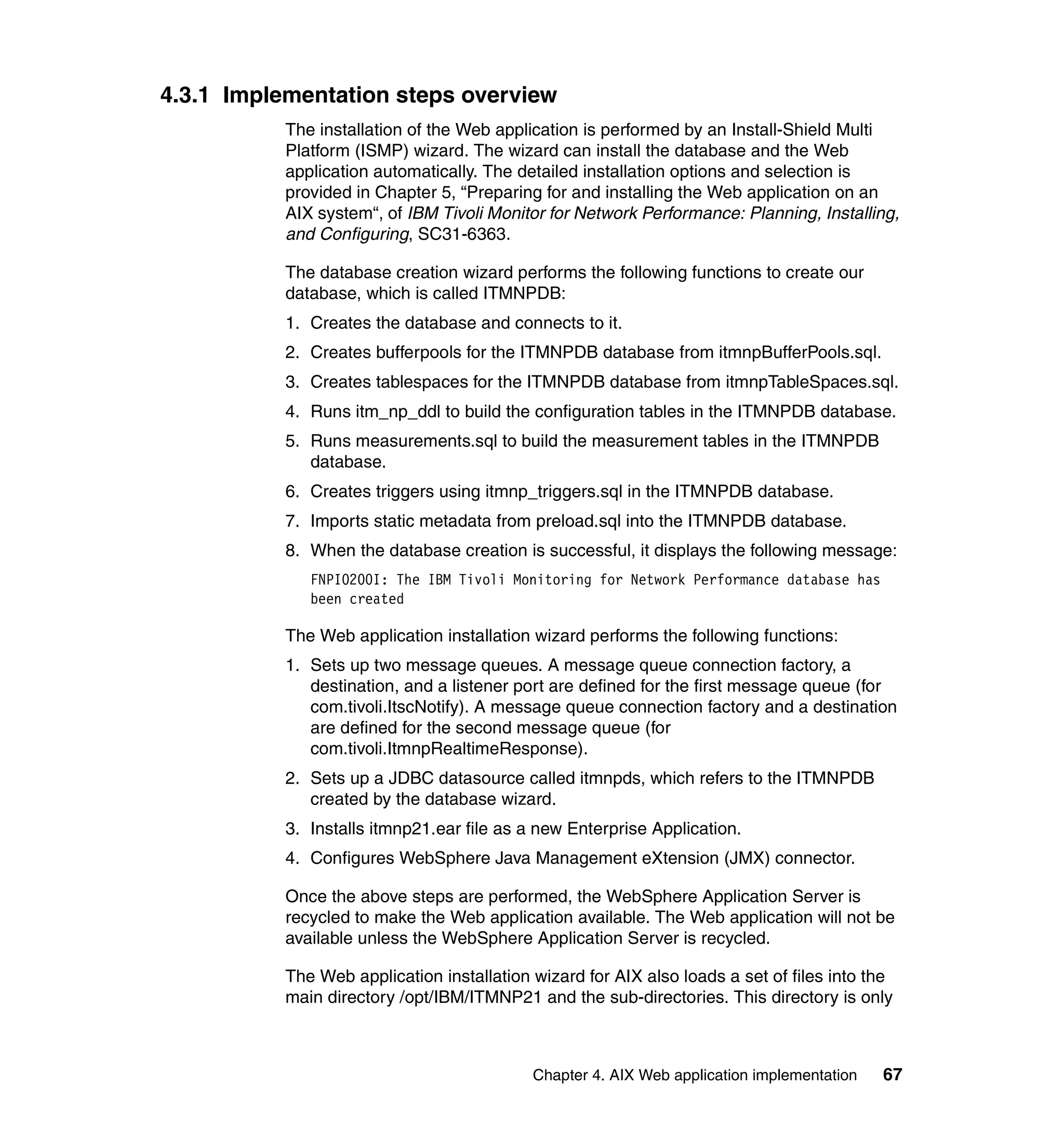 4.3.1 Implementation steps overview
           The installation of the Web application is performed by an Install-Shield Multi
           Platform (ISMP) wizard. The wizard can install the database and the Web
           application automatically. The detailed installation options and selection is
           provided in Chapter 5, “Preparing for and installing the Web application on an
           AIX system“, of IBM Tivoli Monitor for Network Performance: Planning, Installing,
           and Configuring, SC31-6363.

           The database creation wizard performs the following functions to create our
           database, which is called ITMNPDB:
           1. Creates the database and connects to it.
           2. Creates bufferpools for the ITMNPDB database from itmnpBufferPools.sql.
           3. Creates tablespaces for the ITMNPDB database from itmnpTableSpaces.sql.
           4. Runs itm_np_ddl to build the configuration tables in the ITMNPDB database.
           5. Runs measurements.sql to build the measurement tables in the ITMNPDB
              database.
           6. Creates triggers using itmnp_triggers.sql in the ITMNPDB database.
           7. Imports static metadata from preload.sql into the ITMNPDB database.
           8. When the database creation is successful, it displays the following message:
              FNPI0200I: The IBM Tivoli Monitoring for Network Performance database has
              been created

           The Web application installation wizard performs the following functions:
           1. Sets up two message queues. A message queue connection factory, a
              destination, and a listener port are defined for the first message queue (for
              com.tivoli.ItscNotify). A message queue connection factory and a destination
              are defined for the second message queue (for
              com.tivoli.ItmnpRealtimeResponse).
           2. Sets up a JDBC datasource called itmnpds, which refers to the ITMNPDB
              created by the database wizard.
           3. Installs itmnp21.ear file as a new Enterprise Application.
           4. Configures WebSphere Java Management eXtension (JMX) connector.

           Once the above steps are performed, the WebSphere Application Server is
           recycled to make the Web application available. The Web application will not be
           available unless the WebSphere Application Server is recycled.

           The Web application installation wizard for AIX also loads a set of files into the
           main directory /opt/IBM/ITMNP21 and the sub-directories. This directory is only



                                            Chapter 4. AIX Web application implementation   67
 