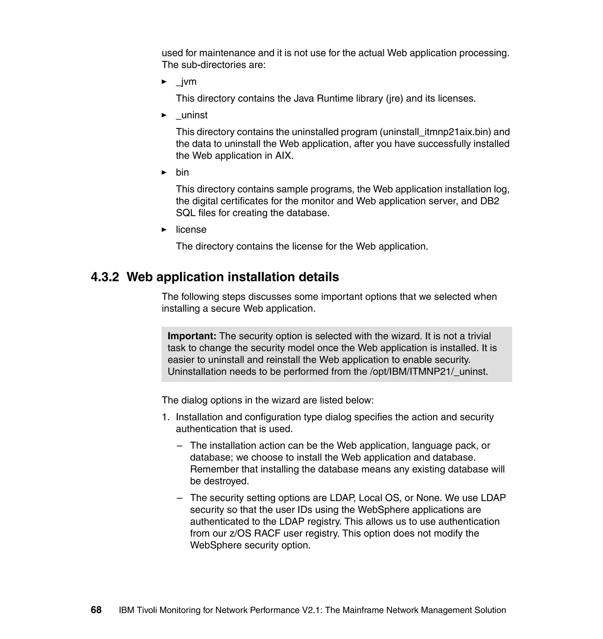 used for maintenance and it is not use for the actual Web application processing.
               The sub-directories are:
                  _jvm
                  This directory contains the Java Runtime library (jre) and its licenses.
                  _uninst
                  This directory contains the uninstalled program (uninstall_itmnp21aix.bin) and
                  the data to uninstall the Web application, after you have successfully installed
                  the Web application in AIX.
                  bin
                  This directory contains sample programs, the Web application installation log,
                  the digital certificates for the monitor and Web application server, and DB2
                  SQL files for creating the database.
                  license
                  The directory contains the license for the Web application.


4.3.2 Web application installation details
               The following steps discusses some important options that we selected when
               installing a secure Web application.

                Important: The security option is selected with the wizard. It is not a trivial
                task to change the security model once the Web application is installed. It is
                easier to uninstall and reinstall the Web application to enable security.
                Uninstallation needs to be performed from the /opt/IBM/ITMNP21/_uninst.

               The dialog options in the wizard are listed below:
               1. Installation and configuration type dialog specifies the action and security
                  authentication that is used.
                  – The installation action can be the Web application, language pack, or
                    database; we choose to install the Web application and database.
                    Remember that installing the database means any existing database will
                    be destroyed.
                  – The security setting options are LDAP, Local OS, or None. We use LDAP
                    security so that the user IDs using the WebSphere applications are
                    authenticated to the LDAP registry. This allows us to use authentication
                    from our z/OS RACF user registry. This option does not modify the
                    WebSphere security option.




68   IBM Tivoli Monitoring for Network Performance V2.1: The Mainframe Network Management Solution
 