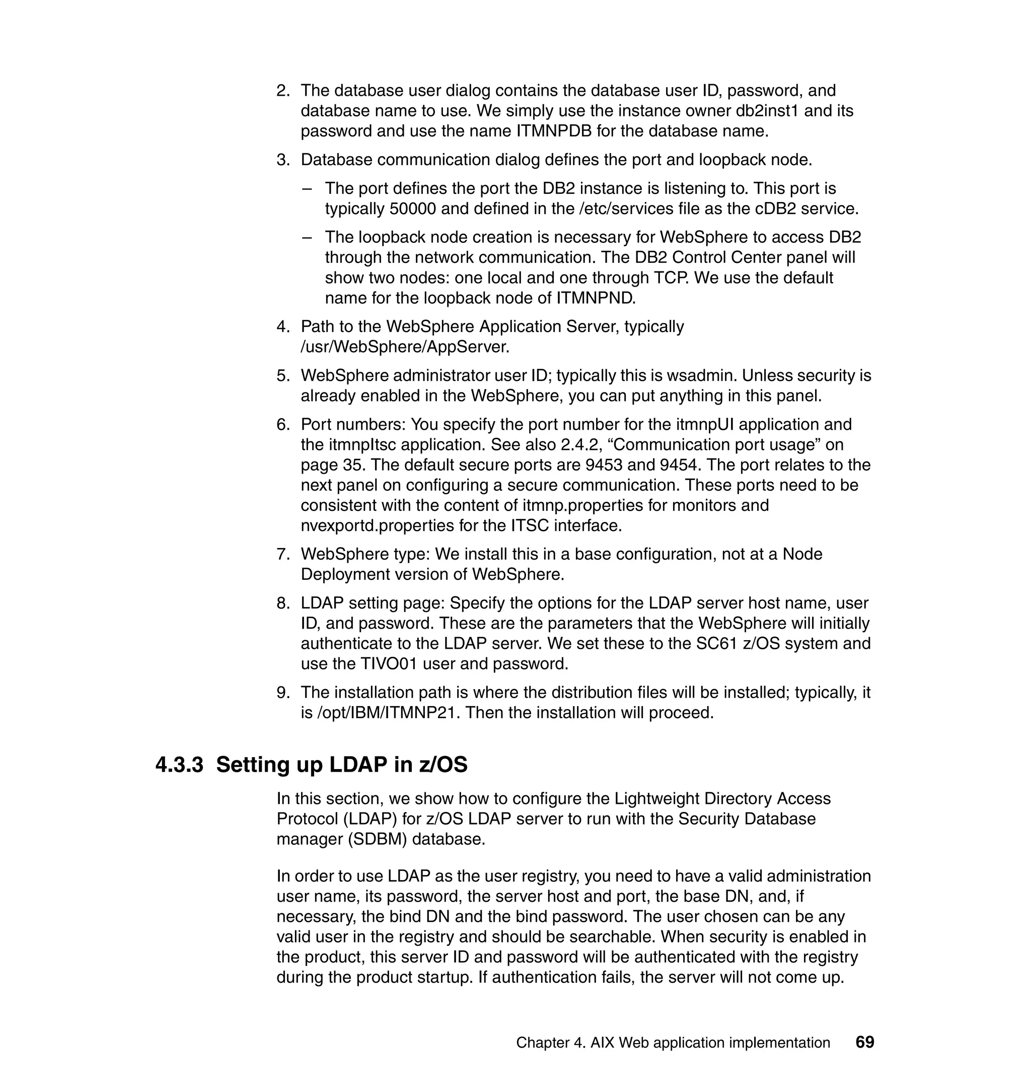 2. The database user dialog contains the database user ID, password, and
              database name to use. We simply use the instance owner db2inst1 and its
              password and use the name ITMNPDB for the database name.
           3. Database communication dialog defines the port and loopback node.
              – The port defines the port the DB2 instance is listening to. This port is
                typically 50000 and defined in the /etc/services file as the cDB2 service.
              – The loopback node creation is necessary for WebSphere to access DB2
                through the network communication. The DB2 Control Center panel will
                show two nodes: one local and one through TCP. We use the default
                name for the loopback node of ITMNPND.
           4. Path to the WebSphere Application Server, typically
              /usr/WebSphere/AppServer.
           5. WebSphere administrator user ID; typically this is wsadmin. Unless security is
              already enabled in the WebSphere, you can put anything in this panel.
           6. Port numbers: You specify the port number for the itmnpUI application and
              the itmnpItsc application. See also 2.4.2, “Communication port usage” on
              page 35. The default secure ports are 9453 and 9454. The port relates to the
              next panel on configuring a secure communication. These ports need to be
              consistent with the content of itmnp.properties for monitors and
              nvexportd.properties for the ITSC interface.
           7. WebSphere type: We install this in a base configuration, not at a Node
              Deployment version of WebSphere.
           8. LDAP setting page: Specify the options for the LDAP server host name, user
              ID, and password. These are the parameters that the WebSphere will initially
              authenticate to the LDAP server. We set these to the SC61 z/OS system and
              use the TIVO01 user and password.
           9. The installation path is where the distribution files will be installed; typically, it
              is /opt/IBM/ITMNP21. Then the installation will proceed.


4.3.3 Setting up LDAP in z/OS
           In this section, we show how to configure the Lightweight Directory Access
           Protocol (LDAP) for z/OS LDAP server to run with the Security Database
           manager (SDBM) database.

           In order to use LDAP as the user registry, you need to have a valid administration
           user name, its password, the server host and port, the base DN, and, if
           necessary, the bind DN and the bind password. The user chosen can be any
           valid user in the registry and should be searchable. When security is enabled in
           the product, this server ID and password will be authenticated with the registry
           during the product startup. If authentication fails, the server will not come up.


                                              Chapter 4. AIX Web application implementation      69
 