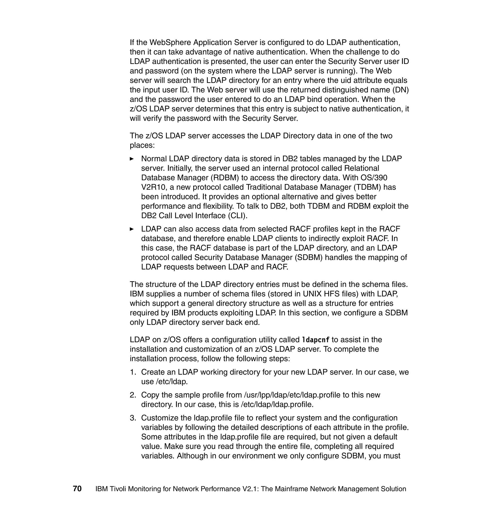 If the WebSphere Application Server is configured to do LDAP authentication,
               then it can take advantage of native authentication. When the challenge to do
               LDAP authentication is presented, the user can enter the Security Server user ID
               and password (on the system where the LDAP server is running). The Web
               server will search the LDAP directory for an entry where the uid attribute equals
               the input user ID. The Web server will use the returned distinguished name (DN)
               and the password the user entered to do an LDAP bind operation. When the
               z/OS LDAP server determines that this entry is subject to native authentication, it
               will verify the password with the Security Server.

               The z/OS LDAP server accesses the LDAP Directory data in one of the two
               places:
                  Normal LDAP directory data is stored in DB2 tables managed by the LDAP
                  server. Initially, the server used an internal protocol called Relational
                  Database Manager (RDBM) to access the directory data. With OS/390
                  V2R10, a new protocol called Traditional Database Manager (TDBM) has
                  been introduced. It provides an optional alternative and gives better
                  performance and flexibility. To talk to DB2, both TDBM and RDBM exploit the
                  DB2 Call Level Interface (CLI).
                  LDAP can also access data from selected RACF profiles kept in the RACF
                  database, and therefore enable LDAP clients to indirectly exploit RACF. In
                  this case, the RACF database is part of the LDAP directory, and an LDAP
                  protocol called Security Database Manager (SDBM) handles the mapping of
                  LDAP requests between LDAP and RACF.

               The structure of the LDAP directory entries must be defined in the schema files.
               IBM supplies a number of schema files (stored in UNIX HFS files) with LDAP,
               which support a general directory structure as well as a structure for entries
               required by IBM products exploiting LDAP. In this section, we configure a SDBM
               only LDAP directory server back end.

               LDAP on z/OS offers a configuration utility called ldapcnf to assist in the
               installation and customization of an z/OS LDAP server. To complete the
               installation process, follow the following steps:
               1. Create an LDAP working directory for your new LDAP server. In our case, we
                  use /etc/ldap.
               2. Copy the sample profile from /usr/lpp/ldap/etc/ldap.profile to this new
                  directory. In our case, this is /etc/ldap/ldap.profile.
               3. Customize the ldap.profile file to reflect your system and the configuration
                  variables by following the detailed descriptions of each attribute in the profile.
                  Some attributes in the ldap.profile file are required, but not given a default
                  value. Make sure you read through the entire file, completing all required
                  variables. Although in our environment we only configure SDBM, you must



70   IBM Tivoli Monitoring for Network Performance V2.1: The Mainframe Network Management Solution
 