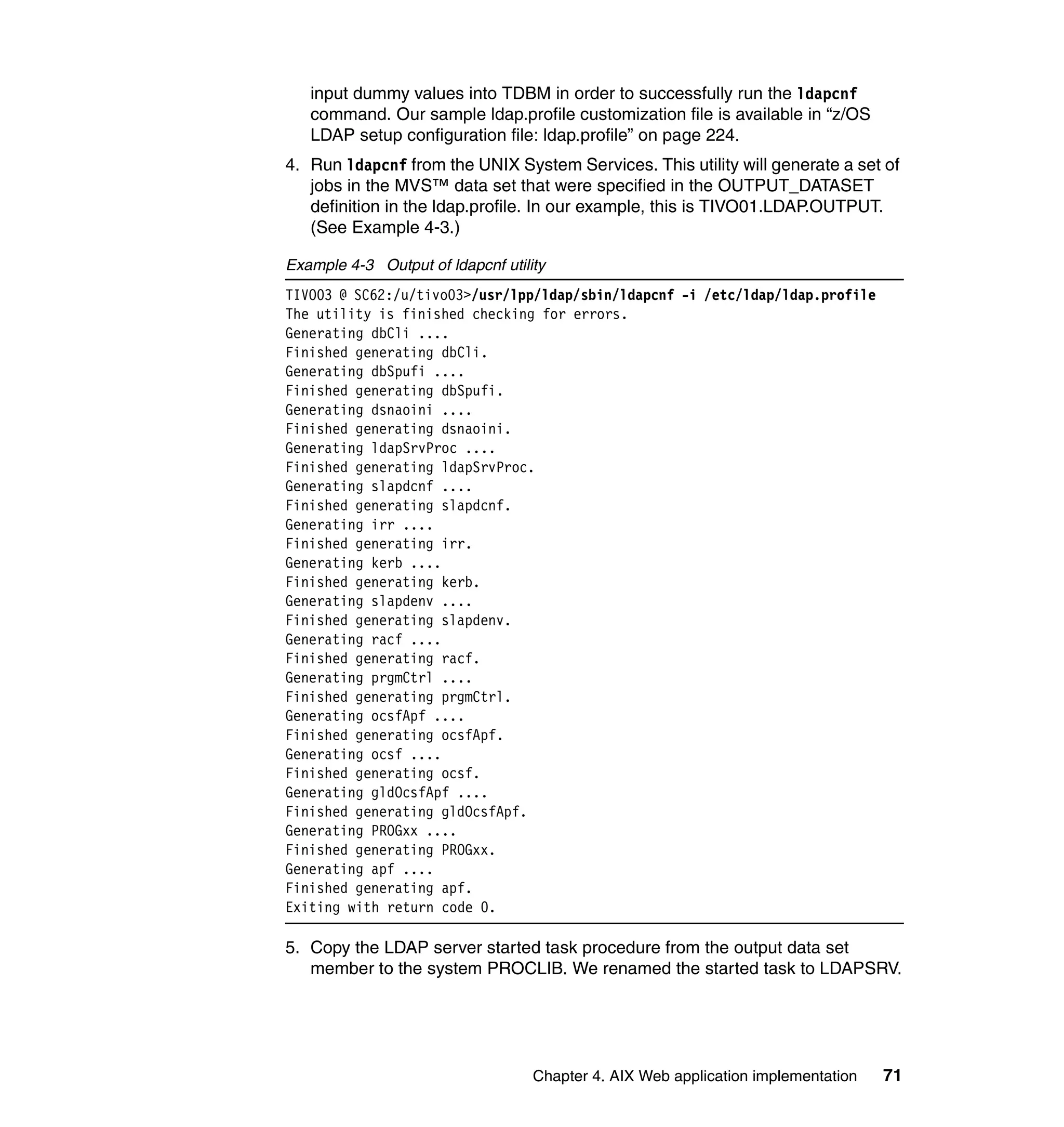 input dummy values into TDBM in order to successfully run the ldapcnf
   command. Our sample ldap.profile customization file is available in “z/OS
   LDAP setup configuration file: ldap.profile” on page 224.
4. Run ldapcnf from the UNIX System Services. This utility will generate a set of
   jobs in the MVS™ data set that were specified in the OUTPUT_DATASET
   definition in the ldap.profile. In our example, this is TIVO01.LDAP.OUTPUT.
   (See Example 4-3.)

Example 4-3 Output of ldapcnf utility
TIVO03 @ SC62:/u/tivo03>/usr/lpp/ldap/sbin/ldapcnf -i /etc/ldap/ldap.profile
The utility is finished checking for errors.
Generating dbCli ....
Finished generating dbCli.
Generating dbSpufi ....
Finished generating dbSpufi.
Generating dsnaoini ....
Finished generating dsnaoini.
Generating ldapSrvProc ....
Finished generating ldapSrvProc.
Generating slapdcnf ....
Finished generating slapdcnf.
Generating irr ....
Finished generating irr.
Generating kerb ....
Finished generating kerb.
Generating slapdenv ....
Finished generating slapdenv.
Generating racf ....
Finished generating racf.
Generating prgmCtrl ....
Finished generating prgmCtrl.
Generating ocsfApf ....
Finished generating ocsfApf.
Generating ocsf ....
Finished generating ocsf.
Generating gldOcsfApf ....
Finished generating gldOcsfApf.
Generating PROGxx ....
Finished generating PROGxx.
Generating apf ....
Finished generating apf.
Exiting with return code 0.

5. Copy the LDAP server started task procedure from the output data set
   member to the system PROCLIB. We renamed the started task to LDAPSRV.




                                   Chapter 4. AIX Web application implementation   71
 