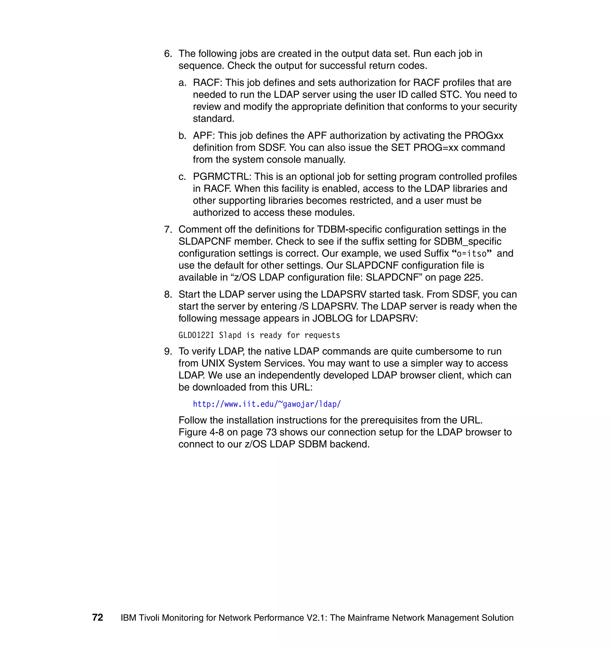 6. The following jobs are created in the output data set. Run each job in
                  sequence. Check the output for successful return codes.
                  a. RACF: This job defines and sets authorization for RACF profiles that are
                     needed to run the LDAP server using the user ID called STC. You need to
                     review and modify the appropriate definition that conforms to your security
                     standard.
                  b. APF: This job defines the APF authorization by activating the PROGxx
                     definition from SDSF. You can also issue the SET PROG=xx command
                     from the system console manually.
                  c. PGRMCTRL: This is an optional job for setting program controlled profiles
                     in RACF. When this facility is enabled, access to the LDAP libraries and
                     other supporting libraries becomes restricted, and a user must be
                     authorized to access these modules.
               7. Comment off the definitions for TDBM-specific configuration settings in the
                  SLDAPCNF member. Check to see if the suffix setting for SDBM_specific
                  configuration settings is correct. Our example, we used Suffix “o=itso” and
                  use the default for other settings. Our SLAPDCNF configuration file is
                  available in “z/OS LDAP configuration file: SLAPDCNF” on page 225.
               8. Start the LDAP server using the LDAPSRV started task. From SDSF, you can
                  start the server by entering /S LDAPSRV. The LDAP server is ready when the
                  following message appears in JOBLOG for LDAPSRV:
                  GLD0122I Slapd is ready for requests
               9. To verify LDAP, the native LDAP commands are quite cumbersome to run
                  from UNIX System Services. You may want to use a simpler way to access
                  LDAP. We use an independently developed LDAP browser client, which can
                  be downloaded from this URL:
                      http://www.iit.edu/~gawojar/ldap/
                  Follow the installation instructions for the prerequisites from the URL.
                  Figure 4-8 on page 73 shows our connection setup for the LDAP browser to
                  connect to our z/OS LDAP SDBM backend.




72   IBM Tivoli Monitoring for Network Performance V2.1: The Mainframe Network Management Solution
 