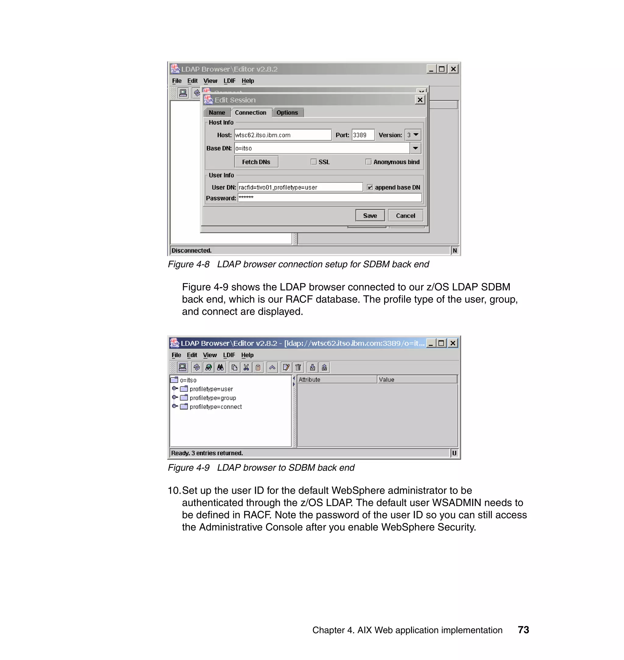 Figure 4-8 LDAP browser connection setup for SDBM back end

   Figure 4-9 shows the LDAP browser connected to our z/OS LDAP SDBM
   back end, which is our RACF database. The profile type of the user, group,
   and connect are displayed.




Figure 4-9 LDAP browser to SDBM back end

10.Set up the user ID for the default WebSphere administrator to be
   authenticated through the z/OS LDAP. The default user WSADMIN needs to
   be defined in RACF. Note the password of the user ID so you can still access
   the Administrative Console after you enable WebSphere Security.




                                Chapter 4. AIX Web application implementation   73
 