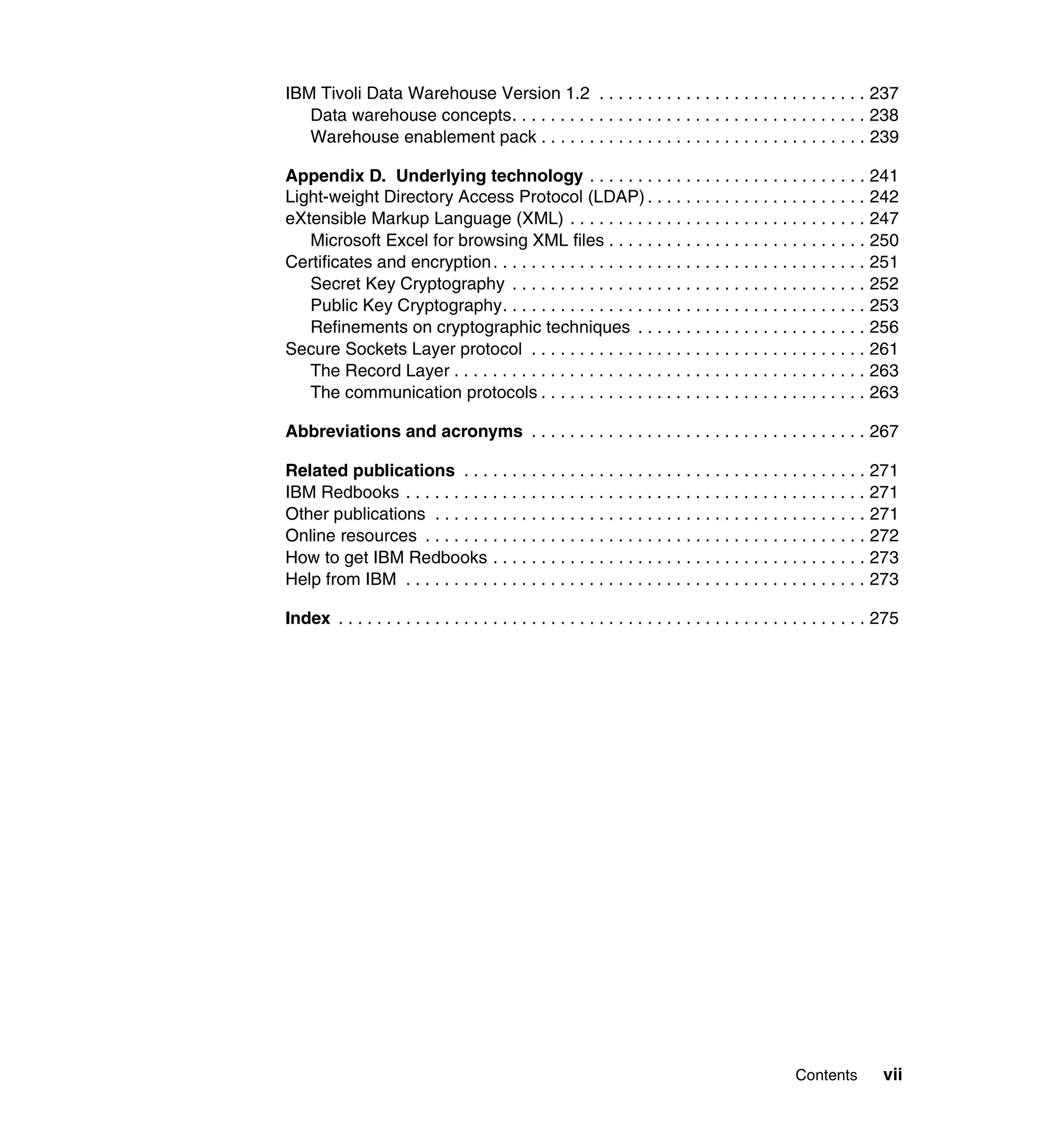 IBM Tivoli Data Warehouse Version 1.2 . . . . . . . . . . . . . . . . . . . . . . . . . . . . 237
   Data warehouse concepts. . . . . . . . . . . . . . . . . . . . . . . . . . . . . . . . . . . . . 238
   Warehouse enablement pack . . . . . . . . . . . . . . . . . . . . . . . . . . . . . . . . . . 239

Appendix D. Underlying technology . . . . . . . . . . . . . . . . . . . . . . . . . . . . . 241
Light-weight Directory Access Protocol (LDAP) . . . . . . . . . . . . . . . . . . . . . . . 242
eXtensible Markup Language (XML) . . . . . . . . . . . . . . . . . . . . . . . . . . . . . . . 247
   Microsoft Excel for browsing XML files . . . . . . . . . . . . . . . . . . . . . . . . . . . 250
Certificates and encryption . . . . . . . . . . . . . . . . . . . . . . . . . . . . . . . . . . . . . . . 251
   Secret Key Cryptography . . . . . . . . . . . . . . . . . . . . . . . . . . . . . . . . . . . . . 252
   Public Key Cryptography. . . . . . . . . . . . . . . . . . . . . . . . . . . . . . . . . . . . . . 253
   Refinements on cryptographic techniques . . . . . . . . . . . . . . . . . . . . . . . . 256
Secure Sockets Layer protocol . . . . . . . . . . . . . . . . . . . . . . . . . . . . . . . . . . . 261
   The Record Layer . . . . . . . . . . . . . . . . . . . . . . . . . . . . . . . . . . . . . . . . . . . 263
   The communication protocols . . . . . . . . . . . . . . . . . . . . . . . . . . . . . . . . . . 263

Abbreviations and acronyms . . . . . . . . . . . . . . . . . . . . . . . . . . . . . . . . . . . 267

Related publications . . . . . . . . . . . . . . . . . . . . . . . . . . . . . . . . . . . . . . . . . . 271
IBM Redbooks . . . . . . . . . . . . . . . . . . . . . . . . . . . . . . . . . . . . . . . . . . . . . . . . 271
Other publications . . . . . . . . . . . . . . . . . . . . . . . . . . . . . . . . . . . . . . . . . . . . . 271
Online resources . . . . . . . . . . . . . . . . . . . . . . . . . . . . . . . . . . . . . . . . . . . . . . 272
How to get IBM Redbooks . . . . . . . . . . . . . . . . . . . . . . . . . . . . . . . . . . . . . . . 273
Help from IBM . . . . . . . . . . . . . . . . . . . . . . . . . . . . . . . . . . . . . . . . . . . . . . . . 273

Index . . . . . . . . . . . . . . . . . . . . . . . . . . . . . . . . . . . . . . . . . . . . . . . . . . . . . . . 275




                                                                                                  Contents         vii
 