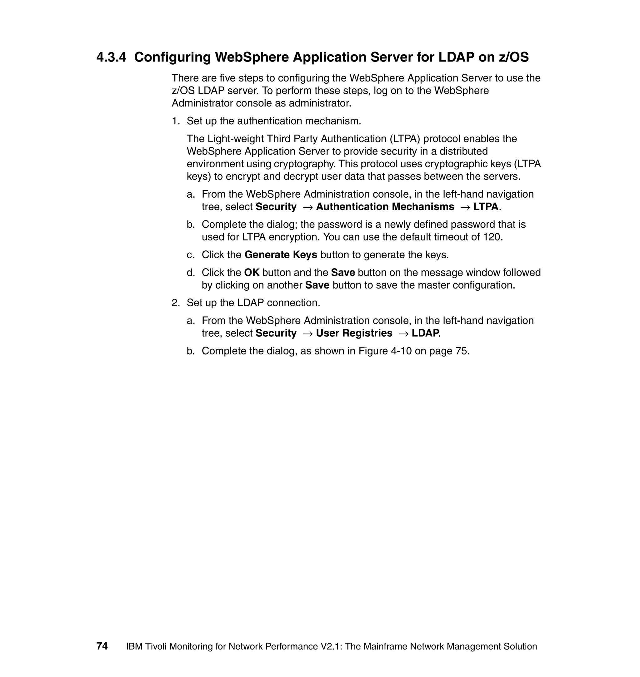 4.3.4 Configuring WebSphere Application Server for LDAP on z/OS
               There are five steps to configuring the WebSphere Application Server to use the
               z/OS LDAP server. To perform these steps, log on to the WebSphere
               Administrator console as administrator.
               1. Set up the authentication mechanism.
                  The Light-weight Third Party Authentication (LTPA) protocol enables the
                  WebSphere Application Server to provide security in a distributed
                  environment using cryptography. This protocol uses cryptographic keys (LTPA
                  keys) to encrypt and decrypt user data that passes between the servers.
                  a. From the WebSphere Administration console, in the left-hand navigation
                     tree, select Security → Authentication Mechanisms → LTPA.
                  b. Complete the dialog; the password is a newly defined password that is
                     used for LTPA encryption. You can use the default timeout of 120.
                  c. Click the Generate Keys button to generate the keys.
                  d. Click the OK button and the Save button on the message window followed
                     by clicking on another Save button to save the master configuration.
               2. Set up the LDAP connection.
                  a. From the WebSphere Administration console, in the left-hand navigation
                     tree, select Security → User Registries → LDAP.
                  b. Complete the dialog, as shown in Figure 4-10 on page 75.




74   IBM Tivoli Monitoring for Network Performance V2.1: The Mainframe Network Management Solution
 