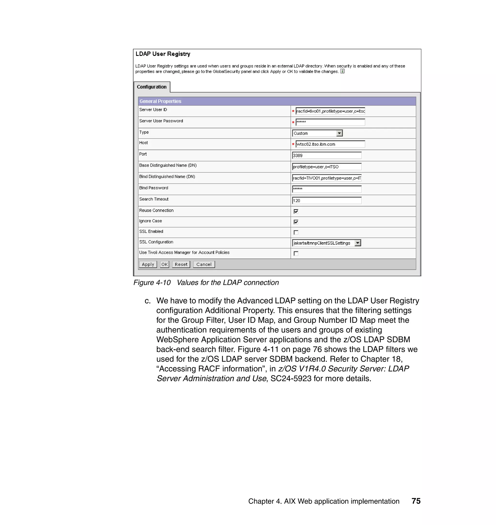 Figure 4-10 Values for the LDAP connection

   c. We have to modify the Advanced LDAP setting on the LDAP User Registry
      configuration Additional Property. This ensures that the filtering settings
      for the Group Filter, User ID Map, and Group Number ID Map meet the
      authentication requirements of the users and groups of existing
      WebSphere Application Server applications and the z/OS LDAP SDBM
      back-end search filter. Figure 4-11 on page 76 shows the LDAP filters we
      used for the z/OS LDAP server SDBM backend. Refer to Chapter 18,
      “Accessing RACF information”, in z/OS V1R4.0 Security Server: LDAP
      Server Administration and Use, SC24-5923 for more details.




                                 Chapter 4. AIX Web application implementation   75
 