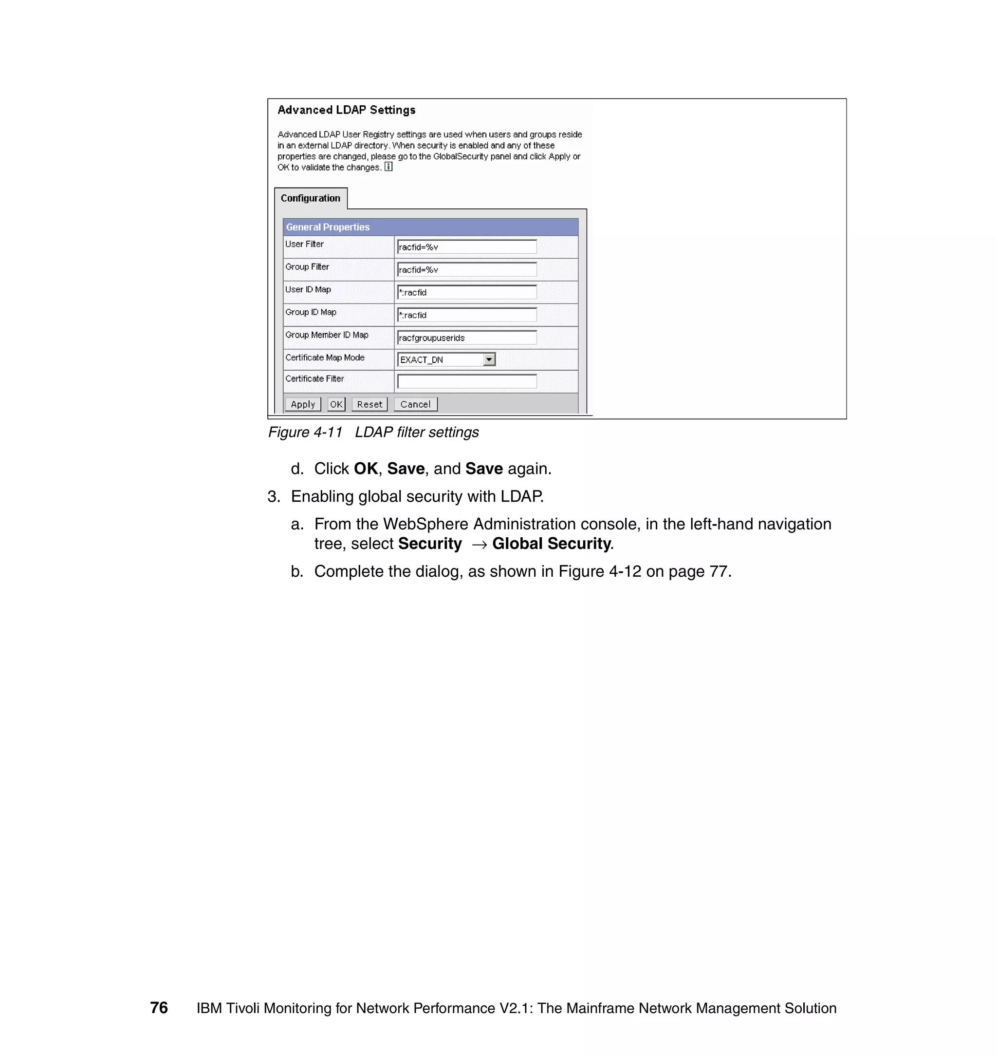Figure 4-11 LDAP filter settings

                  d. Click OK, Save, and Save again.
               3. Enabling global security with LDAP.
                  a. From the WebSphere Administration console, in the left-hand navigation
                     tree, select Security → Global Security.
                  b. Complete the dialog, as shown in Figure 4-12 on page 77.




76   IBM Tivoli Monitoring for Network Performance V2.1: The Mainframe Network Management Solution
 