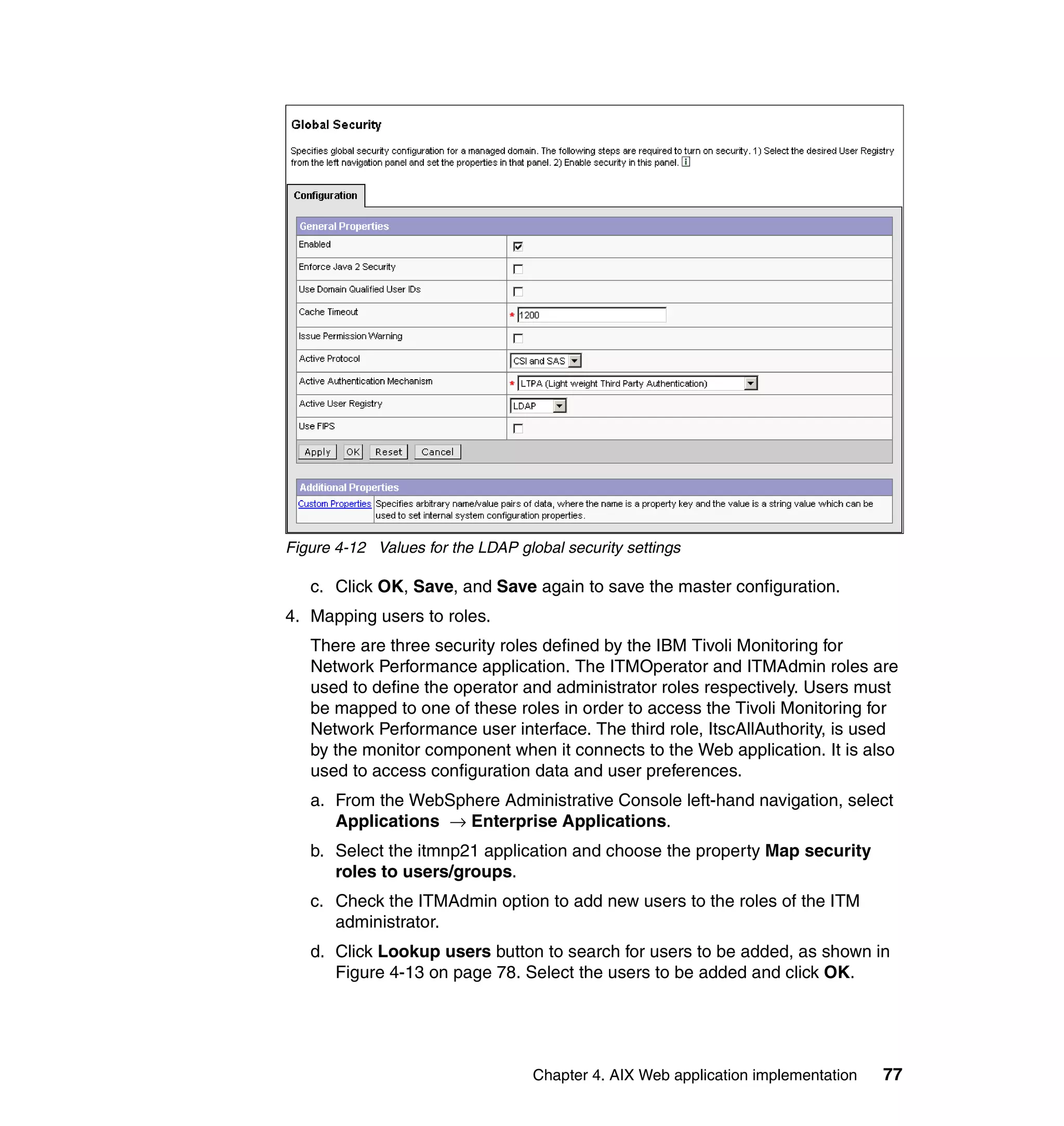 Figure 4-12 Values for the LDAP global security settings

   c. Click OK, Save, and Save again to save the master configuration.
4. Mapping users to roles.
   There are three security roles defined by the IBM Tivoli Monitoring for
   Network Performance application. The ITMOperator and ITMAdmin roles are
   used to define the operator and administrator roles respectively. Users must
   be mapped to one of these roles in order to access the Tivoli Monitoring for
   Network Performance user interface. The third role, ItscAllAuthority, is used
   by the monitor component when it connects to the Web application. It is also
   used to access configuration data and user preferences.
   a. From the WebSphere Administrative Console left-hand navigation, select
      Applications → Enterprise Applications.
   b. Select the itmnp21 application and choose the property Map security
      roles to users/groups.
   c. Check the ITMAdmin option to add new users to the roles of the ITM
      administrator.
   d. Click Lookup users button to search for users to be added, as shown in
      Figure 4-13 on page 78. Select the users to be added and click OK.




                                   Chapter 4. AIX Web application implementation   77
 
