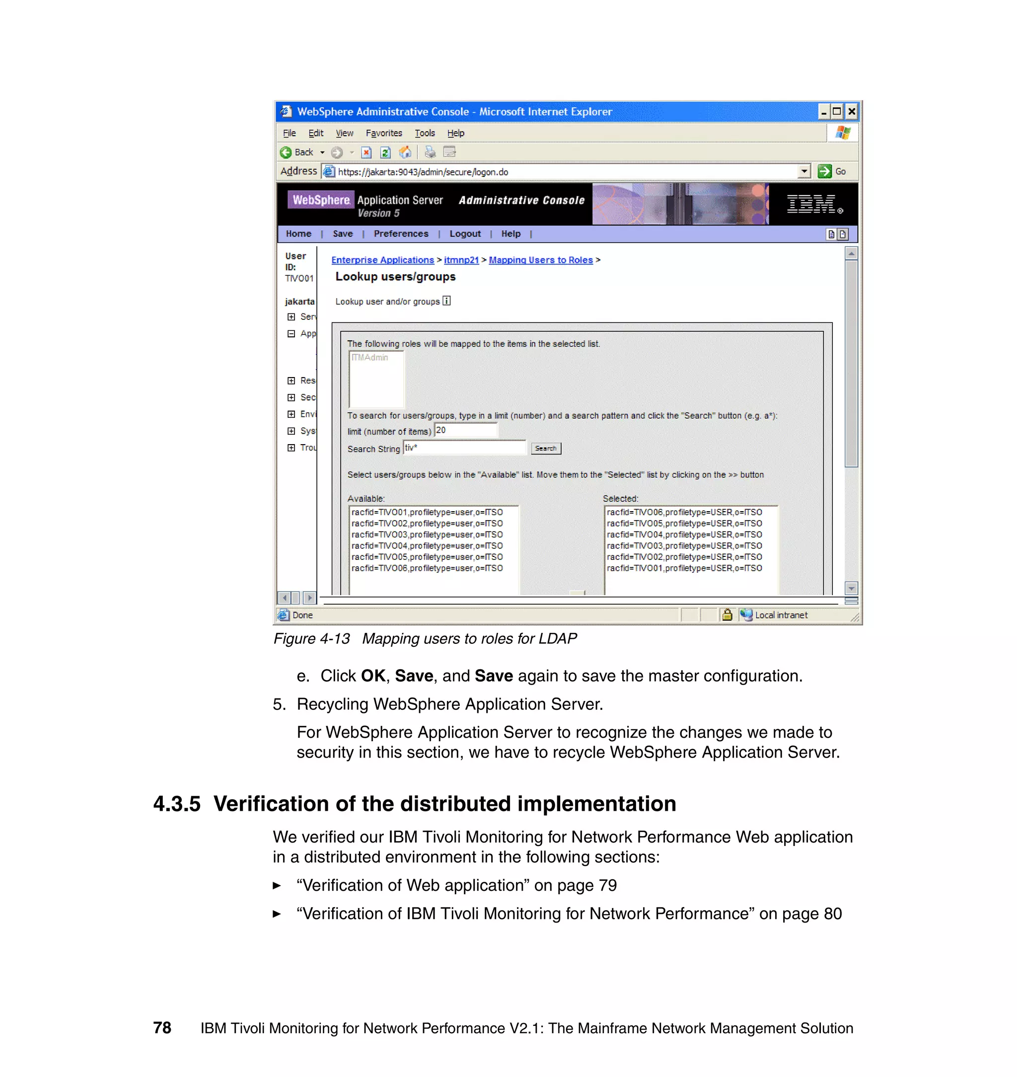 Figure 4-13 Mapping users to roles for LDAP

                  e. Click OK, Save, and Save again to save the master configuration.
               5. Recycling WebSphere Application Server.
                  For WebSphere Application Server to recognize the changes we made to
                  security in this section, we have to recycle WebSphere Application Server.


4.3.5 Verification of the distributed implementation
               We verified our IBM Tivoli Monitoring for Network Performance Web application
               in a distributed environment in the following sections:
                  “Verification of Web application” on page 79
                  “Verification of IBM Tivoli Monitoring for Network Performance” on page 80




78   IBM Tivoli Monitoring for Network Performance V2.1: The Mainframe Network Management Solution
 