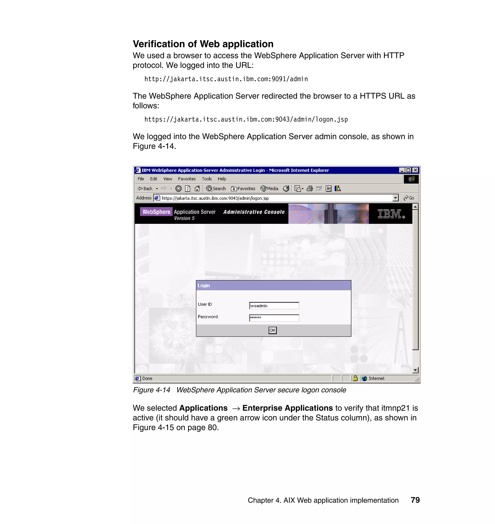 Verification of Web application
We used a browser to access the WebSphere Application Server with HTTP
protocol. We logged into the URL:
   http://jakarta.itsc.austin.ibm.com:9091/admin

The WebSphere Application Server redirected the browser to a HTTPS URL as
follows:
   https://jakarta.itsc.austin.ibm.com:9043/admin/logon.jsp

We logged into the WebSphere Application Server admin console, as shown in
Figure 4-14.




Figure 4-14 WebSphere Application Server secure logon console

We selected Applications → Enterprise Applications to verify that itmnp21 is
active (it should have a green arrow icon under the Status column), as shown in
Figure 4-15 on page 80.




                                Chapter 4. AIX Web application implementation   79
 