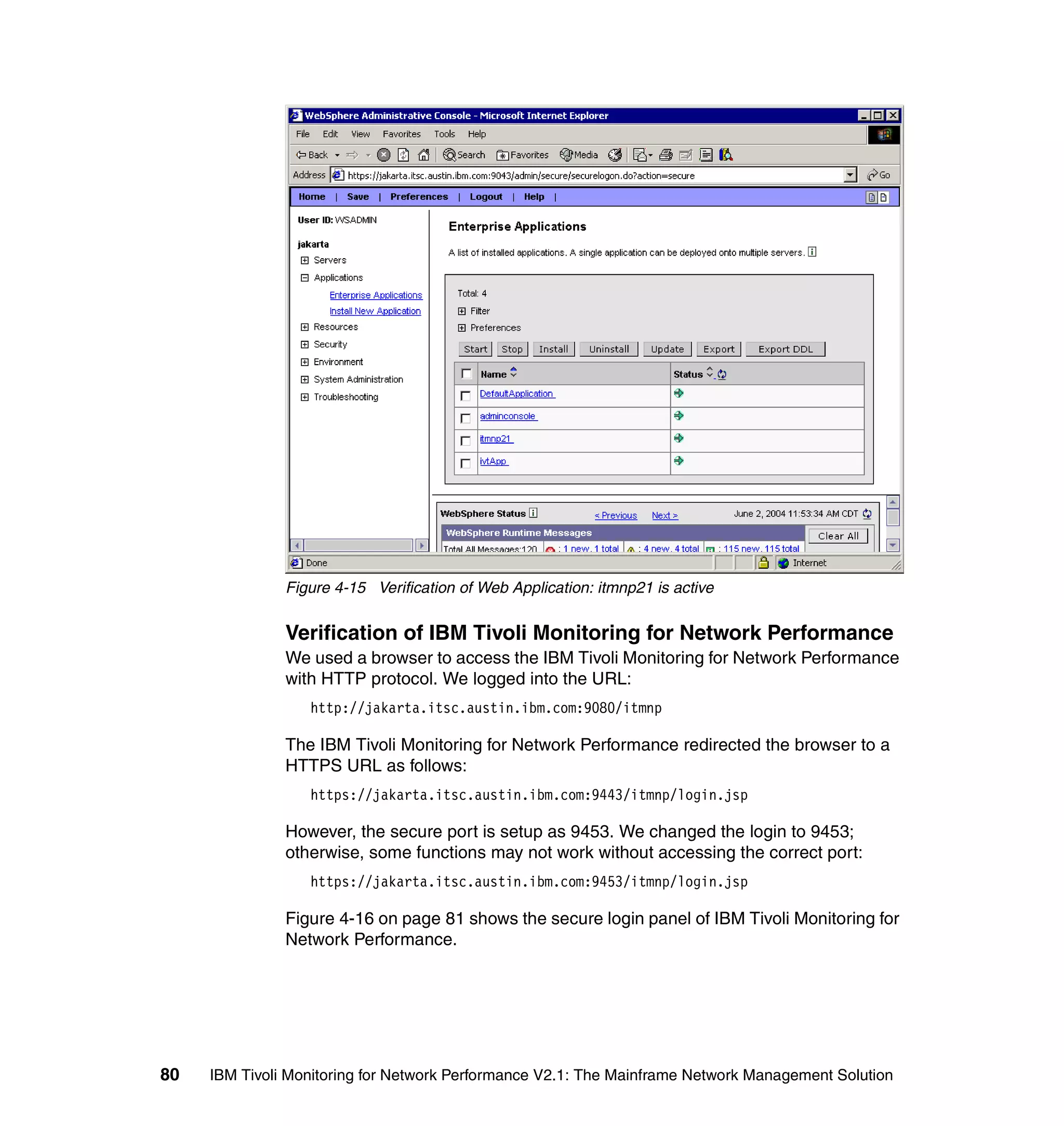 Figure 4-15 Verification of Web Application: itmnp21 is active


               Verification of IBM Tivoli Monitoring for Network Performance
               We used a browser to access the IBM Tivoli Monitoring for Network Performance
               with HTTP protocol. We logged into the URL:
                  http://jakarta.itsc.austin.ibm.com:9080/itmnp

               The IBM Tivoli Monitoring for Network Performance redirected the browser to a
               HTTPS URL as follows:
                  https://jakarta.itsc.austin.ibm.com:9443/itmnp/login.jsp

               However, the secure port is setup as 9453. We changed the login to 9453;
               otherwise, some functions may not work without accessing the correct port:
                  https://jakarta.itsc.austin.ibm.com:9453/itmnp/login.jsp

               Figure 4-16 on page 81 shows the secure login panel of IBM Tivoli Monitoring for
               Network Performance.




80   IBM Tivoli Monitoring for Network Performance V2.1: The Mainframe Network Management Solution
 