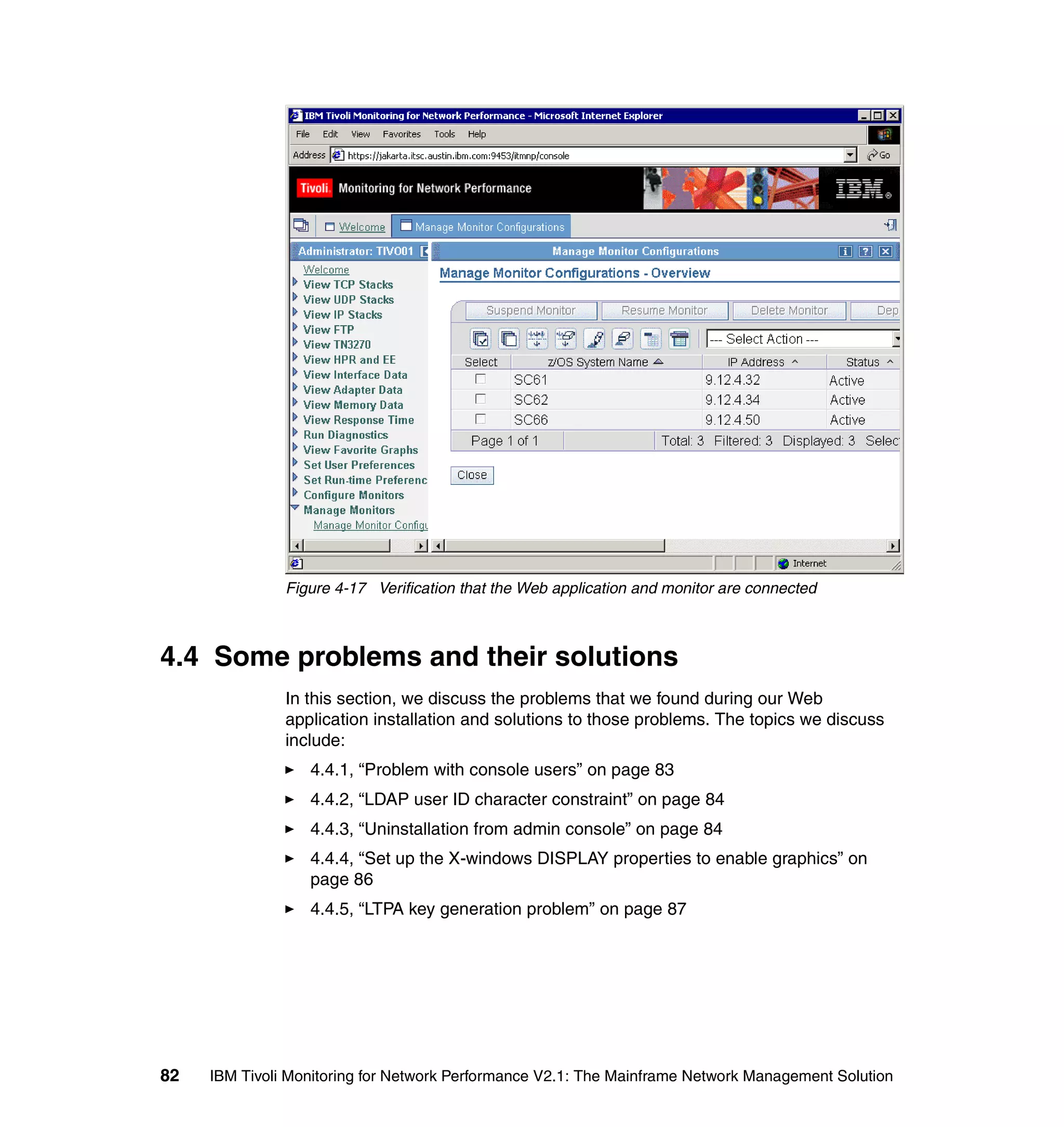 Figure 4-17 Verification that the Web application and monitor are connected



4.4 Some problems and their solutions
               In this section, we discuss the problems that we found during our Web
               application installation and solutions to those problems. The topics we discuss
               include:
                  4.4.1, “Problem with console users” on page 83
                  4.4.2, “LDAP user ID character constraint” on page 84
                  4.4.3, “Uninstallation from admin console” on page 84
                  4.4.4, “Set up the X-windows DISPLAY properties to enable graphics” on
                  page 86
                  4.4.5, “LTPA key generation problem” on page 87




82   IBM Tivoli Monitoring for Network Performance V2.1: The Mainframe Network Management Solution
 