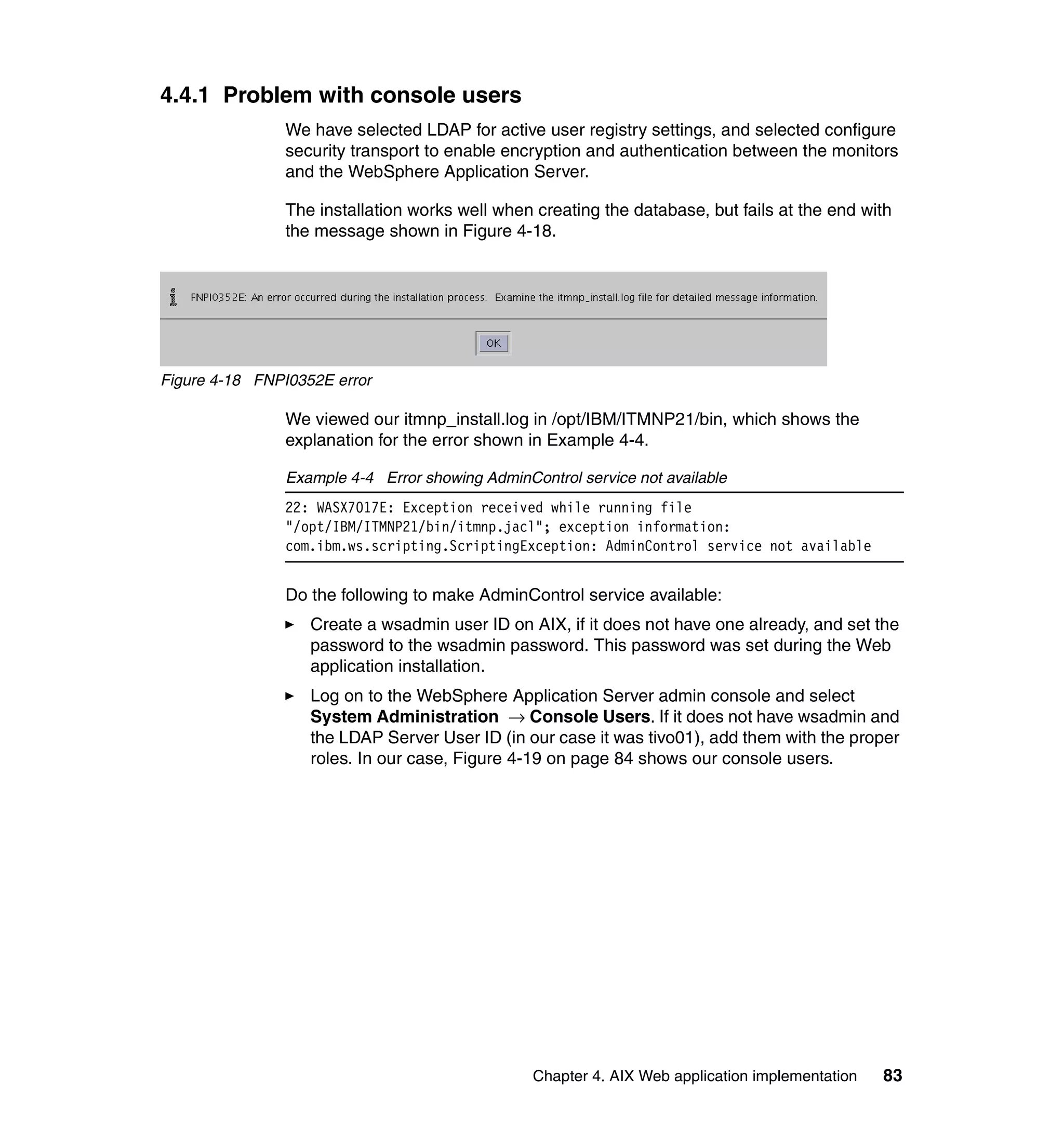 4.4.1 Problem with console users
                We have selected LDAP for active user registry settings, and selected configure
                security transport to enable encryption and authentication between the monitors
                and the WebSphere Application Server.

                The installation works well when creating the database, but fails at the end with
                the message shown in Figure 4-18.




Figure 4-18 FNPI0352E error

                We viewed our itmnp_install.log in /opt/IBM/ITMNP21/bin, which shows the
                explanation for the error shown in Example 4-4.

                Example 4-4 Error showing AdminControl service not available
                22: WASX7017E: Exception received while running file
                "/opt/IBM/ITMNP21/bin/itmnp.jacl"; exception information:
                com.ibm.ws.scripting.ScriptingException: AdminControl service not available


                Do the following to make AdminControl service available:
                   Create a wsadmin user ID on AIX, if it does not have one already, and set the
                   password to the wsadmin password. This password was set during the Web
                   application installation.
                   Log on to the WebSphere Application Server admin console and select
                   System Administration → Console Users. If it does not have wsadmin and
                   the LDAP Server User ID (in our case it was tivo01), add them with the proper
                   roles. In our case, Figure 4-19 on page 84 shows our console users.




                                                 Chapter 4. AIX Web application implementation   83
 